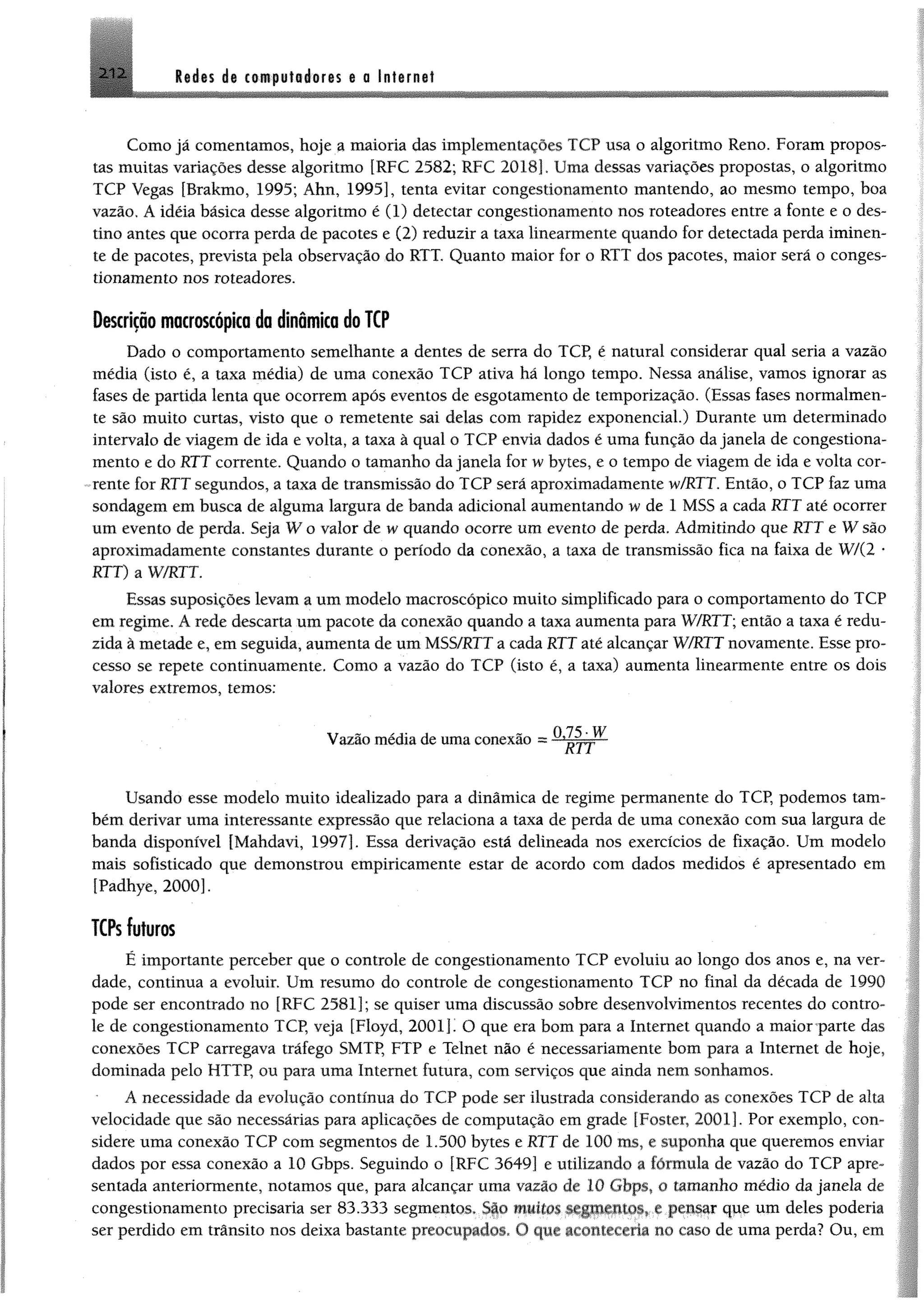 Rêdts i® ctwpyfséorss %0 Internet
Como já comentamos, hoje a maioria das implementações TCP usa o algoritmo Reno. Foram propos­
tas muitas variações desse algoritmo [RFC 2582; RFC 2018]. Uma dessas variações propostas, o algoritmo
TCP Vegas [Brakmo, 1995; Ahn, 1995], tenta evitar congestionamento mantendo, ao mesmo tempo, boa
vazão. A idéia básica desse algoritmo é (1) detectar congestionamento nos roteadores entre a fonte e o des­
tino antes que ocorra perda de pacotes e (2) reduzir a taxa linearmente quando for detectada perda iminen­
te de pacotes, prevista pela observação do RTT. Quanto maior for o RTT dos pacotes, maior será 0 conges­
tionamento nos roteadores.
Descrição macroscópica da dinâmica do TCP
Dado o comportamento semelhante a dentes de serra do TCP, é natural considerar qual seria a vazão
média (isto é, a taxa média) de uma conexão TCP ativa há longo tempo. Nessa análise, vamos ignorar as
fases de partida lenta que ocorrem após eventos de esgotamento de temporização. (Essas fases normalmen­
te são muito curtas, visto que o remetente sai delas com rapidez exponencial.) Durante um determinado
intervalo de viagem de ida e volta, a taxa à qual 0 TCP envia dados é uma função da janela de congestiona­
mento e do RTT corrente, Quando o tamanho da janela for w bytes, e o tempo de viagem de ida e volta cor­
rente for RTT segundos, a taxa de transmissão do TCP será aproximadamente w/RTT. Então, o TCP faz uma
sondagem em busca de alguma largura de banda adicional aumentando w de 1 MSS a cada RTT até ocorrer
um evento de perda. Seja W o valor de w quando ocorre um evento de perda. Admitindo que RTT e W são
aproximadamente constantes durante o período da conexão, a taxa de transmissão fica na faixa de W/(2 *
RTT) a W/RTT.
Essas suposições levam a um modelo macroscópico muito simplificado para o comportamento do TCP
em regime, A rede descarta um pacote da conexão quando a taxa aumenta para W/RTT; então a taxa é redu­
zida à metade e, em seguida, aumenta de um MSS/RTTa cada RTT até alcançar W/RTT novamente. Esse pro­
cesso se repete continuamente. Como a vazão do TCP (isto é, a taxa) aumenta linearmente entre os dois
valores extremos, temos:
0 7? w
Vazão média de uma conexão =
Usando esse modelo muito idealizado para a dinâmica de regime permanente do TCP, podemos tam­
bém derivar uma interessante expressão que relaciona a taxa de perda de uma conexão com sua largura de
banda disponível [Mahdavi, 1997]. Essa derivação está delineada nos exercícios de fixação. Um modelo
mais sofisticado que demonstrou empiricamente estar de acordo com dados medidos é apresentado em
[Padhye, 2000].
TCPs futuros
É importante perceber que o controle de congestionamento TCP evoluiu ao longo dos anos e, na ver­
dade, continua a evoluir. Um resumo do controle de congestionamento TCP no final da década de 1990
pode ser encontrado no [RFC 2581]; se quiser uma discussão sobre desenvolvimentos recentes do contro­
le de congestionamento TCP, veja [Floyd, 2 0 0 1 ]’ O que era bom para a Internet quando a maior parte das
conexões TCP carregava tráfego SMTP, FTP e Telnet não é necessariamente bom para a Internet de hoje,
dominada pelo HTTP, ou para uma Internet futura, com serviços que ainda nem sonhamos.
A necessidade da evolução contínua do TCP pode ser ilustrada considerando as conexões TCP de alta
velocidade que são necessárias para aplicações de computação em grade |Foster, 2001]. Por exemplo, con­
sidere uma conexão TCP com segmentos de 1.500 bytes e RTT de 100 ms. e suponha que queremos enviai
dados por essa conexão a 10 Gbps. Seguindo o [RFC 3649] c utilizando a fórmula de vazão do TCP apre
sentada anteriormente, notamos que, para alcançar uma vazão de 10 Gbps, o tamanho médio da janela cie
congestionamento precisaria ser 83.333 segmentos. São muitos segmentos, r pensar que um deles poderia
ser perdido em trânsito nos deixa bastante preocupados c1 qur a<miuvcria no caso de uma perda? Ou, cm
 