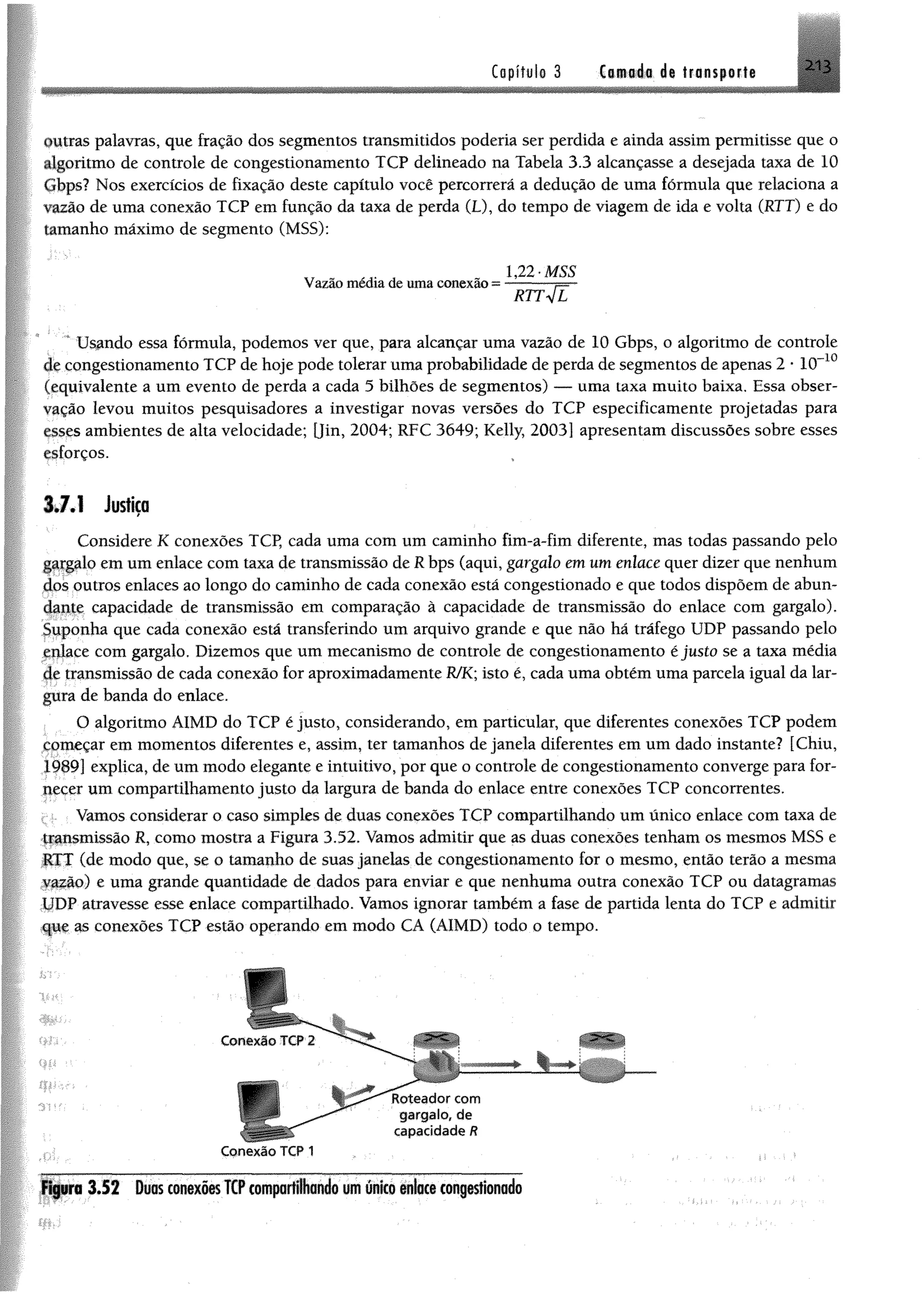 213Capítulo 3 Camada de transporte
nutras palavras, que fração dos segmentos transmitidos poderia ser perdida e ainda assim permitisse que o
algoritmo de controle de congestionamento TCP delineado na Tabela 3.3 alcançasse a desejada taxa de 10
(ibps? Nos exercícios de fixação deste capítulo você percorrerá a dedução de uma fórmula que relaciona a
azão de uma conexão TCP em função da taxa de perda (L), do tempo de viagem de ida e volta (RTT) e do
(amanho máximo de segmento (MSS):
Vazão médiadeumaconexão=
* Usando essa fórmula, podemos ver que, para alcançar uma vazão de 10 Gbps, o algoritmo de controle
de congestionamento TCP de hoje pode tolerar uma probabilidade de perda de segmentos de apenas 2 * 10~10
(equivalente a um evento de perda a cada 5 bilhões de segmentos) — uma taxa muito baixa. Essa obser­
vação levou muitos pesquisadores a investigar novas versões do TCP especificamente projetadas para
esses ambientes de alta velocidade; [Jin, 2004; RFC 3649; Kelly, 2003] apresentam discussões sobre esses
esforços.
3.7.1 Justiça
Considere K conexões TCP, cada uma com um caminho fim-a-fim diferente, mas todas passando pelo
gaqpdo em um enlace com taxa de transmissão de R bps (aqui, gargalo em um enlace quer dizer que nenhum
dos outros enlaces ao longo do caminho de cada conexão está congestionado e que todos dispõem de abun­
dante capacidade de transmissão em comparação à capacidade de transmissão do enlace com gargalo).
Suponha que cada conexão está transferindo um arquivo grande e que não há tráfego UDP passando pelo
gijlace com gargalo. Dizemos que um mecanismo de controle de congestionamento é justo se a taxa média
de transmissão de cada conexão for aproximadamente R/K; isto é, cada uma obtém uma parcela igual da lar­
gura de banda do enlace.
O algoritmo AIMD do TCP é justo, considerando, em particular, que diferentes conexões TCP podem
começar em momentos diferentes e, assim, ter tamanhos de janela diferentes em um dado instante? [Chiu,
1989] explica, de um modo elegante e intuitivo, por que o controle de congestionamento converge para for­
necer um compartilhamento justo da largura de banda do enlace entre conexões TCP concorrentes.
i: Vamos considerar o caso simples de duas conexões TCP compartilhando um único enlace com taxa de
Ifpismissão R, como mostra a Figura 3.52. Vamos admitir que as duas conexões tenham os mesmos MSS e
RTT (de modo que, se o tamanho de suas janelas de congestionamento for o mesmo, então terão a mesma
e uma grande quantidade de dados para enviar e que nenhuma outra conexão TCP ou datagramas
UDP atravesse esse enlace compartilhado. Vamos ignorar também a fase de partida lenta do TCP e admitir
çpe as conexões TCP estão operando em modo CA (AIMD) todo o tempo.
1,22’MSS
rtt4E
w
Figura 3.52 DuasconexõesTCPcomportfiondo umúnico enlacecongestionado
 