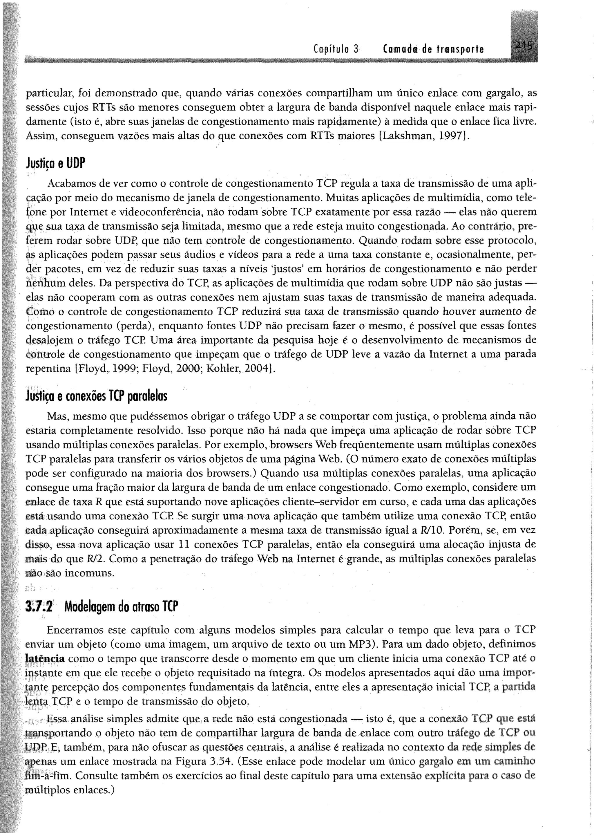 Capítulo 3 Camada de transporte
particular, foi demonstrado que, quando várias conexões compartilham um único enlace com gargalo, as
sessões cujos RTTs são menores conseguem obter a largura de banda disponível naquele enlace mais rapi­
damente (isto é, abre suas janelas de congestionamento mais rapidamente) à medida que o enlace fica livre.
Assim, conseguem vazões mais altas do que conexões com RTTs maiores [Lakshman, 1997].
Justiça e UDP
Acabamos de ver como o controle de congestionamento TCP regula a taxa de transmissão de uma apli­
cação por meio do mecanismo de janela de congestionamento. Muitas aplicações de multimídia, como tele­
fone por Internet e videoconferência, não rodam sobre TCP exatamente por essa razão — elas não querem
que sua taxa de transmissão seja limitada, mesmo que a rede esteja muito congestionada. Ao contrário, pre­
ferem rodar sobre UDP, que não tem controle de congestionamento. Quando rodam sobre esse protocolo,
as aplicações podem passar seus áudios e vídeos para a rede a uma taxa constante e, ocasionalmente, per­
der pacotes, em vez de reduzir suas taxas a níveis ‘justos’ em horários de congestionamento e não perder
nenhum deles. Da perspectiva do TCP, as aplicações de multimídia que rodam sobre UDP não são justas —
elas não cooperam com as outras conexões nem ajustam suas taxas de transmissão de maneira adequada.
Como o controle de congestionamento TCP reduzirá sua taxa de transmissão quando houver aumento de
congestionamento (perda), enquanto fontes UDP não precisam fazer o mesmo, é possível que essas fontes
desalojem o tráfego TCP Uma área importante da pesquisa hoje é o desenvolvimento de mecanismos de
controle de congestionamento que impeçam que o tráfego de UDP leve a vazão da Internet a uma parada
repentina [Floyd, 1999; Floyd, 2000; Kohler, 2004].
Justiça e conexões TCP paralelas
Mas, mesmo que pudéssemos obrigar o tráfego UDP a se comportar com justiça, o problema ainda não
estaria completamente resolvido. Isso porque não há nada que impeça uma aplicação de rodar sobre TCP
usando múltiplas conexões paralelas. Por exemplo, browsers Web frequentemente usam múltiplas conexões
TCP paralelas para transferir os vários objetos de uma página Web. (O número exato de conexões múltiplas
pode ser configurado na maioria dos browsers.) Quando usa múltiplas conexões paralelas, uma aplicação
consegue uma fração maior da largura de banda de um enlace congestionado. Como exemplo, considere um
enlace de taxa R que está suportando nove aplicações cliente-servidor em curso, e cada uma das aplicações
está usando uma conexão TCP. Se surgir uma nova aplicação que também utilize uma conexão TCP, então
cada aplicação conseguirá aproximadamente a mesma taxa de transmissão igual a RJ10. Porém, se, em vez
disso, essa nova aplicação usar 11 conexões TCP paralelas, então ela conseguirá uma alocação injusta de
mais do que RJ2. Como a penetração do tráfego Web na Internet é grande, as múltiplas conexões paralelas
HlG sio incomuns.
3.7.2 Modelagem do atraso TCP
Encerramos este capítulo com alguns modelos simples para calcular o tempo que leva para o TCP
enviar um objeto (como uma imagem, um arquivo de texto ou um MP3). Para um dado objeto, definimos
latência como o tempo que transcorre desde o momento em que um cliente inicia uma conexão TCP até o
fqstante em que ele recebe o objeto requisitado na íntegra. Os modelos apresentados aqui dão uma impor-
Ifpte percepção dos componentes fundamentais da latência, entre eles a apresentação inicial TCP, a partida
Iqptá TCP e o tempo de transmissão do objeto.
0 /Essa análise simples admite que a rede não está congestionada — isto é, que a conexão TCP que está
llipsportando o objeto não tem de compartilhar largura de banda de enlace com outro tráfego de TCP ou
T DP E, também, para não ofuscar as questões centrais, a análise é realizada no contexto da rede simples de
apenas um enlace mostrada na Figura 3.54. (Esse enlace pode modelar um único gargalo em um caminho
fim-a-fim. Consulte também os exercícios ao final deste capítulo para uma extensão explícita para o caso de
múltiplos enlaces.)
5
 