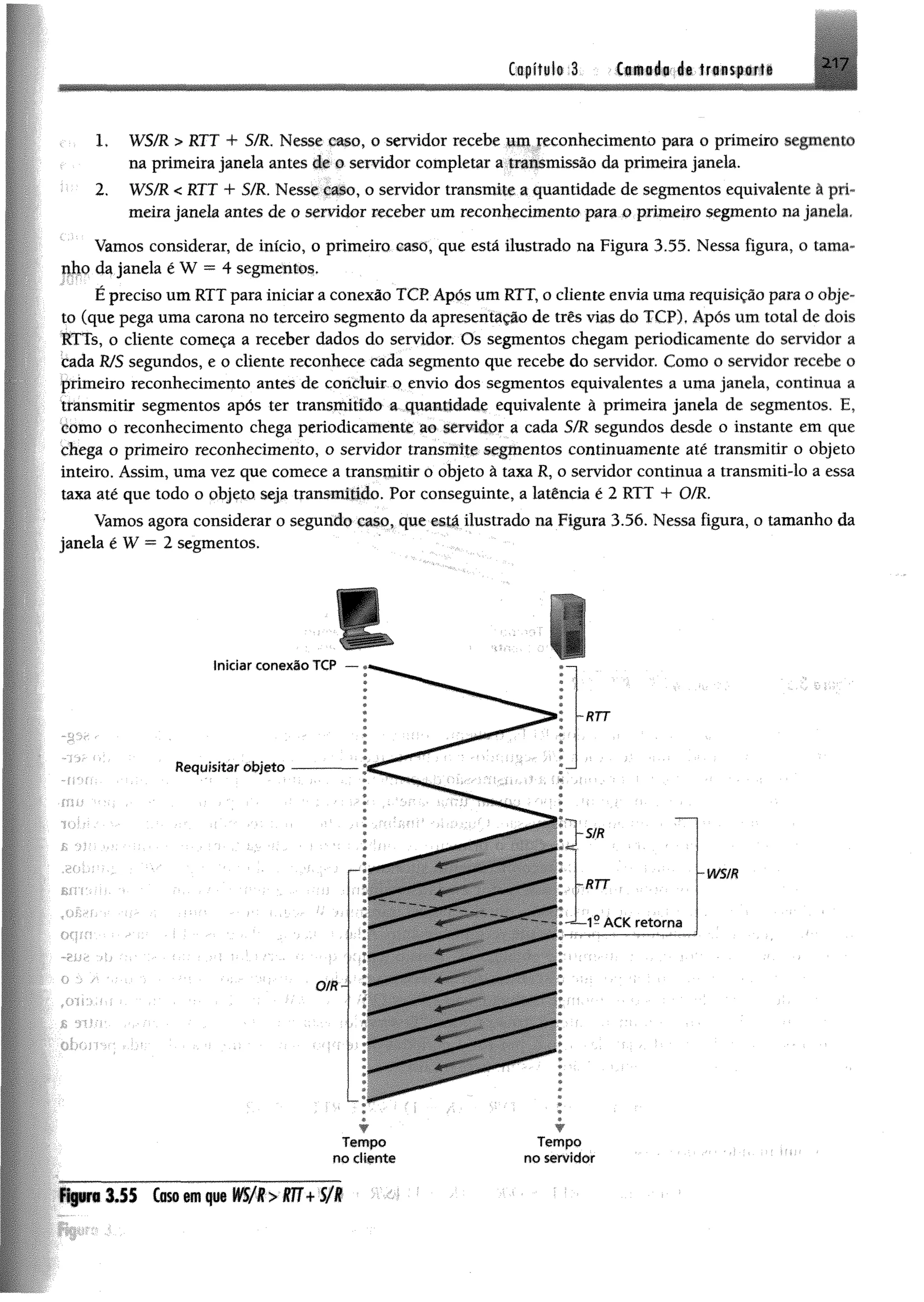 217Capítulo 3 Camada de transporte
1, WS/R > RTT + S/R, Nesse caso, o servidor recebe um reconhecimento para o primeiro segmento
na primeira janela antes de o servidor completar a transmissão da primeira janela.
2. WS/R < RTT + S/R. Nesse caso, o servidor transmite a quantidade de segmentos equivalente à pri­
meira janela antes de o servidor receber um reconhecimento para o primeiro segmento na janela.
Vamos considerar, de início, o primeiro caso, que está ilustrado na Figura 3.55. Nessa figura, o tama­
nho da janela é W = 4 segmentos.
É preciso um RTT para iniciar a conexão TCP Após um RTT, o cliente envia uma requisição para o obje­
to (que pega uma carona no terceiro segmento da apresentação de três vias do TCP). Após um total de dois
RTTs, o cliente começa a receber dados do servidor. Os segmentos chegam periodicamente do servidor a
cada WS segundos, e o cliente reconhece cada segmento que recebe do servidor. Como o servidor recebe o
primeiro reconhecimento antes de concluir o envio dos segmentos equivalentes a uma janela, continua a
transmitir segmentos após ter transmitido a quantidade equivalente â primeira janela de segmentos. E,
como o reconhecimento chega periodicamente ao servidor a cada S/R segundos desde o instante em que
chega o primeiro reconhecimento, o servidor transmite segmentos continuamente até transmitir o objeto
inteiro. Assim, uma vez que comece a transmitir o objeto ã taxa R, o servidor continua a transmiti-lo a essa
taxa até que todo o abjeto seja transmitido. Por conseguinte, a latêneia é 2 RTT + O/R.
Vamos agora considerar o segundo caso, que está ilustrado na Figura 3.56. Nessa figura, o tamanho da
janela é W = 2 segmentos.
Requisitar objeto
Iniciar conexão TCP
O/R
-SIR
~RTT
■RTT
1- A C K retorna
wsm
w
Tempo
no cliente
w
T em po
no servidor
FiguraIJ S Caso em que WS/R> RTT+ 5 /1
 