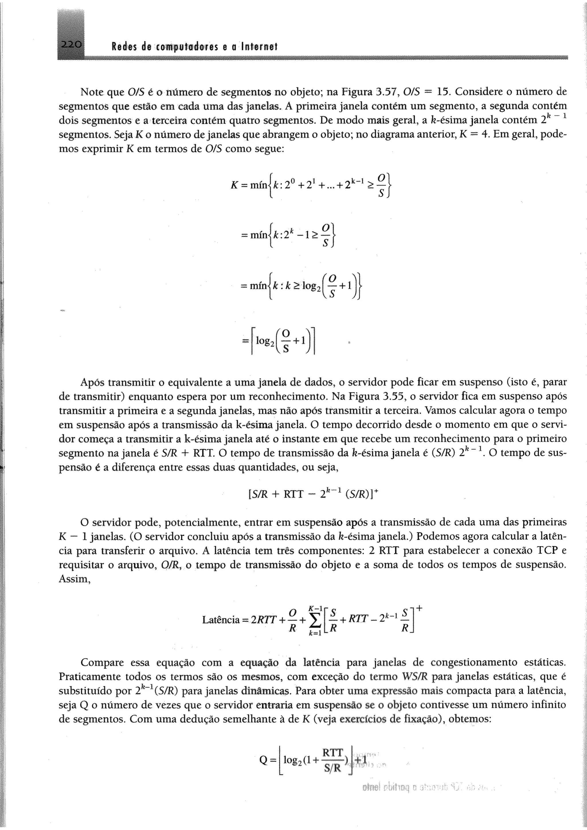 «
2 2 0 R ife s d# coftipfttofetts e a
Note que 0/S ê 0 número de segmentos no objeto; na Figura 3.57, O/S = 15. Considere o número de
segmentos que estão em cada üma das janelas. A primeira janela contém um segmento, a segunda contém
dois segmentos e a terceira contém quatro segmentos. De modo mais geral, a fe-ésima janela contém 2k ~ 1
segmentos. Seja K o número de janelas que abrangem o objeto; no diagrama anterior, K = 4. Em geral, pode­
mos exprimir K em termos de 0/5 como segue:
K =mínjfc; 2o + 21+ ... + 2k_1 > ^ j
1
servidor pode ficar em suspenso (isto é, parar
Figura 3.55, o servidor fica em suspenso após
transmitir a primeira e a segunda janelas, mas não após transmitir a terceira. Vamos calcular agora o tempo
em suspensão após a transmissão da k-ésima janela. O tempo decorrido desde o momento em que o servi­
dor começa a transmitir a k-ésima janela até o instante em que recebe um reconhecimento para o primeiro
segmento na janela é $ZR T- RTF. O tempo de transmissão da fe-ésima janela é (S/R) 2k~ O tempo de sus­
pensão é a diferença entre essas duas quantidades, ou seja,
[S/R + RTT - (5/R)r
O servidor pode, potencialmente, entrar em suspensão após a transmissão de cada uma das primeiras
K — 1 janelas. (O servidor concluiu após a transmissão da fe-ésima janela.) Podemos agora calcular a latên-
cia para transferir o arquivo. Á latência tem três componentes: 2 RTT para estabelecer a conexão TCP e
requisitar o arquivo, G/R, o tempo de transmissão do objeto e a soma de todos os tempos de suspensão.
Assim,
= mínj&:2* -1 >
mínjfe:fe>log2|•“ +
log2 +1
Após transmitir o equivalente a uma janela de dados, o
de transmitir) enquanto espera por um reconhecimento. Na
K-lr
Latência = 2RTT4-— ^ Í, +RTT-
Compare essa equação com a equação da latência para janelas de congestionamento estáticas.
Praticamente todos os termos são os mesmos, com exceção do termo WS/R para janelas estáticas, que ê
substituído por 2fe-1(S/R) para janelas dinâmicas. Para obter uma expressão mais compacta para a latência,
seja Q o número de vezes que o servidor entraria em suspensão se o objeto contivesse um número infinito
de segmentos. Com uma dedução semelhante à de K (veja exercícios de fixação), obtemos:
 