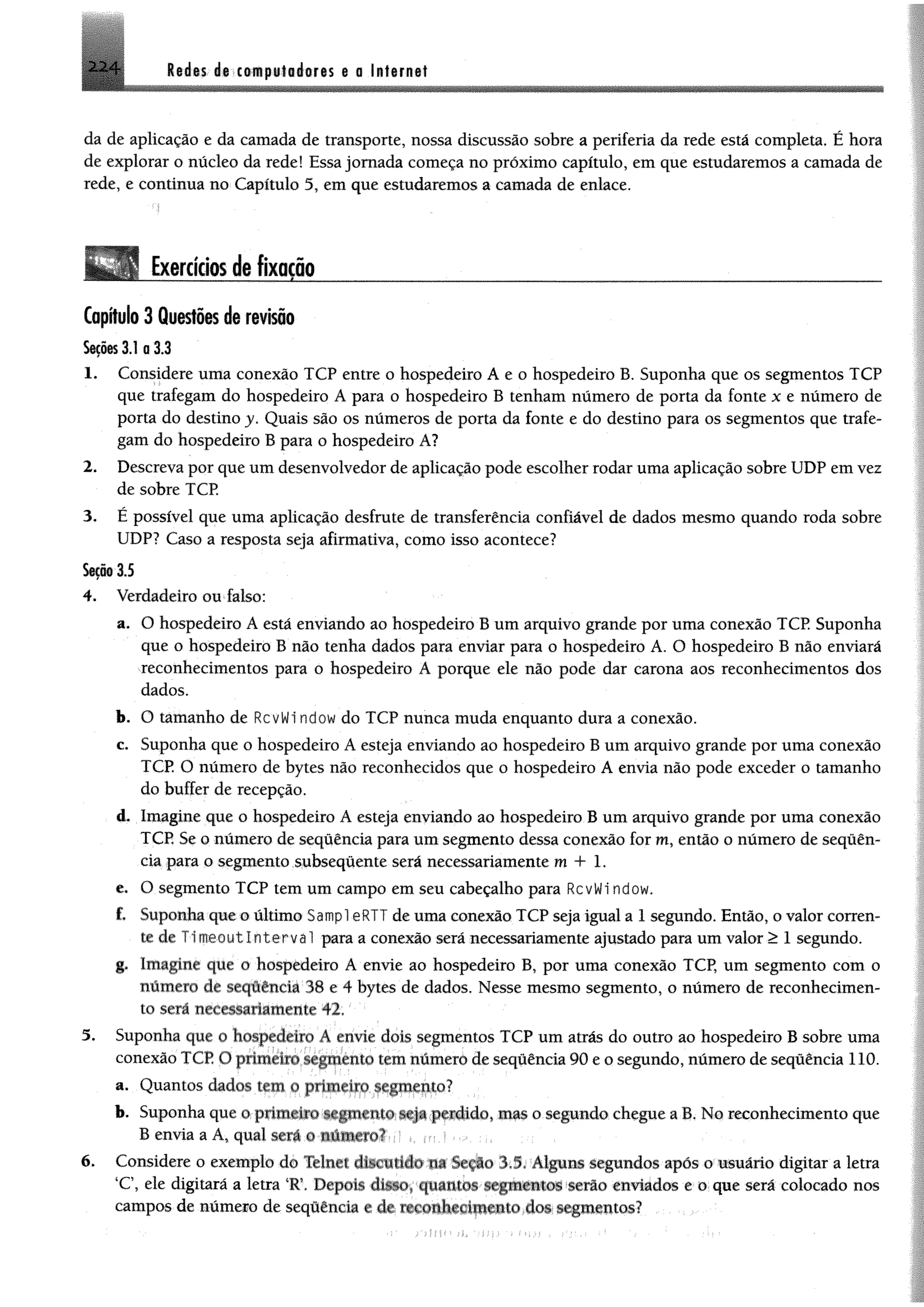 2 2 4 Mm át tdfnptfioáoris 0 0 Infarnet
da de aplicação e da camada de transporte, nossa discussão sobre a periferia da rede está completa. Ê hora
de explorar o núcleo da rede! Essa jornada começa no próximo capítulo, em que estudaremos a camada de
rede, e continua no Capítulo 5, em que estudaremos a camada de enlace.
i
1 Exercícios de fixação____________________________
Capítulo 3 Questões de revisão
$00@$3.1 0 3.3
1. Considere uma conexão TCP entre o hospedeiro A e o hospedeiro B. Suponha que os segmentos TCP
que trafegam do hospedeiro A para o hospedeiro B tenham número de porta da fonte x e número de
porta do destino y. Quais são os números de porta da fonte e do destino para os segmentos que trafe­
gam do hospedeiro B para o hospedeiro A?
2. Descreva por que um desenvolvedor de aplicação pode escolher rodar uma aplicação sobre UDP em vez
de sobre TCP.
3. É possível que uma aplicação desfrute de transferência confiável de dados mesmo quando roda sobre
UDP? Caso a resposta seja afirmativa, como isso acontece?
$00®3.5
4. Verdadeiro ou falso:
a. O hospedeiro A está enviando ao hospedeiro B um arquivo grande por uma conexão TCP Suponha
que o hospedeiro B não tenha dados para enviar para o hospedeiro A. O hospedeiro B não enviará
reconhecimentos para o hospedeiro A porque ele não pode dar carona aos reconhecimentos dos
dados.
b. O tamanho de RcvWi ndow do TCP nunca muda enquanto dura a conexão.
c. Suponha que o hospedeiro A esteja enviando ao hospedeiro B um arquivo grande por uma conexão
TCP. O número de bytes não reconhecidos que o hospedeiro A envia não pode exceder o tamanho
do buffer de recepção.
<L Imagine que o hospedeiro A esteja enviando ao hospedeiro B um arquivo grande por uma conexão
TCP, Se 0 número de sequência para um segmento dessa conexão for m, então o número de sequên­
cia para o segmento subsequente será necessariamente m 4- 1.
e. O segmento TCP tem um campo em seu cabeçalho para RcvWi ndow.
f. Suponha que o último Sampl eRTT de uma conexão TCP seja igual a 1 segundo. Então, o valor corren­
te de Timeoutlnterval para a conexão será necessariamente ajustado para um valor > 1 segundo.
g. Imagrnr que o hospedeiro A envie ao hospedeiro B, por uma conexão TCP, um segmento com o
número de sequência 38 e 4 bytes de dados. Nesse mesmo segmento, o número de reconhecimen­
to sera necessariamente 42.
5. Suponha que o hospedeiro A envie dois segmentos TCP um atrás do outro ao hospedeiro B sobre uma
conexão TCP U primeiro segmento tem número de seqüência 90 e o segundo, número de sequência 110.
a. Quantos dados tem o primeiro segmento?
b. Suponha que o primeiro segmento seja perdido, mas o segundo chegue a B. No reconhecimento que
B envia a A, qual sera o número?
6. Considere o exemplo do Têlnct discando m Scçao 11. Alguns segundos apôs o usuário digitar a letra
*C, ele digitará a letra *R Depois disso, quantos segmentos « H o enviados e o que será colocado nos
campos de número de sequência e de reconhecimento dos segmentos?
 