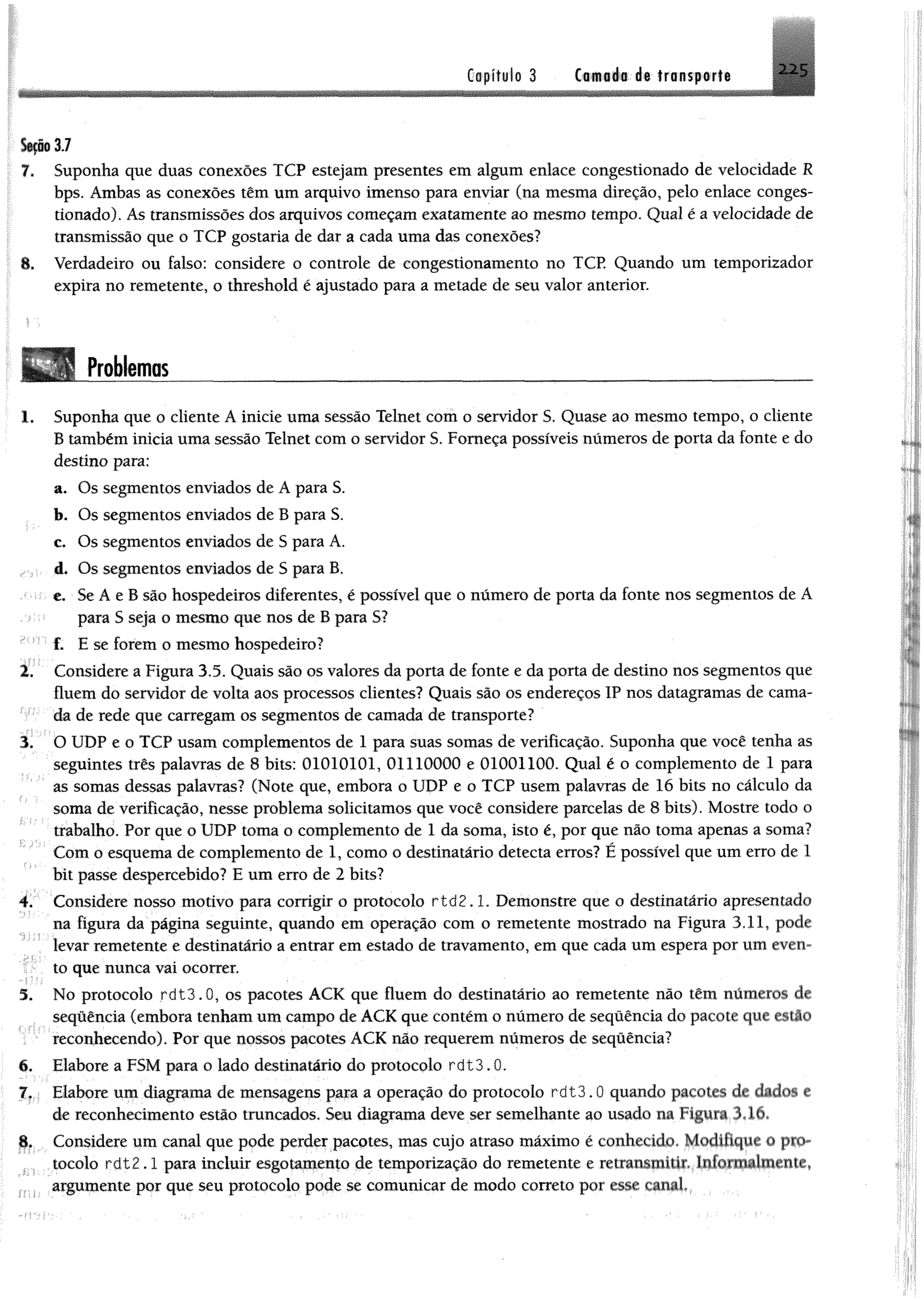 Capítulo 3 C o iiiio àê transporte 225
SeçMJ
7. Suponha que duas conexões TCP estejam presentes em algum enlace congestionado de velocidade R
bps. Ambas as conexões têm um arquivo imenso para enviar (na mesma direção, pelo enlace conges­
tionado). As transmissões dos arquivos começam exatamente ao mesmo tempo. Qual é a velocidade de
transmissão que o TCP gostaria de dar a cada uma das conexões?
8. Verdadeiro ou falso: considere o controle de congestionamento no TCP. Quando um temporizador
expira no remetente, o threshold é ajustado para a metade de seu valor anterior.
Problemas
1, Suponha que o cliente A inicie uma sessão Telnet com o servidor S. Quase ao mesmo tempo, o cliente
B também inicia uma sessão Telnet com o servidor S. Forneça possíveis números de porta da fonte e do
destino para:
a. Os segmentos enviados de A para S.
b. Os segmentos enviados de B para S.
c. Os segmentos enviados de S para A.
á* Os segmentos enviados de S para B,
e, S e Á e B são hospedeiros diferentes, é possível que o número de porta da fonte nos segmentos de A
para S seja o mesmo que nos de B para S?
f. E se forem o mesmo hospedeiro?
2. Considere a Figura 3.5. Quais são os valores da porta de fonte e da porta de destino nos segmentos que
fluem do servidor de volta aos processos clientes? Quais são os endereços IP nos datagramas de cama­
da de rede que carregam os segmentos de camada de transporte?
3. O UDP e o TCP usam complementos de 1 para suas somas de verificação. Suponha que você tenha as
seguintes três palavras de 8 bits: 01010101, 01110000 e 01001100. Qual é o complemento de 1 para
as somas dessas palavras? (Note que, embora o UDP e o TCP usem palavras de 16 bits no cálculo da
soma de verificação, nesse problema solicitamos que você considere parcelas de 8 bits). Mostre todo o
trabalho. Por que o UDP toma o complemento de 1 da soma, isto é, por que não toma apenas a soma?
Com o esquema de complemento de 1, como o destinatário detecta erros? É possível que um erro de 1
bit passe despercebido? E um erro de 2 bits?
4. Considere nosso motivo para corrigir o protocolo r td 2 .1. Demonstre que o destinatário apresentado
na figura da página seguinte, quando em operação com o remetente mostrado na Figura 3.11, pode
levar remetente e destinatário a entrar em estado de travamento, em que cada um espera por um even­
to que nunca vai ocorrer.
5. No protocolo rdt3.0, os pacotes ACK que fluem do destinatário ao remetente não têm números de
sequência (embora tenham um campo de ACK que contém o número de sequência do pacote que estio
reconhecendo). Por que nossos pacotes ACK não requerem números de sequência?
6. Elabore a FSM para o lado destinatário do protocolo rdt3.0.
7. Elabore um diagrama de mensagens para a operação do protocolo rdt3.0 quando pacotes de dado-, c
de reconhecimento estão truncados. Seu diagrama deve ser semelhante ao usado na Figura 3.16*
8. Considere um canal que pode perder pacotes, mas cujo atraso máximo é conhecido* Modifique o pio**
.. í . iocolo r d t2.1 para incluir esgotapento de temporização do remetente e vmmmMitiM.tmtoxMãlMmlt,
argumente por que seu protocolo pode se comunicar de modo correto por esse canáL
 