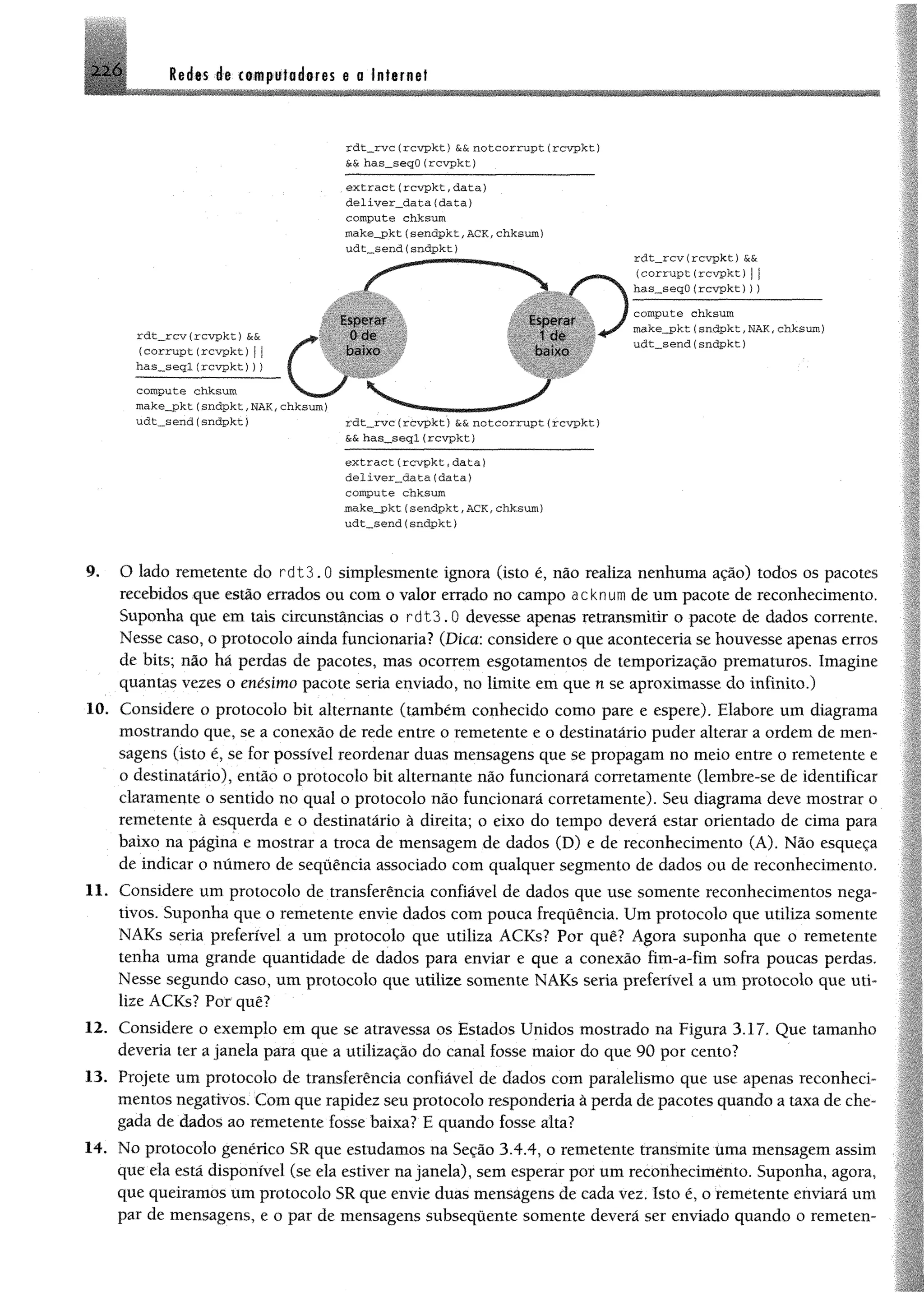 2 2 6 Redes de computadores e a Internet
rdt__rvc (rcv p k t} &&n o tco rru p t (rcvp kt)
&& has_seqO (rcvpkt)
e x t r a c t (rcv p k t, d a ta )
d e lív e r_ d a ta (d a ta )
compute chksum
make_pkt(sendpkt,ACK,chksum)
u d t_sen d (sndpkt)
rdt__rcv(rcv p k t) &&
(c o r r u p t(rcv p k t) |j
h as_seq O (rcv p k t)))
compute chksum
m ake_pkt(sndpkt, NAK, chksum)
ud t_sen d (sndpkt)
e x tr a c t(r c v p k t, d a ta )
d e liv e r_ d a ta (d a ta )
compute chksum
m ake_pkt(sendp kt, ACK, chksum)
u d t„sen d (sndpkt)
9. O lado remetente do rd13.0 simplesmente ignora (isto é, não realiza nenhuma ação) todos os pacotes
recebidos que estio errados ou com o valor errado no campo acknum de um pacote de reconhecimento,
Suponha que em tais circunstâncias o r d t3 .0 devesse apenas retransmitir o pacote de dados corrente,
Nesse caso, o protocolo ainda funcionaria? (Dica: considere o que aconteceria se houvesse apenas erros
de bits; não hã perdas de pacotes, mas ocorrem esgotamentos de temporização prematuros. Imagine
quantas vezes o enésimo pacote seria enviado, no limite em que n se aproximasse do infinito,)
10. Considere o protocolo bit altemante (também conhecido como pare e espere). Elabore um diagrama
mostrando que, se a conexão de rede entre o remetente e o destinatário puder alterar a ordem de men­
sagens (isto é, se for possível reordenar duas mensagens que se propagam no meio entre o remetente e
o destinatário), então o protocolo bit alternante não funcionará corretamente (lembre-se de identificar
claramente o sentido no qual o protocolo não funcionará corretamente). Seu diagrama deve mostrar o
remetente à esquerda e o destinatário à direita; o eixo do tempo deverá estar orientado de cima para
baixo na página e mostrar a troca de mensagem de dados (D) e de reconhecimento (A). Não esqueça
de indicar o número de sequência associado com qualquer segmento de dados ou de reconhecimento,
11. Considere um protocolo de transferência confiável de dados que use somente reconhecimentos nega­
tivos. Suponha que o remetente envie dados com pouca freqüência. Um protocolo que utiliza somente
NAKs seria preferível a um protocolo que utiliza ACKs? Por quê? Agora suponha que o remetente
tenha uma grande quantidade de dados para enviar e que a conexão fim-a-fim sofra poucas perdas.
Nesse segundo caso, um protocolo que utilize somente NAKs seria preferível a um protocolo que uti­
lize ACKs? Por quê?
12. Considere o exemplo em que se atravessa os Estados Unidos mostrado na Figura 3,17, Que tamanho
deveria ter a janela para que a utilização do canal fosse maior do que 90 por cento?
13. Projete um protocolo de transferência confiável de dados com paralelismo que use apenas reconheci-
mentos negativos. Com que rapidez seu protocolo responderia à perda de pacotes quando a taxa de che­
gada de dados ao remetente fosse baixa? E quando fosse alta?
14. No protocolo genérico SR que estudamos na Seção 3.4,4, o remetente transmite uma mensagem assim
que ela está disponível (se ela estiver na janela), sem esperar por um reconhecimento. Suponha, agora,
que queiramos um protocolo SR que envie duas mensagens de cada vez. Isto é, o remetente enviará um
par de mensagens, e o par de mensagens subsequente somente deverá ser enviado quando o remetem
 