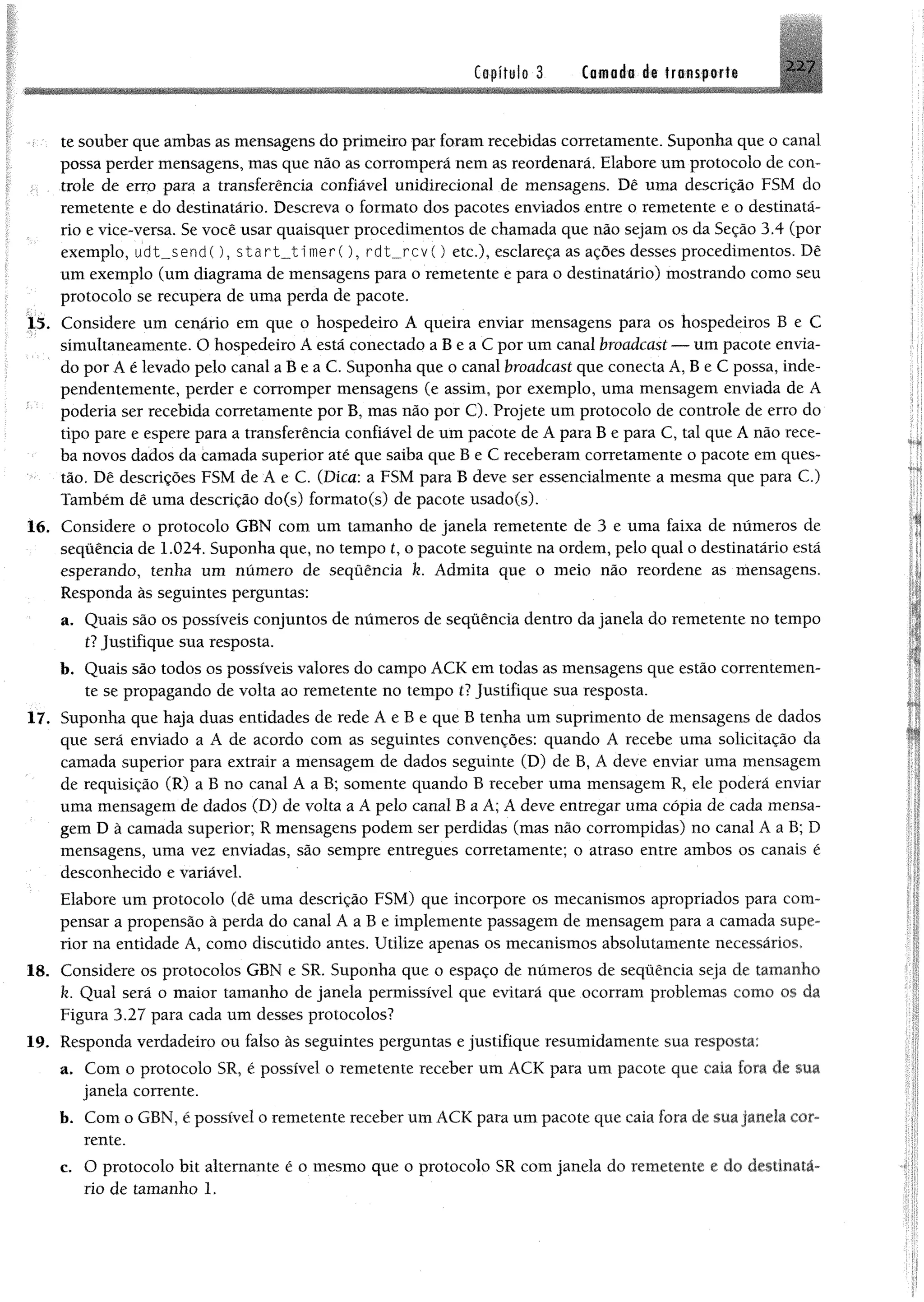 Capítulo 3 Camada de transporte
te souber que ambas as mensagens do primeiro par foram recebidas corretamente. Suponha que o canal
possa perder mensagens, mas que não as corromperá nem as reordenará. Elabore um protocolo de con­
trole de erro para a transferência confiável unidirecíonal de mensagens. Dê uma descrição FSM do
remetente e do destinatário. Descreva o formato dos pacotes enviados entre o remetente e o destinatá­
rio e vice-versa. Se você usar quaisquer procedimentos de chamada que não sejam os da Seção 3.4 (por
exemplo, udt__send(), $tart__timer(), rdt__rcv() etc.), esclareça as ações desses procedimentos. Dê
um exemplo (um diagrama de mensagens para o remetente e para o destinatário) mostrando como seu
protocolo se recupera de uma perda de pacote.
15. Considere um cenário em que o hospedeiro A queira enviar mensagens para os hospedeiros B e C
simultaneamente. O hospedeiro A está conectado a B e a C por um canal broadcast — um pacote envia­
do por A é levado pelo canal a B e a C. Suponha que o canal broadcast que conecta A, B e C possa, inde­
pendentemente, perder e corromper mensagens (e assim, por exemplo, uma mensagem enviada de A
poderia ser recebida corretamente por B, mas não por C). Projete um protocolo de controle de erro do
tipo pare e espere para a transferência confiável de um pacote de A para B e para C, tal que A não rece­
ba novos dados da camada superior até que saiba que B e C receberam corretamente o pacote em ques­
tão. Dê descrições FSM de A e C. (Dica: a FSM para B deve ser essencialmente a mesma que para C.)
Também dê uma descrição do(s) formato(s) de pacote usado(s).
16. Considere o protocolo GBN com um tamanho de janela remetente de 3 e uma faixa de números de
sequência de 1.024. Suponha que, no tempo t, o pacote seguinte na ordem, pelo qual o destinatário está
esperando, tenha um número de sequência k. Admita que o meio não reordene as mensagens.
Responda às seguintes perguntas:
a. Quais são os possíveis conjuntos de números de sequência dentro da janela do remetente no tempo
il Justifique sua resposta.
b. Quais são todos os possíveis valores do campo ACK em todas as mensagens que estão correntemen­
te se propagando de volta ao remetente no tempo tl Justifique sua resposta.
17. Suponha que haja duas entidades de rede A e B e que B tenha um suprimento de mensagens de dados
que será enviado a A de acordo com as seguintes convenções: quando A recebe uma solicitação da
camada superior para extrair a mensagem de dados seguinte (D) de B, A deve enviar uma mensagem
de requisição (R) a B no canal A a B; somente quando B receber uma mensagem R, ele poderá enviar
uma mensagem de dados (D) de volta a A pelo canal B a A; A deve entregar uma cópia de cada mensa­
gem D à camada superior; R mensagens podem ser perdidas (mas não corrompidas) no canal A a B; D
mensagens, uma vez enviadas, são sempre entregues corretamente; o atraso entre ambos os canais é
desconhecido e variável.
Elabore um protocolo (dê uma descrição FSM) que incorpore os mecanismos apropriados para com­
pensar a propensão à perda do canal A a B e implemente passagem de mensagem para a camada supe­
rior na entidade A, como discutido antes. Utilize apenas os mecanismos absolutamente necessários.
18. Considere os protocolos GBN e SR. Suponha que o espaço de números de sequência seja de tamanho
k. Qual será o maior tamanho de janela permissível que evitará que ocorram problemas como os da
Figura 3.27 para cada um desses protocolos?
19. Responda verdadeiro ou falso às seguintes perguntas e justifique resumidamente sua resposta:
a. Com o protocolo SR, é possível o remetente receber um ACK para um pacote que caia fora de sua
janela corrente.
b. Com o GBN, é possível o remetente receber um ACK para um pacote que caia fora de sua janela cor­
rente.
c. O protocolo bit alternante é o mesmo que o protocolo SR com janela do remetente e do destinatá­
rio de tamanho 1.
 