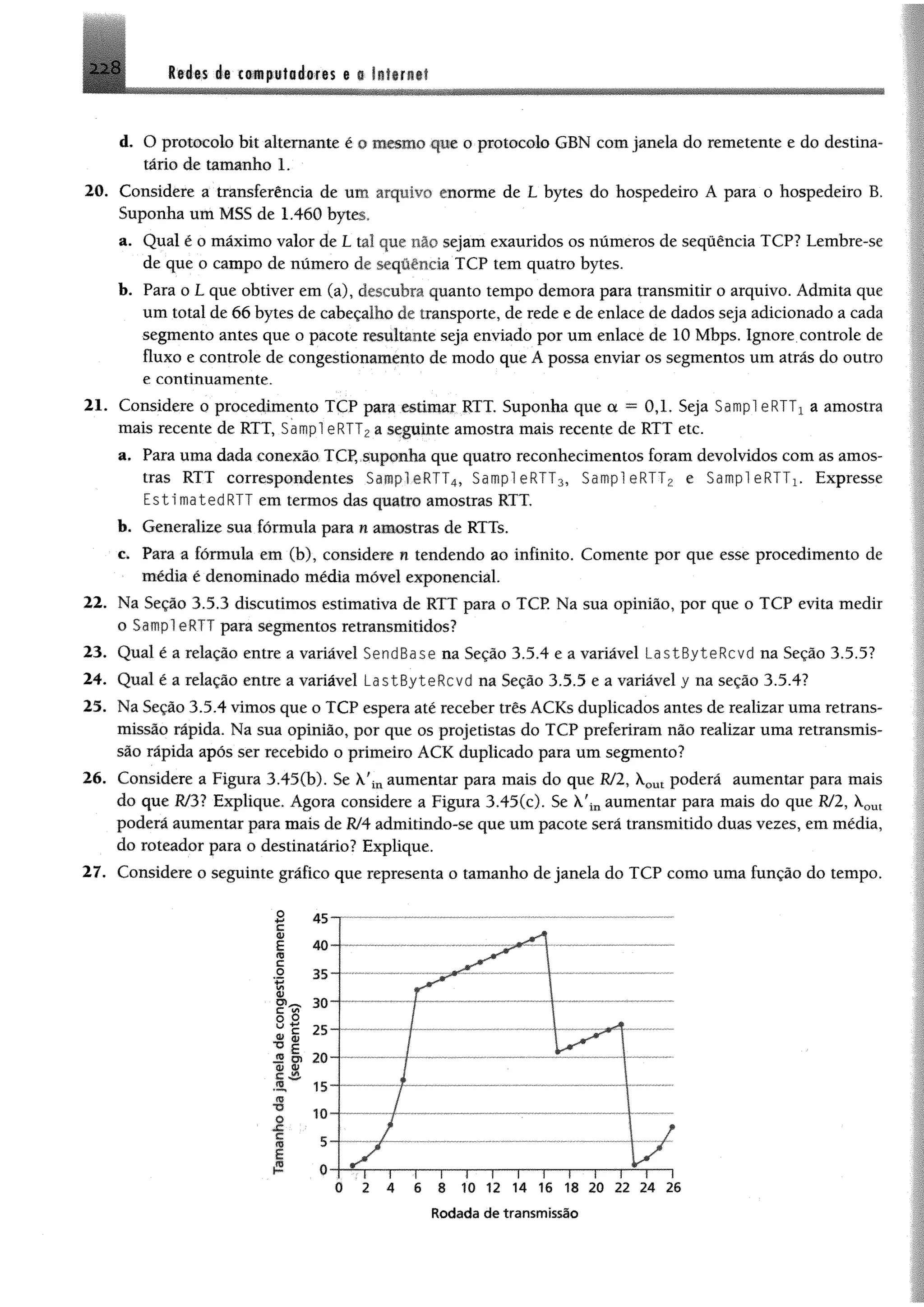 2 2 8 i t ím i® c&wpüfaéofts ®a littr itf
d. O protocolo bit altemante é o b w íio que o protocolo GBN com janela do remetente e do destina­
tário de tamanho 1.
20. Considere a transferência de um arquivo enorme de L bytes do hospedeiro A para o hospedeiro B.
Suponha um MSS de 1.460 bytes,
a. Qual é o máximo valor de L tal que nâo sejam exauridos os números de sequência TCP? Lembre-se
de que o campo de número de seqüência TCP tem quatro bytes.
b. Para o L que obtiver em (a), descubra quanto tempo demora para transmitir o arquivo. Admita que
um total de 66 bytes de cabeçalho de transporte, de rede e de enlace de dados seja adicionado a cada
segmento antes que o pacote resultante seja enviado por um enlace de 10 Mbps. Ignore controle de
fluxo e controle de congestionamento de modo que A possa enviar os segmentos um atrás do outro
e continuamente.
21. Considere o procedimento TCP para estimar RTT. Suponha que a = 0,1. Seja Sampl eRTTx a amostra
mais recente de RTT, Sampl eRTT2a seguinte amostra mais recente de RTT etc.
a. Para uma dada conexão TCP, suponha que quatro reconhecimentos foram devolvidos com as amos­
tras RTT correspondentes Sampl eRTT4, Sampl eRTT3, Sampl eRTT2 e Sampl eRTTx. Expresse
EstimatedRTT em termos das quatro amostras RTT,
b. Generalize sua fórmula para n amostras de RTTs.
c. Para a fórmula em (b), considere n tendendo ao infinito. Comente por que esse procedimento de
média é denominado média móvel exponencial.
22. Na Seção 3.5.3 discutimos estimativa de RTT para o TCP. Na sua opinião, por que o TCP evita medir
o Sampl eRTT para segmentos retransmitidos?
23. Qual é a relação entre a variável SendBase na Seção 3.5.4 e a variável LastByteRcvd na Seção 3.5.5?
24. Qual é a relação entre a variável LastByteRcvd na Seção 3.5.5 e a variável y na seção 3.5.4?
25. Na Seção 3.5.4 vimos que o TCP espera até receber três ACKs duplicados antes de realizar uma retrans­
missão rápida. Na sua opinião, por que os projetistas do TCP preferiram não realizar uma retransmis­
são rápida após ser recebido o primeiro ACK duplicado para um segmento?
26. Considere a Figura 3.45(b). Se k fiuaumentar para mais do que Rf2, Xom poderá aumentar para mais
do que R/31 Explique. Agora considere a Figura 3.45(c). Se X'inaumentar para mais do que RJ2, Xout
poderá aumentar para mais de R/4 admitindo-se que um pacote será transmitido duas vezes, em média,
do roteador para o destinatário? Explique.
27. Considere o seguinte gráfico que representa o tamanho de janela do TCP como uma função do tempo.
Rodada de transmissão
 