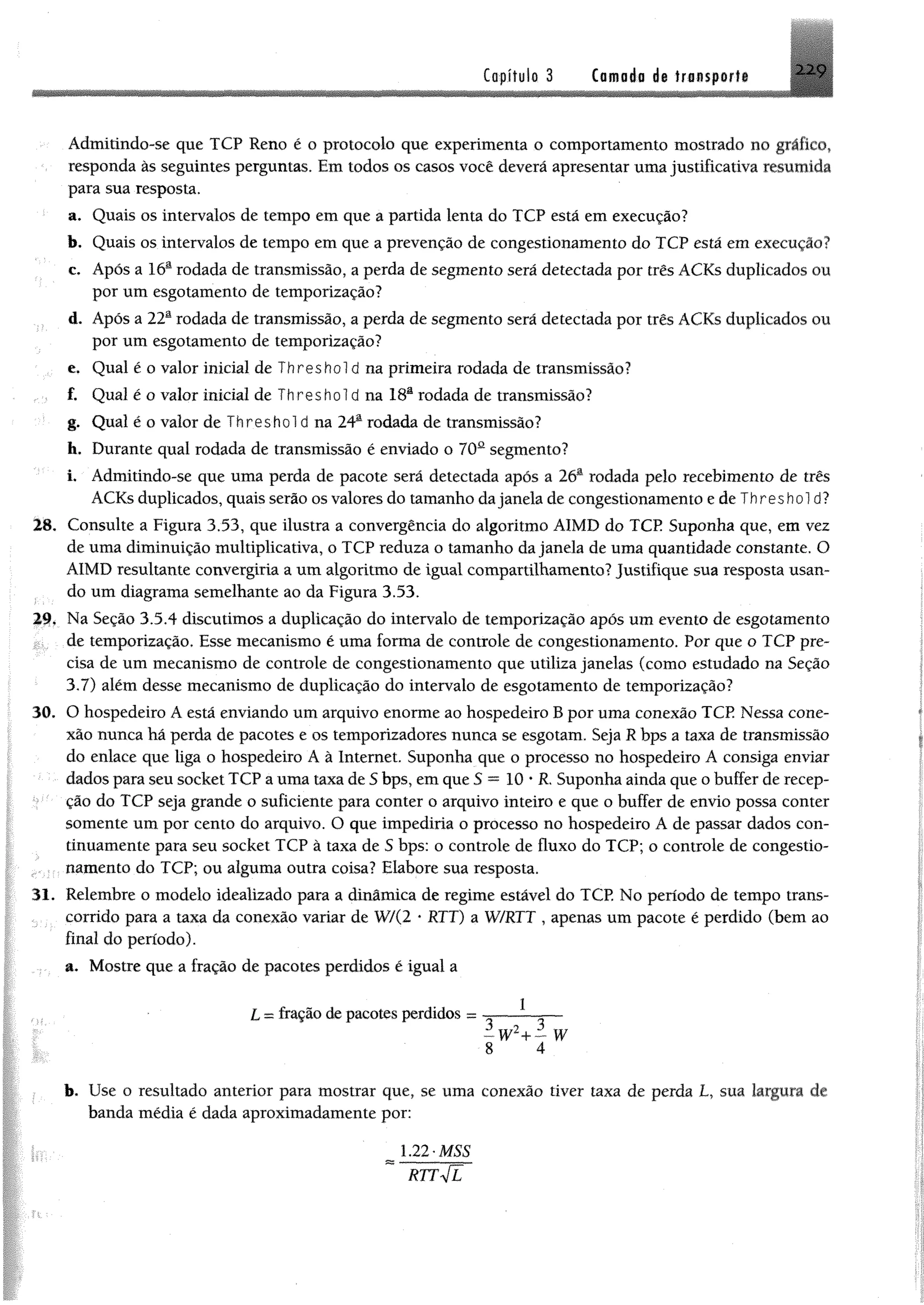 Capítulo 3 Camada d@ transporta 2 2 9
Admitindo-se que TCP Reno é o protocolo que experimenta o comportamento mostrado no gráfico,
responda às seguintes perguntas. Em todos os casos você deverá apresentar uma justificativa resumida
para sua resposta.
a. Quais os intervalos de tempo em que a partida lenta do TCP está em execução?
b. Quais os intervalos de tempo em que a prevenção de congestionamento do TCP está em execução?
c. Após a 16a rodada de transmissão, a perda de segmento será detectada por três ACKs duplicados ou
por um esgotamento de temporização?
d. Após a 22a rodada de transmissão, a perda de segmento será detectada por três ACKs duplicados ou
por um esgotamento de temporização?
e. Qual é o valor inicial de T h r e s h o l d na primeira rodada de transmissão?
f. Qual é o valor inicial de Threshold na 18a rodada de transmissão?
g. Qual é o valor de Threshold na 24a rodada de transmissão?
h. Durante qual rodada de transmissão é enviado o 70a segmento?
i. Admitindo-se que uma perda de pacote será detectada apôs a 26a rodada pelo recebimento de três
ACKs duplicados, quais serão os valores do tamanho dajanela de congestionamento e de T h re s h o l d?
28. Consulte a Figura 3.53, que ilustra a convergência do algoritmo AIMD do TCP Suponha que, em vez
de uma diminuição multiplicativa, o TCP reduza o tamanho da janela de uma quantidade constante. O
AIMD resultante convergiria a um algoritmo de igual compartilhamento? Justifique sua resposta usan­
do um diagrama semelhante ao da Figura 3.53.
29. Na Seção 3.5.4 discutimos a duplicação do intervalo de temporização após um evento de esgotamento
de temporização. Esse mecanismo é uma forma de controle de congestionamento. Por que o TCP pre­
cisa de um mecanismo de controle de congestionamento que utiliza janelas (como estudado na Seção
3.7) além desse mecanismo de duplicação do intervalo de esgotamento de temporização?
30. O hospedeiro A está enviando um arquivo enorme ao hospedeiro B por uma conexão TCP Nessa cone­
xão nunca há perda de pacotes e os temporizadores nunca se esgotam. Seja R bps a taxa de transmissão
do enlace que liga o hospedeiro A à Internet. Suponha que o processo no hospedeiro A consiga enviar
dados para seu socket TCP a uma taxa de S bps, em que S ™ 10 * R. Suponha ainda que o buffer de recep­
ção do TCP seja grande o suficiente para conter o arquivo inteiro e que o buffer de envio possa conter
somente um por cento do arquivo. O que impediria o processo no hospedeiro A de passar dados con­
tinuamente para seu socket TCP à taxa de S bps: o controle de fluxo do TCP; o controle de congestio­
namento do TCP; ou alguma outra coisa? Elabore sua resposta.
31. Relembre o modelo idealizado para a dinâmica de regime estável do TCP. No período de tempo trans­
corrido para a taxa da conexão variar de W/(2 * RTT) a W/RTT , apenas um pacote é perdido (bem ao
final do período).
a. Mostre que a fração de pacotes perdidos é igual a
L = fração de pacotes perdidos = — — —
8 4
b. Use o resultado anterior para mostrar que, se uma conexão tiver taxa de perda L, sua largura de
banda média é dada aproximadamente por:
 