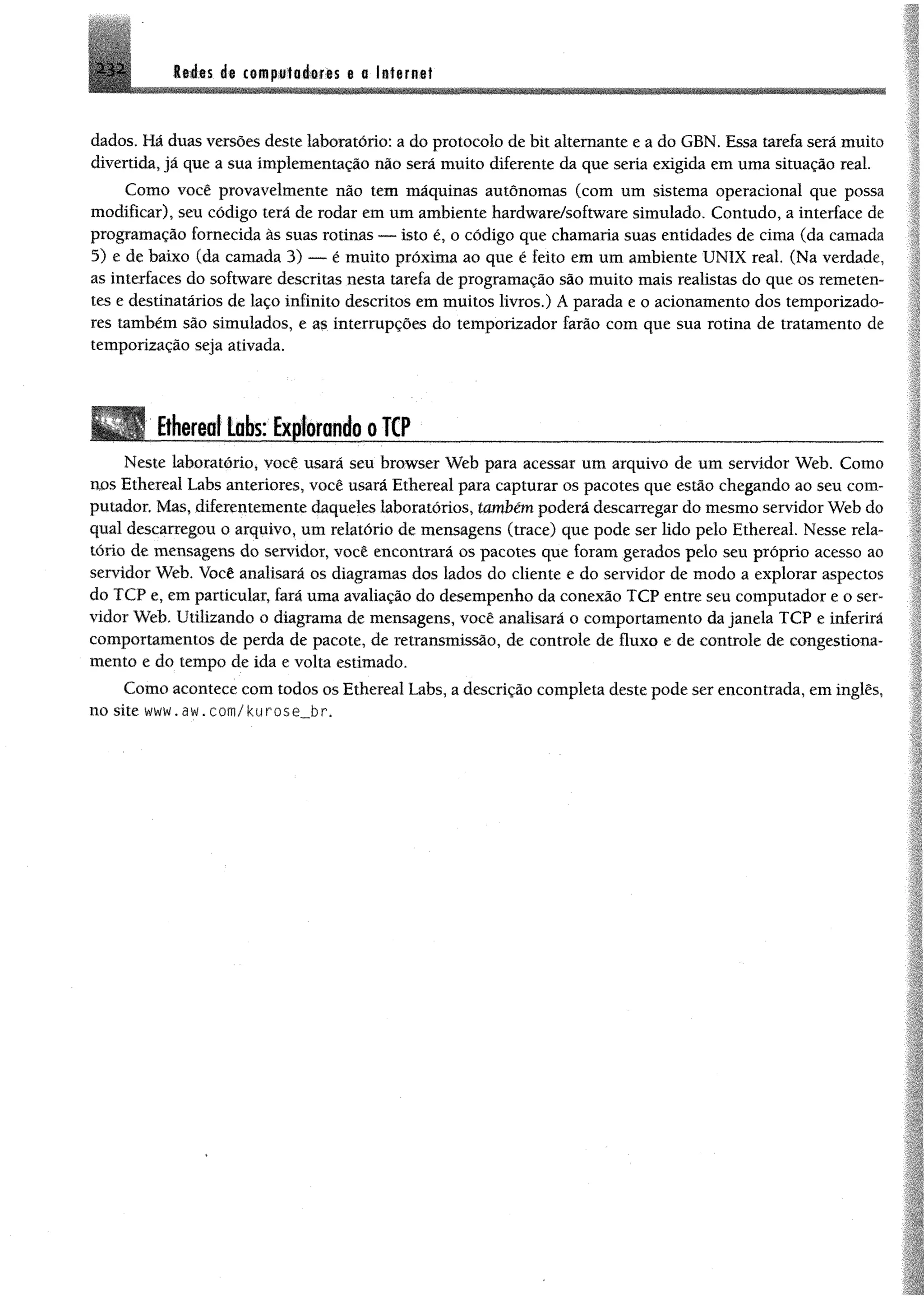 Itáts i% coBip«f0é#fis t a Ittirne!^32
dados. Há duas versões deste laboratório: a do protocolo de bit altemante e a do GBN. Essa tarefa será muito
divertida, já que a sua implementação não será muito diferente da que seria exigida em uma situação real.
Como você provavelmente não tem máquinas autônomas (com um sistema operacional que possa
modificar), seu código terá de rodar em um ambiente hardware/software simulado. Contudo, a interface de
programação fornecida às suas rotinas — isto é, o código que chamaria suas entidades de cima (da camada
5) e de baixo (da camada 3) — é muito próxima ao que é feito em um ambiente UNIX real. (Na verdade,
as interfaces do software descritas nesta tarefa de programação são muito mais realistas do que os remeten­
tes e destinatários de laço infinito descritos em muitos livros.) A parada e o acionamento dos temporizado­
res também são simulados, e as interrupções do temporizador farão com que sua rotina de tratamento de
temporização seja ativada.
Ethereo! tobs: Explorandoo TCP________________________
Neste laboratório, você usará seu browser Web para acessar um arquivo de um servidor Web. Como
nos Ethereal Labs anteriores, você usará Ethereal para capturar os pacotes que estão chegando ao seu com­
putador. Mas, diferentemente daqueles laboratórios, também poderá descarregar do mesmo servidor Web do
qual descarregou o arquivo, um relatório de mensagens (trace) que pode ser lido pelo Ethereal. Nesse rela­
tório de mensagens do servidor, você encontrará os pacotes que foram gerados pelo seu próprio acesso ao
servidor Web. Você analisará os diagramas dos lados do cliente e do servidor de modo a explorar aspectos
do TCP e, em particular, fará uma avaliação do desempenho da conexão TCP entre seu computador e o ser­
vidor Web. Utilizando o diagrama de mensagens, você analisará o comportamento da janela TCP e inferirá
comportamentos de perda de pacote, de retransmissão, de controle de fluxo e de controle de congestiona­
mento e do tempo de ida e volta estimado.
Como acontece com todos os Ethereal Labs, a descrição completa deste pode ser encontrada, em inglês,
no site w w w .a w .c o m /k u ro s e _ b r.
 