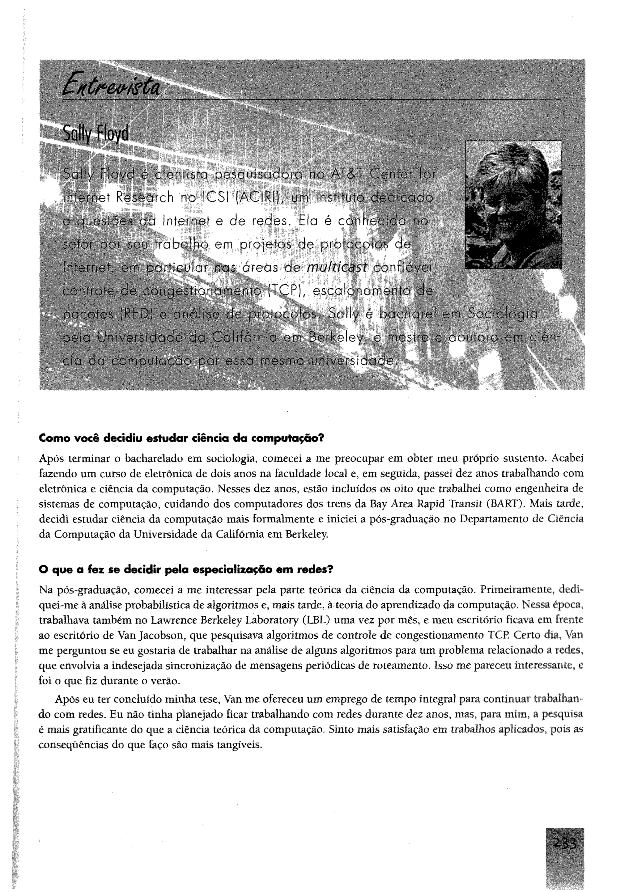 E n tr e v is ta
^ m
S ' ; " / ■ ■ ifista pesquisado-: ■ A cV C a r ‘a-
Internet Research no ICSI (ACIRI), um insti
a questões da Internet e de redes. Ela é con
'abalho em projetos de protocolos de
l,' !einc-t o:-- ar nas áreas de multicast cor'é.:-
P. e,sçqj"<j|
pela Universidade da Califórnia em BerkeI
W ÊÈÍIÊÊÊÈÊ
Como você decidiu estudar ciência da computação?
Após terminar o bacharelado em sociologia, comecei a me preocupar em obter meu próprio sustento. Acabei
fazendo um curso de eletrônica de dois anos na faculdade local e, em seguida, passei dez anos trabalhando com
eletrônica e ciência da computação. Nesses dez anos, estão incluídos os oito que trabalhei como engenheira de
sistemas de computação, cuidando dos computadores dos trens da Bay Area Rapid Transit (BART). Mais tarde,
decidi estudar ciência da computação mais formalmente e iniciei a pós-graduação no Departamento de Ciência
da Computação da Universidade da Califórnia em Berkeley.
O que a foz se decidir peia especialização em redes?
Na pós-graduação, comecei a me interessar pela parte teórica da ciência da computação. Primeiramente, dedi­
quei-me à análiseprobabilístíca de algoritmos e, mais tarde, à teoria do aprendizado da computação. Nessa época,
trabalhava também no Lawrenee Berkeley Laboratory (LBL) uma vez por mês, e meu escritório ficava em frente
ao escritório de VanJacobson, que pesquisava algoritmos de controle de congestionamento TCP. Certo dia, Van
me perguntou se eu gostaria de trabalhar na análise de alguns algoritmos para um problema relacionado a redes,
que envolvia a indesejada sincronização de mensagens periódicas de roteamento. Isso me pareceu interessante, e
foi o que fiz durante o verão.
Após eu ter concluído minha tese, Van me ofereceu um emprego de tempo integral para continuar trabalhan­
do com redes. Eu não tinha planejado ficar trabalhando com redes durante dez anos, mas, para mim, a pesquisa
é mais gratificante do que a ciência teórica da computação. Sinto mais satisfação em trabalhos aplicados, pois as
consequências do que faço são mais tangíveis.
2 L 3 3
 