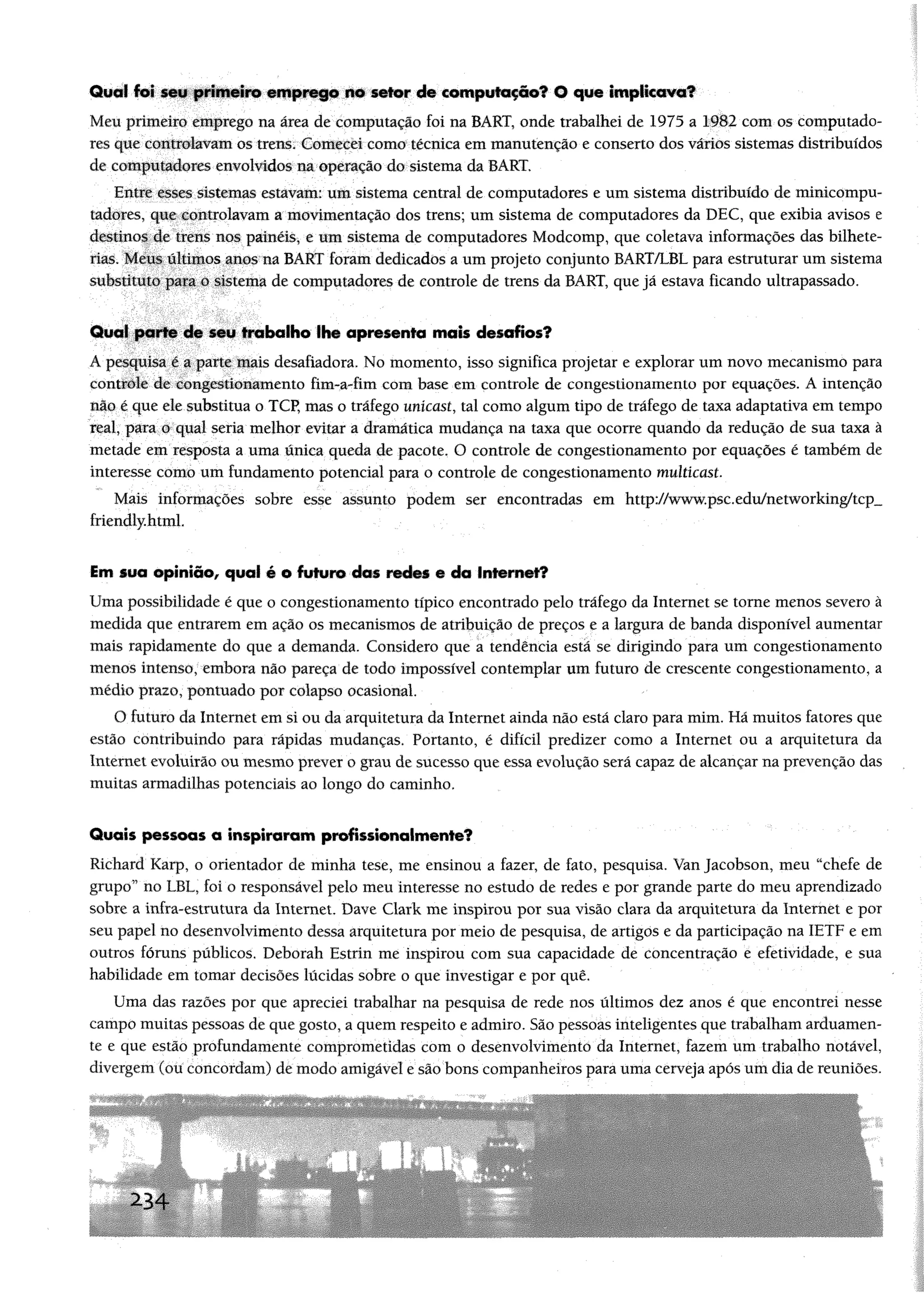 Quai foi seu primeiro emprego no setor de computação? 0 que implicava?
Meu primeiro emprego na área de computação foi na BART, onde trabalhei de 1975 a 1982 com os computado­
res que controlavamos trens. Comecei como técnica emmanutenção e conserto dosvários sistemas distribuídos
de computadores envolvidos na operação do sistema daBART.
Entre esses sistemas estavam: um sistema central de computadores e umsistema distribuído de minicompu­
tadores, que controlavama movimentação dos trens; um sistema de computadores da DEC, que exibia avisos e
destinos de trens nos painéis, e um sistema de computadores Modcomp, que coletava informações das bilhete­
rias. Meus últimos anos na BART foram dedicados aum projeto conjunto BART/LBL para estruturar um sistema
substituto para o sistema de computadores de controle de trens da BART, que já estava ficando ultrapassado.
Qual parte de seu trabalho lhe apresenta mais desafios?
A pesquisa é a parte mais desafiadora. No momento, isso significa projetar e explorar um novo mecanismo para
controle de congestionamento fim-a-fim com base em controle de congestionamento por equações. A intenção
não é que elesubstitua o TCP, mas o tráfego unícast, tal como algum tipo de tráfego de taxa adaptativa em tempo
real, para o qual seria melhor evitar a dramática mudança na taxa que ocorre quando da redução de sua taxa à
metade em resposta a uma única queda de pacote. O controle de congestionamento por equações é também de
interesse como um fundamento potencial para o controle de congestionamento multicast.
Mais informações sobre esse assunto podem ser encontradas em http://www.psc.edu/networking/tcp__
friendly.html
im sua opinião, qual é o futuro dos rodos o da Inforttof?
Uma possibilidade é que o congestionamento típico encontrado pelo tráfego da Internet se tome menos severo à
medida que entrarem em ação os mecanismos de atribuição de preços e a largura de banda disponível aumentar
mais rapidamente do que a demanda. Considero que a tendência está se dirigindo para um congestionamento
menos intenso, embora não pareça de todo impossível contemplar um futuro de crescente congestionamento, a
médio prazo, pontuado por colapso ocasional.
O futuro da Internet em si ou da arquitetura da Internet ainda não está claro para mim. Há muitos fatores que
estão contribuindo para rápidas mudanças. Portanto, é difícil predizer como a Internet ou a arquitetura da
Internet evoluirão ou mesmo prever o grau de sucesso que essa evolução será capaz de alcançar na prevenção das
muitas armadilhas potenciais ao longo do caminho.
Quais pessoas a inspiraram profissionaimente?
Riehard Karp, o orientador de minha tese, me ensinou a fazer, de fato, pesquisa. Van Jacobson, meu “chefe de
grupo” no LBL, foi o responsável pelo meu interesse no estudo de redes e por grande parte do meu aprendizado
sobre a infra-estrutura da Internet. Dave Clark me inspirou por sua visão clara da arquitetura da Internet e por
seu papel no desenvolvimento dessa arquitetura por meio de pesquisa, de artigos e da participação na IETF e em
outros fóruns públicos. Deborah Estrin me inspirou com sua capacidade de concentração e efetividade, e sua
habilidade em tomar decisões lúcidas sobre o que investigar e por quê.
Uma das razões por que apreciei trabalhar na pesquisa de rede nos últimos dez anos é que encontrei nesse
campo muitas pessoas de que gosto, a quem respeito e admiro. São pessoas inteligentes que trabalham arduamen­
te e que estão profundamente comprometidas com o desenvolvimento da Internet, fazem um trabalho notável,
divergem (ou concordam) de modo amigável e são bons companheiros para uma cerveja após um dia de reuniões.
2-34
 