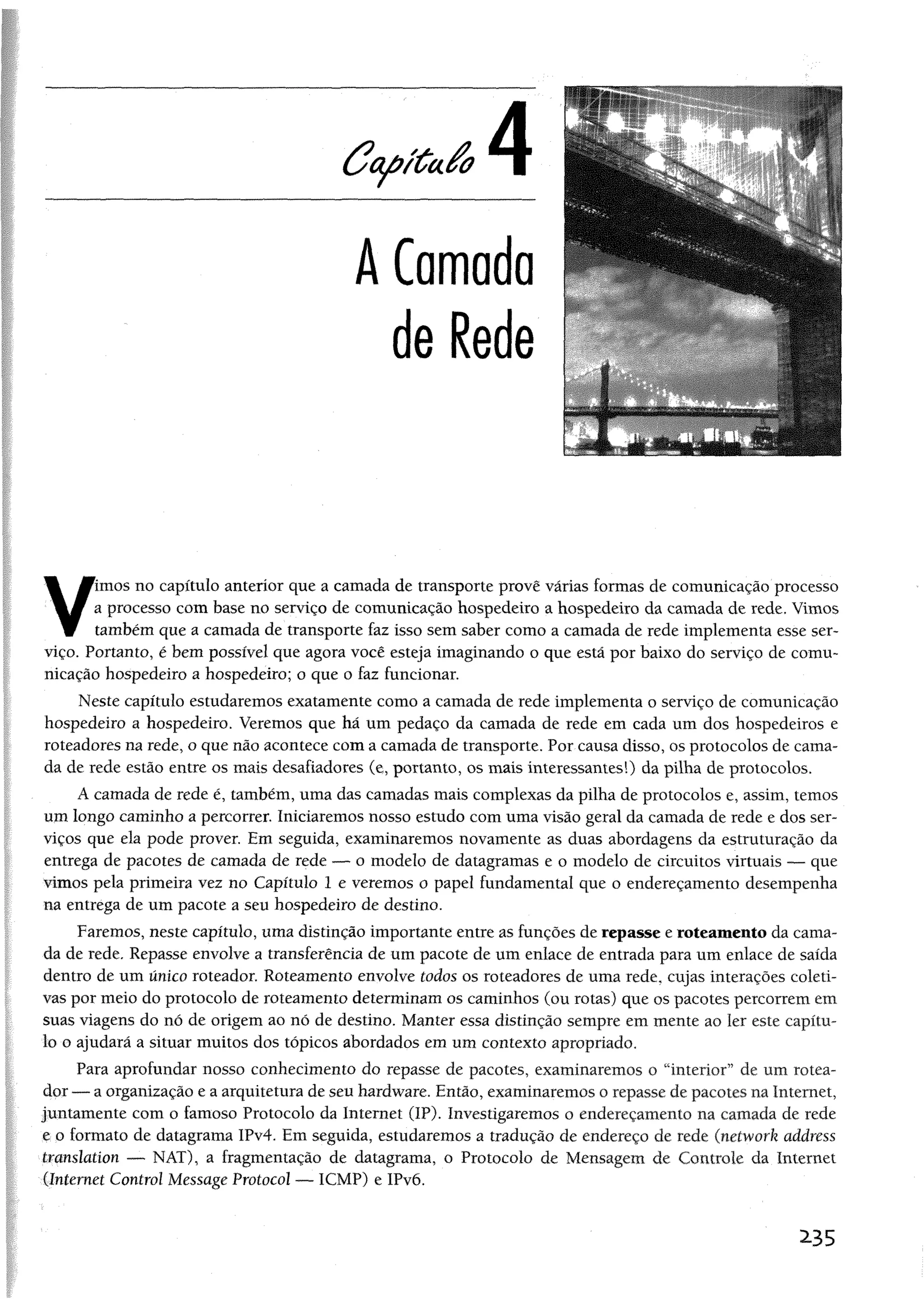 C c t^ íú a é o
A Camada
de Rede
V
imos no capítulo anterior que a camada de transporte provê várias formas de comunicação processo
a processo com base no serviço de comunicação hospedeiro a hospedeiro da camada de rede, Vimos
também que a camada de transporte faz isso sem saber como a camada de rede implementa esse ser­
viço. Portanto, é bem possível que agora você esteja imaginando o que está por baixo do serviço de comu­
nicação hospedeiro a hospedeiro; o que o faz funcionar.
Neste capítulo estudaremos exatamente como a camada de rede implementa o serviço de comunicação
hospedeiro a hospedeiro. Veremos que há um pedaço da camada de rede em cada um dos hospedeiros e
roteadores na rede, o que não acontece com a camada de transporte. Por causa disso, os protocolos de cama­
da de rede estão entre os mais desafiadores (e, portanto, os mais interessantes!) da pilha de protocolos.
A camada de rede é, também, uma das camadas mais complexas da pilha de protocolos e, assim, temos
um longo caminho a percorrer. Iniciaremos nosso estudo com uma visão geral da camada de rede e dos ser­
viços que ela pode prover. Em seguida, examinaremos novamente as duas abordagens da estruturação da
entrega de pacotes de camada de rede — o modelo de datagramas e o modelo de circuitos virtuais — que
vimos pela primeira vez no Capítulo 1 e veremos o papel fundamental que o endereçamento desempenha
na entrega de um pacote a seu hospedeiro de destino.
Faremos, neste capítulo, uma distinção importante entre as funções de repasse e roteamento da cama­
da de rede. Repasse envolve a transferência de um pacote de um enlace de entrada para um enlace de saída
dentro de um único roteador. Roteamento envolve todos os roteadores de uma rede, cujas interações coleti­
vas por meio do protocolo de roteamento determinam os caminhos (ou rotas) que os pacotes percorrem em
suas viagens do nó de origem ao nó de destino. Manter essa distinção sempre em mente ao ler este capítu­
lo o ajudará a situar muitos dos tópicos abordados em um contexto apropriado.
Para aprofundar nosso conhecimento do repasse de pacotes, examinaremos o “interior” de um rotea­
dor — a organização e a arquitetura de seu hardware. Então, examinaremos o repasse de pacotes na Internet,
juntamente com o famoso Protocolo da Internet (IP). Investigaremos o endereçamento na camada de rede
e o formato de datagrama IPv4. Em seguida, estudaremos a tradução de endereço de rede (network address
translation — NAT), a fragmentação de datagrama, o Protocolo de Mensagem de Controle da Internet
(Internet Control Message Protocol — ICMP) e IPvõ.
2-35
 