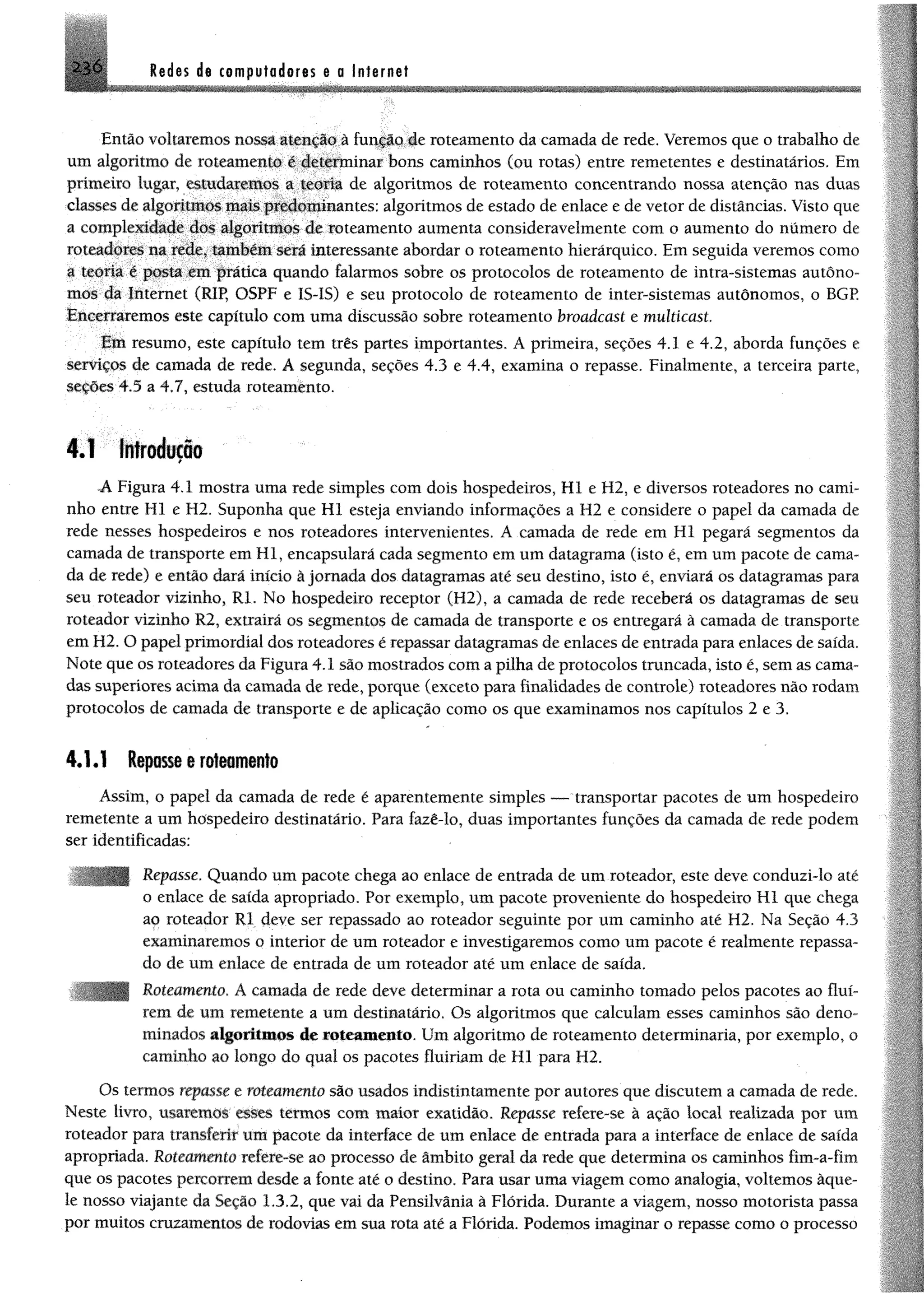 Redes de computadores e a Internet
Então voltaremos nossa atenção à função de roteamento da camada de rede. Veremos que o trabalho de
um algoritmo de roteamento é determinar bons caminhos (ou rotas) entre remetentes e destinatários. Em
primeiro lugar, estudaremos a teoria de algoritmos de roteamento concentrando nossa atenção nas duas
classes de algoritmos maispredominantes; algoritmos de estado de enlace e de vetor dedistâncias. Visto que
a complexidade dos algoritmos de roteamento aumenta consideravelmente com o aumento do numero de
roteadores na rede, também será interessante abordar o roteamento hierárquico. Em seguida veremos como
a teoria é posta em prática quando falarmos sobre os protocolos de roteamento de intra-sistemas autôno­
mos da Internet (RIR OSPF e IS-IS) e seu protocolo de roteamento de inter-sistemas autônomos, o BGP
Encerraremos este capítulo com uma discussão sobre roteamento broadeast e multicast.
Em resumo, este capítulo tem três partes importantes. A primeira, seções 4.1 e 4.2, aborda funções e
serviços de camada de rede. A segunda, seções 4.3 e 4.4, examina o repasse. Finalmente, a terceira parte,
seções 4.5 a 4.7, estuda roteamento.
4.1 Introdução
A Figura 4.1 mostra uma rede simples com dois hospedeiros, Hl e H2, e diversos roteadores no cami­
nho entre Hl e H2. Suponha que Hl esteja enviando informações a H2 e considere o papel da camada de
rede nesses hospedeiros e nos roteadores intervenientes. A camada de rede em Hl pegará segmentos da
camada de transporte em Hl, encapsulará cada segmento em um datagrama (isto é, em um pacote de cama­
da de rede) e então dará início à jornada dos datagramas até seu destino, isto é, enviará os datagramas para
seu roteador vizinho, Rl. No hospedeiro receptor (H2), a camada de rede receberá os datagramas de seu
roteador vizinho 12, extrairá os segmentos de camada de transporte e os entregará à camada de transporte
em H2. O papel primordial dos roteadores é repassar datagramas de enlaces de entrada para enlaces de saída.
Note que os roteadores da Figura 4.1 são mostrados com a pilha de protocolos truncada, isto é, sem as cama­
das superiores acima da camada de rede, porque (exceto para finalidades de controle) roteadores não rodam
protocolos de camada de transporte e de aplicação como os que examinamos nos capítulos 2 e 3.
4.1.1 Repasse e roteamento
Assim, o papel da camada de rede é aparentemente simples — transportar pacotes de um hospedeiro
remetente a um hospedeiro destinatário. Para fazê-lo, duas importantes funções da camada de rede podem
ser identificadas:
Repasse. Quando um pacote chega ao enlace de entrada de um roteador, este deve conduzi-lo até
o enlace de saída apropriado. Por exemplo, um pacote proveniente do hospedeiro H l que chega
ao roteador Rl deve ser repassado ao roteador seguinte por um caminho até H2. Na Seção 4.3
examinaremos o interior de um roteador e investigaremos como um pacote é realmente repassa­
do de um enlace de entrada de um roteador até um enlace de saída.
Roteamento. A camada de rede deve determinar a rota ou caminho tomado pelos pacotes ao fluí­
rem de um remetente a um destinatário. Os algoritmos que calculam esses caminhos são deno­
minados algoritmos de roteamento. Um algoritmo de roteamento determinaria, por exemplo, o
caminho ao longo do qual os pacotes fluiriam de Hl para H2.
Os termos repasse e roteamento são usados indistintamente por autores que discutem a camada de rede.
Neste livro, usaremos esses termos com maior exatidão. Repasse refere-se â ação local realizada por um
roteador para transferir uitt pacote da interface de um enlace de entrada para a interface de enlace de saída
apropriada. Roteamento refere-se ao processo de âmbito geral da rede que determina os caminhos fim-a-fim
que os pacotes percorrem desde a fonte até o destino. Para usar uma viagem como analogia, voltemos àque­
le nosso viajante da Seção 1,3.2, que vai da Pensilvânia à Flórida. Durante a viagem, nosso motorista passa
por muitos cruzamentos de rodovias em sua rota até a Flórida. Podemos imaginar o repasse como o processo
 