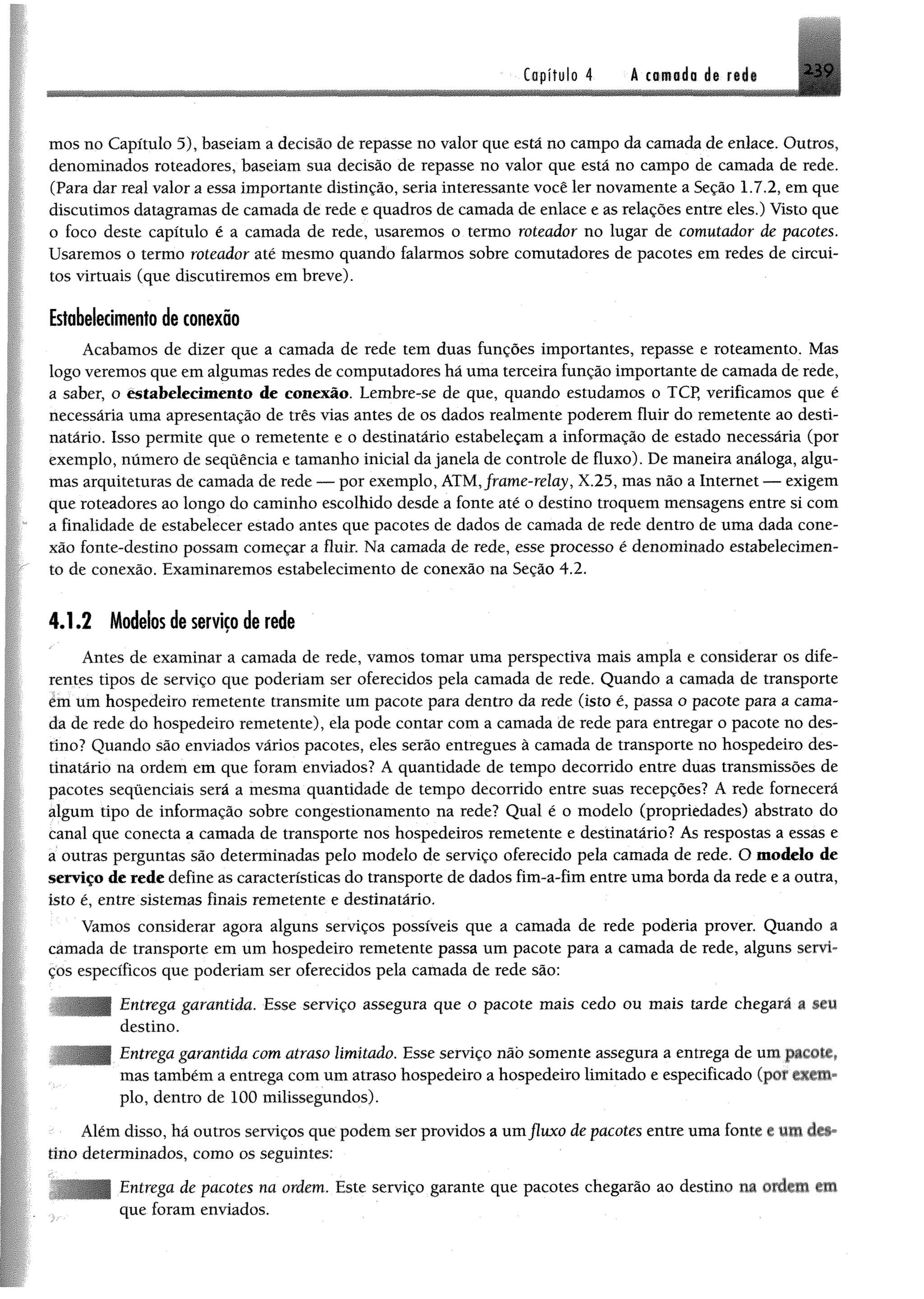 Capítulo 4 A tomada ds r«di ^ 9
mos no Capítulo 5), baseiam a decisão de repasse no valor que está no campo da camada de enlace. Outros,
denominados roteadores, baseiam sua decisão de repasse no valor que está no campo de camada de rede.
(Para dar real valor a essa importante distinção, seria interessante você ler novamente a Seção 1.7.2, em que
discutimos datagramas de camada de rede e quadros de camada de enlace e as relações entre eles.) Visto que
o foco deste capítulo é a camada de rede, usaremos o termo roteador no lugar de comutador de pacotes.
Usaremos o termo roteador até mesmo quando falarmos sobre comutadores de pacotes em redes de circui­
tos virtuais (que discutiremos em breve).
Estabelecimento de conexão
Acabamos de dizer que a camada de rede tem duas funções importantes, repasse e roteamento. Mas
logo veremos que em algumas redes de computadores há uma terceira função importante de camada de rede,
a saber, o estabelecimento de conexão. Lembre-se de que, quando estudamos o TCP, verificamos que é
necessária uma apresentação de três vias antes de os dados realmente poderem fluir do remetente ao desti­
natário. Isso permite que o remetente e o destinatário estabeleçam a informação de estado necessária (por
exemplo, número de sequência e tamanho inicial da janela de controle de fluxo). De maneira análoga, algu­
mas arquiteturas de camada de rede — por exemplo, ATM,frame-relay, X.25, mas não a Internet — exigem
que roteadores ao longo do caminho escolhido desde a fonte até o destino troquem mensagens entre si com
a finalidade de estabelecer estado antes que pacotes de dados de camada de rede dentro de uma dada cone­
xão fonte-destino possam começar a fluir. Na camada de rede, esse processo é denominado estabelecimen­
to de conexão. Examinaremos estabelecimento de conexão na Seção 4.2.
4.1.2 Modelos de serviço de rede
Antes de examinar a camada de rede, vamos tomar uma perspectiva mais ampla e considerar os dife­
rentes tipos de serviço que poderiam ser oferecidos pela camada de rede. Quando a camada de transporte
ém um hospedeiro remetente transmite um pacote para dentro da rede (isto é, passa o pacote para a cama­
da de rede do hospedeiro remetente), ela pode contar com a camada de rede para entregar o pacote no des­
tino? Quando são enviados vários pacotes, eles serão entregues à camada de transporte no hospedeiro des­
tinatário na ordem em que foram enviados? A quantidade de tempo decorrido entre duas transmissões de
pacotes sequenciais será a mesma quantidade de tempo decorrido entre suas recepções? A rede fornecerá
algum tipo de informação sobre congestionamento na rede? Qual é o modelo (propriedades) abstrato do
canal que conecta a camada de transporte nos hospedeiros remetente e destinatário? As respostas a essas e
a outras perguntas são determinadas pelo modelo de serviço oferecido pela camada de rede. O modelo de
serviço de rede define as características do transporte de dados fim-a-fim entre uma borda da rede e a outra,
isto é, entre sistemas finais remetente e destinatário.
Vamos considerar agora alguns serviços possíveis que a camada de rede poderia prover. Quando a
camada de transporte em um hospedeiro remetente passa um pacote para a camada de rede, alguns servi­
ços específicos que poderiam ser oferecidos pela camada de rede são:
Entrega garantida. Esse serviço assegura que o pacote mais cedo ou mais tarde chegará a mm
destino.
Entrega garantida com atraso limitado. Esse serviço não somente assegura a entrega de um pacote,
mas também a entrega com um atraso hospedeiro a hospedeiro limitado e especificado (por
pio, dentro de 100 milissegundos).
Ylém disso, há outros serviços que podem ser providos a umfluxo de pacotes entre uma fonte e WM
tino determinados, como os seguintes:
Entrega de pacotes na ordem. Este serviço garante que pacotes chegarão ao destino na ordem fffi
que foram enviados.
 