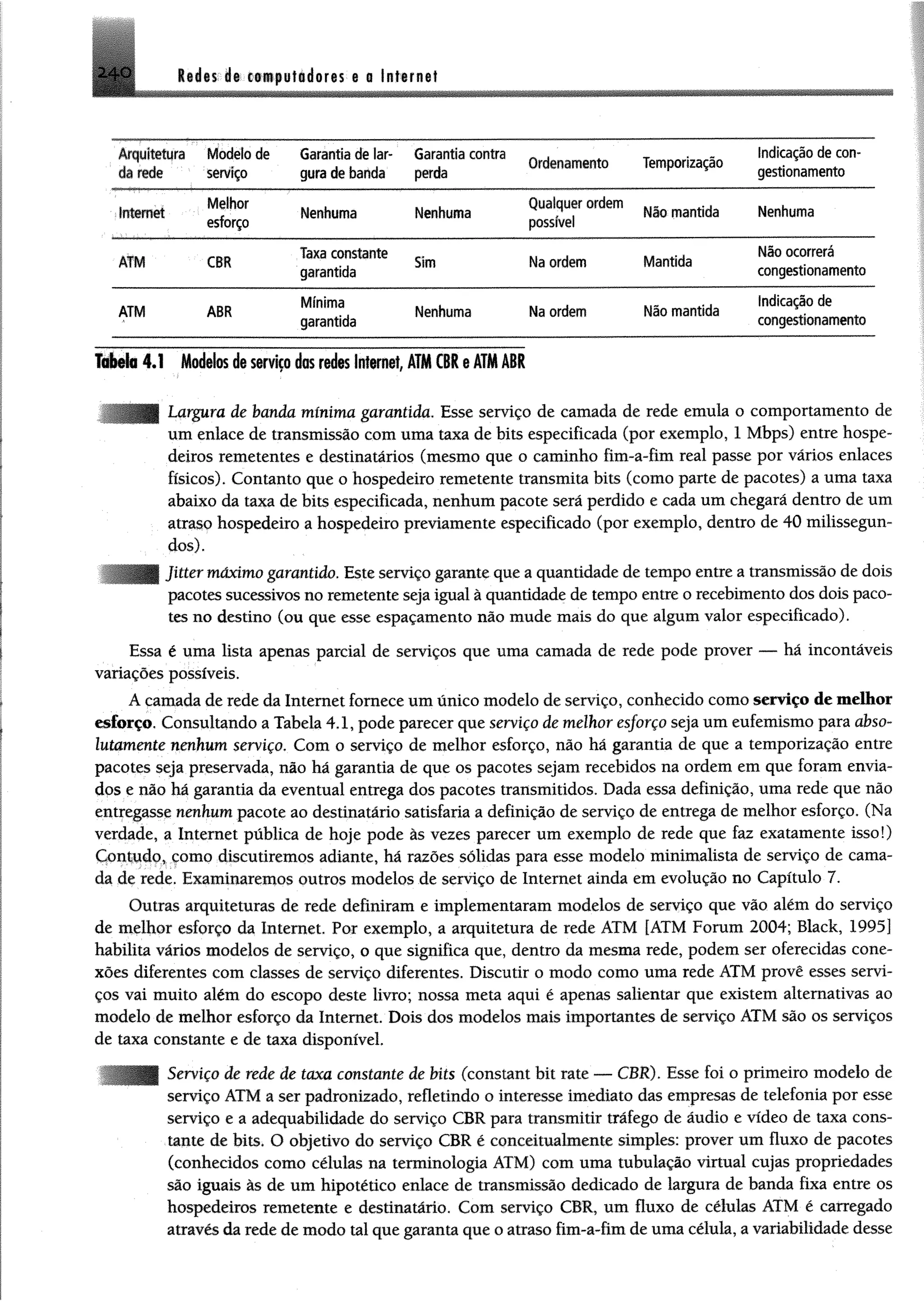 2 4 0 l i i t i i t c m p u tld o r e s e a Internet
Arquitetura
da rede
Modelo de
serviço
Garantia de lar­
gura de banda
Garantia contra
perda
Ordenamento Temporização
Indicação de con­
gestionamento
in te rn e t
Melhor
esforço
Nenhuma Nenhuma
Qualquer ordem
possível
Não mantida Nenhuma
ATM CBR
Taxa constante
garantida
Sim Na ordem Mantida
Não ocorrerá
congestionamento
ATM ABR
M ínim a
garantida
Nenhuma Na ordem Não mantida
Indicação de
congestionamento
Tabela 4.1 Modtlos daserviço dos redes Internet, ATMCBReATMABR
Largura de banda mínima garantida. Esse serviço de camada de rede emula o comportamento de
um enlace de transmissão com uma taxa de bits especificada (por exemplo, 1 Mbps) entre hospe­
deiros remetentes e destinatários (mesmo que o caminho fim-a-fim real passe por vários enlaces
físicos). Contanto que o hospedeiro remetente transmita bits (como parte de pacotes) a uma taxa
abaixo da taxa de bits especificada, nenhum pacote será perdido e cada um chegará dentro de um
atraso hospedeiro a hospedeiro previamente especificado (por exemplo, dentro de 40 milissegun-
dos).
ter máximo garantido. Este serviço garante que a quantidade de tempo entre a transmissão de dois
pacotes sucessivos no remetente seja igual à quantidade de tempo entre o recebimento dos dois paco­
tes no destino (ou que esse espaçamento não mude mais do que algum valor especificado).
Essa é uma lista apenas parcial de serviços que uma camada de rede pode prover — há incontáveis
variações possíveis.
A camada de rede da Internet fornece um único modelo de serviço, conhecido como serviço de melhor
esforço. Consultando a Tabela 4.1, pode parecer que serviço de m elhor esforço seja um eufemismo para abso­
lutamente nenhum serviço. Com o serviço de melhor esforço, não há garantia de que a temporização entre
pacotes seja preservada, não há garantia de que os pacotes sejam recebidos na ordem em que foram envia­
dos e não há garantia da eventual entrega dos pacotes transmitidos. Dada essa definição, uma rede que não
entregasse nenhum pacote ao destinatário satisfaria a definição de serviço de entrega de melhor esforço. (Na
verdade, a Internet pública de hoje pode às vezes parecer um exemplo de rede que faz exatamente isso!)
Contudo, como discutiremos adiante, há razões sólidas para esse modelo minimalista de serviço de cama­
da de rede. Examinaremos outros modelos de serviço de Internet ainda em evolução no Capítulo 7.
Outras arquiteturas de rede definiram e implementaram modelos de serviço que vão além do serviço
de melhor esforço da Internet. Por exemplo, a arquitetura de rede ATM [ATM Foram 2004; Black, 1995]
habilita vários modelos de serviço, o que significa que, dentro da mesma rede, podem ser oferecidas cone­
xões diferentes com classes de serviço diferentes. Discutir o modo como uma rede ATM provê esses servi­
ços vai muito além do escopo deste livro; nossa meta aqui é apenas salientar que existem alternativas ao
modelo de melhor esforço da Internet. Dois dos modelos mais importantes de serviço ATM são os serviços
de taxa constante e de taxa disponível.
' rviço de rede de taxa constante de bits (constant bit rate — CBR). Esse foi o primeiro modelo de
serviço ATM a ser padronizado, refletindo o interesse imediato das empresas de telefonia por esse
serviço e a adequabilidade do serviço CBR para transmitir tráfego de áudio e vídeo de taxa cons­
tante de bits. O objetivo do serviço CBR é conceitualmente simples: prover um fluxo de pacotes
(conhecidos como células na terminologia ATM) com uma tubulação virtual cujas propriedades
são iguais às de um hipotético enlace de transmissão dedicado de largura de banda fixa entre os
hospedeiros remetente e destinatário. Com serviço CBR, um fluxo de células ATM é carregado
através da rede de modo tal que garanta que o atraso fim-a-fim de uma célula, a variabilidade desse
 