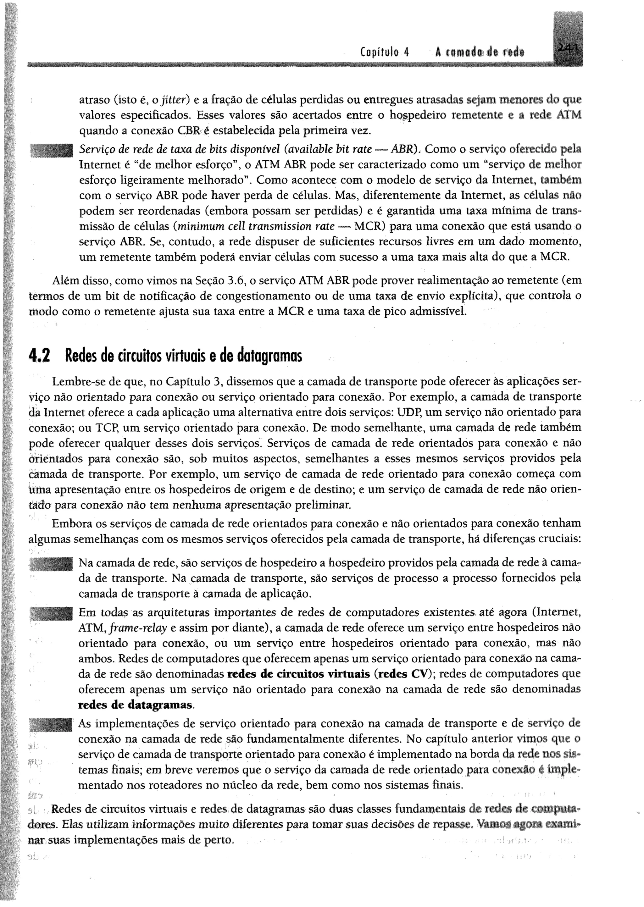 Copífylo 4 á mwméwiê f t l i 241
atraso (isto é, ojitter) e a fração de células perdidas ou entregues atrasadas sejam menores do que
valores especificados. Esses valores são acertados entre o hospedeiro remetente a a rede ATM
quando a conexão CBR é estabelecida pela primeira vez.
Serviço de rede de taxa de bits disponível (available bit rate — ABR). Como o serviço oferecido pela
Internet é “de melhor esforço”, o ATM ABR pode ser caracterizado como um “serviço de melhor
esforço ligeiramente melhorado”. Como acontece com o modelo de serviço da Internet, também
com o serviço ABR pode haver perda de células. Mas, diferentemente da Internet, as células não
podem ser reordenadas (embora possam ser perdidas) e é garantida uma taxa mínima de trans­
missão de células (minimum cell transmission rate — MCR) para uma conexão que está usando o
serviço ABR. Se, contudo, a rede dispuser de suficientes recursos livres em um dado momento,
um remetente também poderá enviar células com sucesso a uma taxa mais alta do que a MCR.
Além disso, como vimos na Seção 3.6, o serviço ATM ABR pode prover realimentação ao remetente (em
termos de um bit de notificação de congestionamento ou de uma taxa de envio explícita), que controla o
modo como o remetente ajusta sua taxa entre a MCR e uma taxa de pico admissível.
4.2 Redes de circuitos virtuais e de datagramas
Lembre-se de que, no Capítulo 3, dissemos que a camada de transporte pode oferecer às aplicações ser­
viço não orientado para conexão ou serviço orientado para conexão. Por exemplo, a camada de transporte
da Internet oferece a cada aplicação uma alternativa entre dois serviços: UDP, um serviço não orientado para
conexão; ou TCP, um serviço orientado para conexão. De modo semelhante, uma camada de rede também
pode oferecer qualquer desses dois serviços. Serviços de camada de rede orientados para conexão e não
orientados para conexão são, sob muitos aspectos, semelhantes a esses mesmos serviços providos pela
camada de transporte. Por exemplo, um serviço de camada de rede orientado para conexão começa com
üma apresentação entre os hospedeiros de origem e de destino; e um serviço de camada de rede não orien­
tado para conexão não tem nenhuma apresentação preliminar.
Embora os serviços de camada de rede orientados para conexão e nâo orientados para conexão tenham
algumas semelhanças com os mesmos serviços oferecidos pela camada de transporte, há diferenças cruciais:
Na camada de rede, são serviços de hospedeiro a hospedeiro providos pela camada de rede à cama­
da de transporte. Na camada de transporte, são serviços de processo a processo fornecidos pela
camada de transporte à camada de aplicação.
Em todas as arquiteturas importantes de redes de computadores existentes até agora (Internet,
ATM,frame-relay e assim por diante), a camada de rede oferece um serviço entre hospedeiros não
orientado para conexão, ou um serviço entre hospedeiros orientado para conexão, mas não
ambos. Redes de computadores que oferecem apenas um serviço orientado para conexão na cama­
da de rede são denominadas redes de circuitos virtuais (redes CY); redes de computadores que
oferecem apenas um serviço não orientado para conexão na camada de rede são denominadas
redes de datagramas.
As implementações de serviço orientado para conexão na camada de transporte e de serviço de
conexão na camada de rede são fundamentalmente diferentes. No capítulo anterior vimos que 0
serviço de camada de transporte orientado para conexão é implementado na borda da rede nos sis­
temas finais; em breve veremos que o serviço da camada de rede orientado para conexão c imple­
mentado nos roteadores no núcleo da rede, bem como nos sistemas finais.
0: . Redes de circuitos virtuais e redes de datagramas são duas classes fundamentais de redes de m p ü *
dores. Eks utilizam informações muito diferentes para tomar suas decisões de repasse, Vamo^ agora exami­
nar suas implementações mais de perto.
 