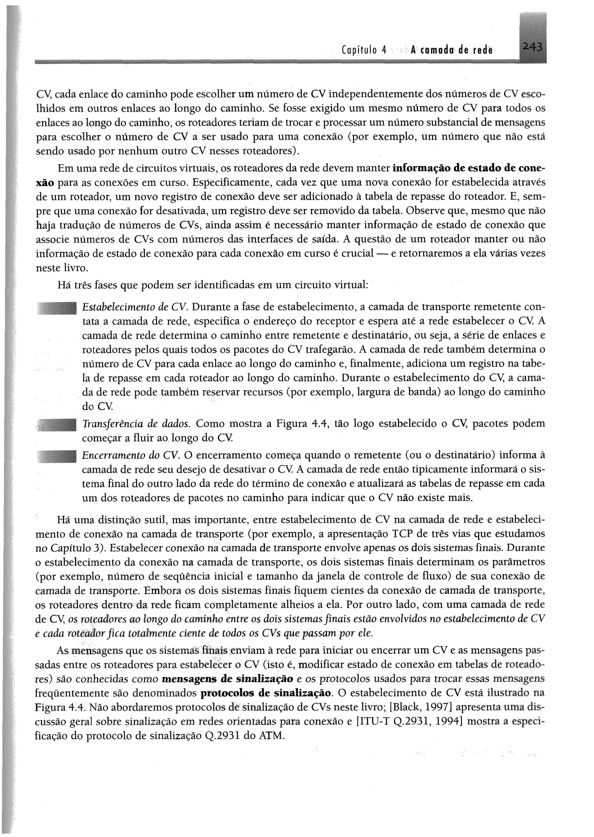 2 4 3Capítulo 4 k csmoda d@ radk
CV, cada enlace do caminho pode escolher umnúmero de CVindependentemente dos números de CV esco­
lhidos em outros enlaces ao longo do caminho. Se fosse exigido um mesmo número de CV para todos os
enlaces ao longo do caminho, os roteadores teriam de trocar e processar um número substancial de mensagens
para escolher o número de CV a ser usado para uma conexão (por exemplo, um número que não está
sendo usado por nenhum outro CV nesses roteadores).
Em uma rede de circuitos virtuais, os roteadores da rede devem manter informação de estado de cone­
xão para as conexões em curso. Especificamente, cada vez que uma nova conexão for estabelecida através
de um roteador, um novo registro de conexão deve ser adicionado à tabela de repasse do roteador. E, sem­
pre que uma conexão for desativada, um registro deve ser removido da tabela. Observe que, mesmo que não
haja tradução de números de CVs, ainda assim é necessário manter informação de estado de conexão que
associe números de CVs com números das interfaces de saída. A questão de um roteador manter ou não
informação de estado de conexão para cada conexão em curso é crucial — e retornaremos a ela várias vezes
neste livro.
Há três fases que podem ser identificadas em um circuito virtual:
Estabelecimento de CV. Durante a fase de estabelecimento, a camada de transporte remetente con­
tata a camada de rede, especifica o endereço do receptor e espera até a rede estabelecer o CV. A
camada de rede determina o caminho entre remetente e destinatário, ou seja, a série de enlaces e
roteadores pelos quais todos os pacotes do CV trafegarão. A camada de rede também determina o
número de CV para cada enlace ao longo do caminho e, finalmente, adiciona um registro na tabe­
la de repasse em cada roteador ao longo do caminho. Durante o estabelecimento do CV a cama­
da de rede pode também reservar recursos (por exemplo, largura de banda) ao longo do caminho
do CV
Transferência de dados. Como mostra a Figura 4.4, tão logo estabelecido o CV, pacotes podem
começar a fluir ao longo do CV.
Encerramento do CV. O encerramento começa quando o remetente (ou o destinatário) informa à
camada de rede seu desejo de desativar o CV A camada de rede então tipicamente informará o sis­
tema final do outro lado da rede do término de conexão e atualizará as tabelas de repasse em cada
um dos roteadores de pacotes no caminho para indicar que o CV não existe mais.
Há uma distinção sutil, mas importante, entre estabelecimento de CV na camada de rede e estabeleci­
mento de conexão na camada de transporte (por exemplo, a apresentação TCP de três vias que estudamos
no Capítulo 3). Estabelecer conexão na camada de transporte envolve apenas os dois sistemas finais. Durante
o estabelecimento da conexão na camada de transporte, os dois sistemas finais determinam os parâmetros
(por exemplo, número de sequência inicial e tamanho da janela de controle de fluxo) de sua conexão de
camada de transporte. Embora os dois sistemas finais fiquem cientes da conexão de camada de transporte,
os roteadores dentro da rede ficam completamente alheios a ela. Por outro lado, com uma camada de rede
de CV, os roteadores ao longo do caminho entre os dois sistemasfinais estão envolvidos no estabelecimento de CV
e cada roteadorfica totalmente ciente de todos os CVs que passam por ele.
As mensagens que os sistemas finais enviam à rede para iniciar ou encerrar um CV e as mensagens pas­
sadas entre os roteadores para estabelecer o CV (isto é, modificar estado de conexão em tabelas de roteado­
res) são conhecidas como mensagens de sinalização e os protocolos usados para trocar essas mensagens
frequentemente são denominados protocolos de sinalização. O estabelecimento de CV está ilustrado na
Figura 4.4. Não abordaremos protocolos de sinalização de CVs neste livro; [Black, 1997] apresenta uma dis­
cussão geral sobre sinalização em redes orientadas para conexão e [ITU-T Q.2931, 1994] mostra a especi­
ficação do protocolo de sinalização Q.2931 do ATM.
 