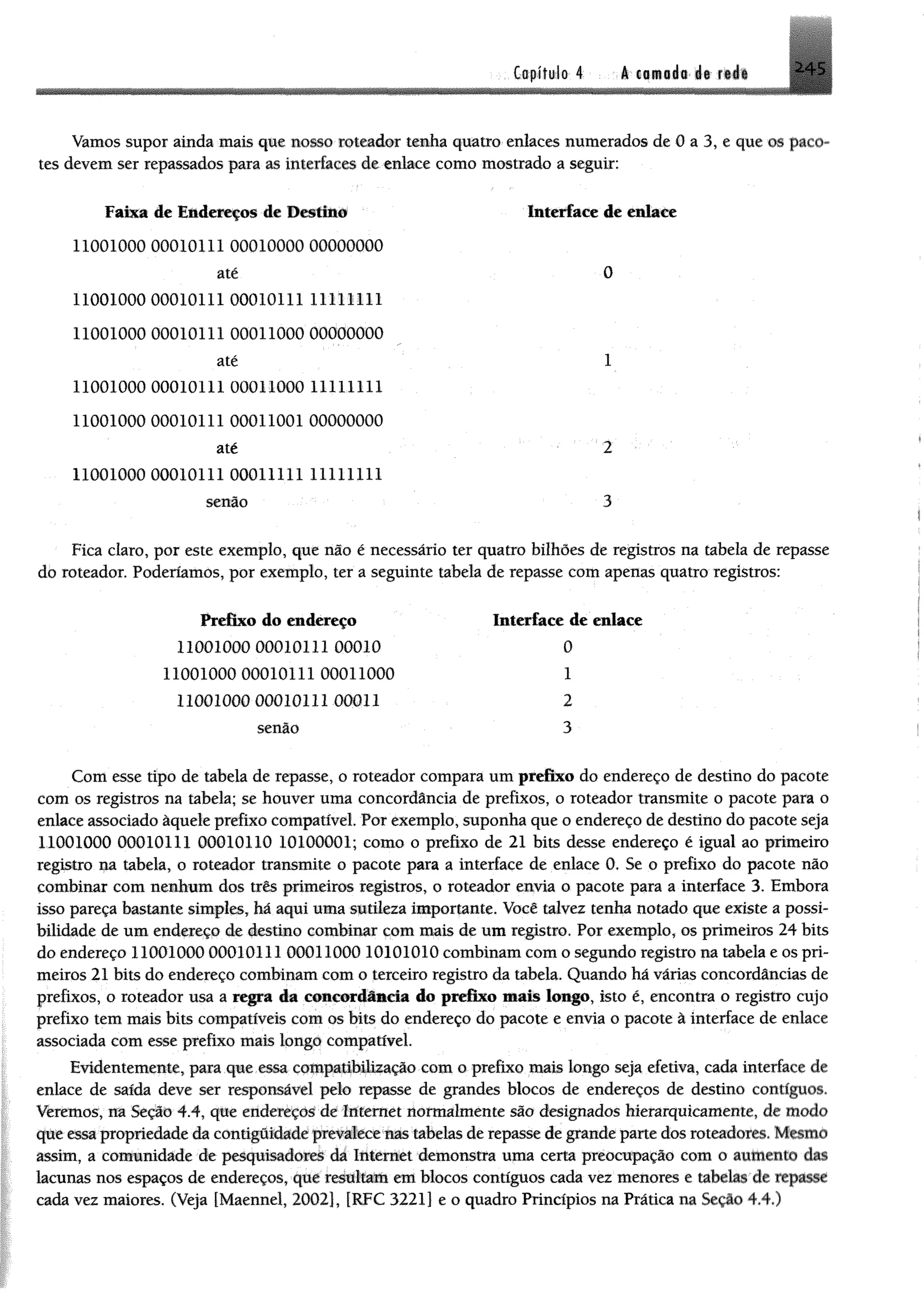 Capítulo 4 A camada de rede *4 5
Vamos supor ainda mais que nosso roteador tenha quatro enlaces numerados de 0 a 3, e que os paco­
tes devem ser repassados para as interfaces de enlace como mostrado a seguir;
Faixa de Endereços de Destine Interface de enlace
11001000 00010111 00010000 00000000
até 0
11001000 00010111 00010111 11111111
11001000 00010111 00011000 00000000
até 1
11001000 00010111 00011000 11111111
11001000 00010111 00011001 00000000
até 2
11001000 00010111 00011111 11111111
senão 3
Fica claro, por este exemplo, que não é necessário ter quatro bilhões de registros na tabela de repasse
do roteador. Poderíamos, por exemplo, ter a seguinte tabela de repasse com apenas quatro registros:
Prefixo do endereço Interface de enlace
11001000 00010111 00010 0
11001000 00010111 00011000 1
11001000 00010111 00011 2
senão 3
Com esse tipo de tabela de repasse, o roteador compara um prefixo do endereço de destino do pacote
com os registros na tabela; se houver uma concordância de prefixos, o roteador transmite o pacote para o
enlace associado àquele prefixo compatível. Por exemplo, suponha que o endereço de destino do pacote seja
11001000 00010111 00010110 10100001; como o prefixo de 21 bits desse endereço é igual ao primeiro
registro na tabela, o roteador transmite o pacote para a interface de enlace 0. Se o prefixo do pacote não
combinar com nenhum dos três primeiros registros, o roteador envia o pacote para a interface 3. Embora
isso pareça bastante simples, há aqui uma sutileza importante. Você talvez tenha notado que existe a possi­
bilidade de um endereço de destino combinar com mais de um registro. Por exemplo, os primeiros 24 bits
do endereço 11001000 00010111 00011000 10101010 combinam com o segundo registro na tabela e os pri­
meiros 21 bits do endereço combinam com o terceiro registro da tabela. Quando há várias concordâncias de
prefixos, o roteador usa a mgjm âm concordância do prefixo mais longo, isto é, encontra o registro cujo
prefixo tem mais bits compatíveis com os bits do endereço do pacote e envia o pacote à interface de enlace
associada com esse prefixo mais longo compatível.
Evidentemente, para que essa compafibilização com o prefixo mais longo seja efetiva, cada interface dê
enlace de saída deve ser responsável pelo repasse de grandes blocos de endereços de destino contíguos.
Veremos, na Seção 4.4, que endereços de Internet normalmente são designados hierarquicamente, de modo
que essapropriedade dacontigôi^depevafecenas'tabelasderepasse degrandepartedos roteadores, Mmmè
assim, a comunidade de pesquisadorei dâ Internet demonstra uma certa preocupação com o aumente das
lacunas nos espaços de endereços, que teátttato em blocos contíguos cada vez menores e tabelas de repasse
cada vez maiores, (Veja [Maennel, 2002], [RFC 3221] e o quadro Princípios na Prática na Seção 4*4«)
 
