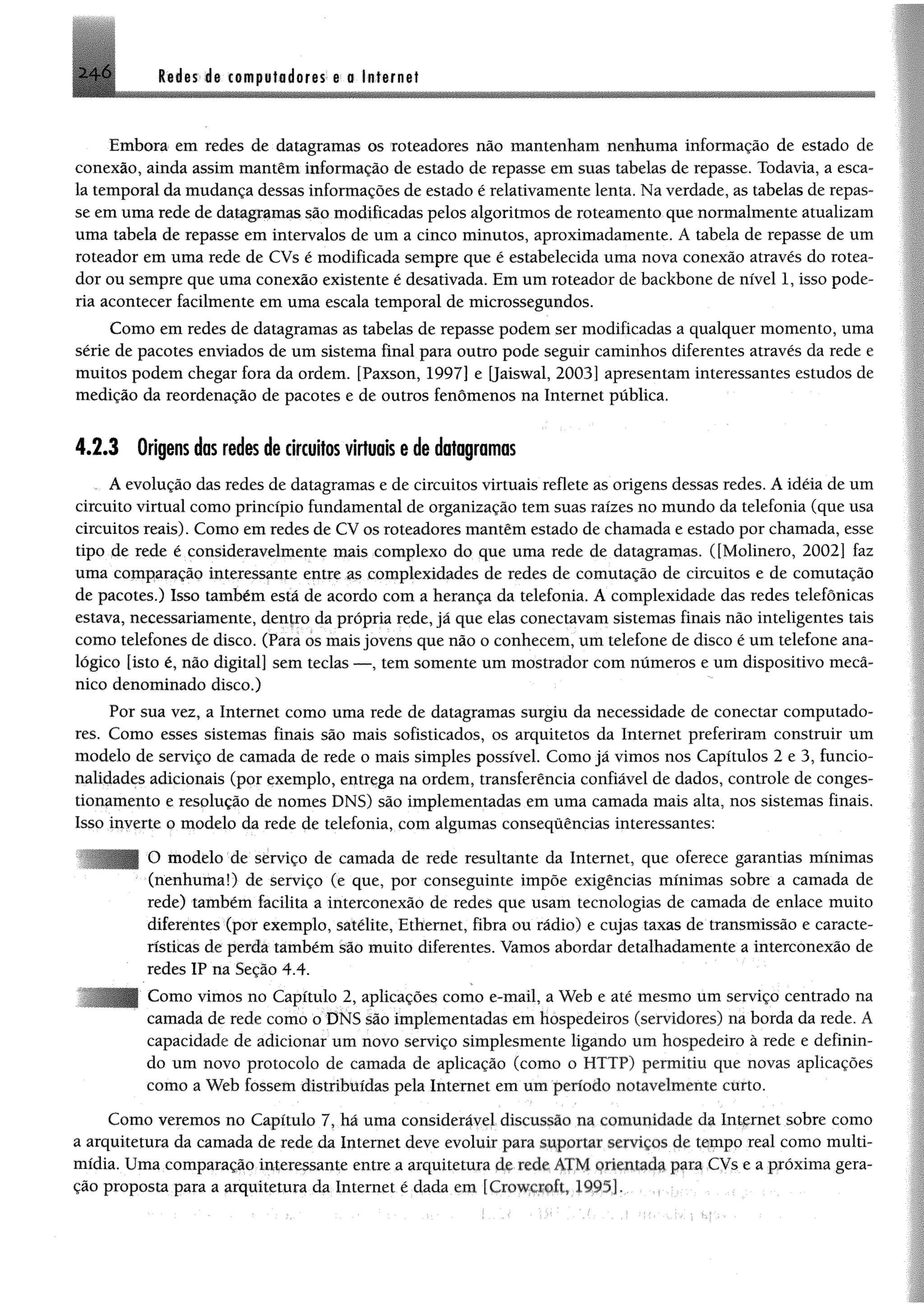 2 le ia s la cem ptidores e o Internet
Embora em redes de datagramas os roteadores não mantenham nenhuma informação de estado de
conexão, ainda assim mantêm informação de estado de repasse em suas tabelas de repasse. Todavia, a esca­
la temporal damudança dessas informações de estado é relativamente lenta, Naverdade, as tabelas de repas­
se emuma rede de datagramas são modificadas pelos algoritmos de roteamento que normalmente atualizam
uma tabela de repasse em intervalos de um a cinco minutos, aproximadamente, A tabela de repasse de um
roteador em uma rede de CVs é modificada sempre que é estabelecida uma nova conexão através do rotea­
dor ou sempre que uma conexão existente é desativada. Em um roteador de backbone de nível 1, isso pode­
ria acontecer facilmente em uma escala temporal de microssegundos.
Como em redes de datagramas as tabelas de repasse podem ser modificadas a qualquer momento, uma
série de pacotes enviados de um sistema final para outro pode seguir caminhos diferentes através da rede e
muitos podem chegar fora da ordem. [Paxson, 1997] e [Jaiswal, 2003] apresentam interessantes estudos de
medição da reordenação de pacotes e de outros fenômenos na Internet pública.
4.2.3 Origens das redes de circuitos virtuais e de datagramas
A evolução das redes de datagramas e de circuitos virtuais reflete as origens dessas redes. A idéia de um
circuito virtual como princípio fundamental de organização tem suas raízes no mundo da telefonia (que usa
circuitos reais). Como em redes de CV os roteadores mantêm estado de chamada e estado por chamada, esse
tipo de rede é consideravelmente mais complexo do que uma rede de datagramas. ([Molinero, 2002] faz
uma comparação interessante entre as complexidades de redes de comutação de circuitos e de comutação
de pacotes.) Isso também está de acordo com a herança da telefonia. A complexidade das redes telefônicas
estava, necessariamente, denfro da própria rede, já que elas conectavam sistemas finais não inteligentes tais
como telefones de disco. (Para os mais jovens que não o conhecem, um telefone de disco é um telefone ana­
lógico [isto é, não digital] sem teclas — , tem somente um mostrador com números e um dispositivo mecâ­
nico denominado disco.)
Por sua vez, a Internet como uma rede de datagramas surgiu da necessidade de conectar computado­
res. Como esses sistemas finais são mais sofisticados, os arquitetos da Internet preferiram construir um
modelo de serviço de camada de rede o mais simples possível. Como já vimos nos Capítulos 2 e 3, funcio­
nalidades adicionais (por exemplo, entrega na ordem, transferência confiável de dados, controle de conges­
tionamento e resolução de nomes DNS) são implementadas em uma camada mais alta, nos sistemas finais.
Isso inverte o modelo da rede de telefonia, com algumas consequências interessantes:
O modelo de serviço de camada de rede resultante da Internet, que oferece garantias mínimas
(nenhuma!) de serviço (e que, por conseguinte impõe exigências mínimas sobre a camada de
rede) também facilita a interconexão de redes que usam tecnologias de camada de enlace muito
diferentes (por exemplo, satélite, Ethernet, fibra ou rádio) e cujas taxas de transmissão e caracte­
rísticas de perda também são muito diferentes. Vamos abordar detalhadamente a interconexão de
redes IP na Seção 4.4.
Como vimos no Capítulo 2, aplicações como e-mail, a Web e até mesmo um serviço centrado na
camada de rede como o DNS são implementadas em hospedeiros (servidores) na borda da rede. A
capacidade de adicionar um novo serviço simplesmente ligando um hospedeiro à rede e definin­
do um novo protocolo de camada de aplicação (como o HTTP) permitiu que novas aplicações
como a Web fossem distribuídas pela Internet em um período notavelmente curto.
Como veremos no Capítulo 7, há uma considerável discussão na comunidade da Internet sobre como
a arquitetura da camada de rede da Internet deve evoluir para suportar serviços de tempo real como multi­
mídia. Uma comparação interessante entre a arquitetura de-rede ATM orientada para CVs e a próxima gera­
ção proposta para a arquitetura da Internet é dada cm [Crowjcxoft, 1995J.. •
 