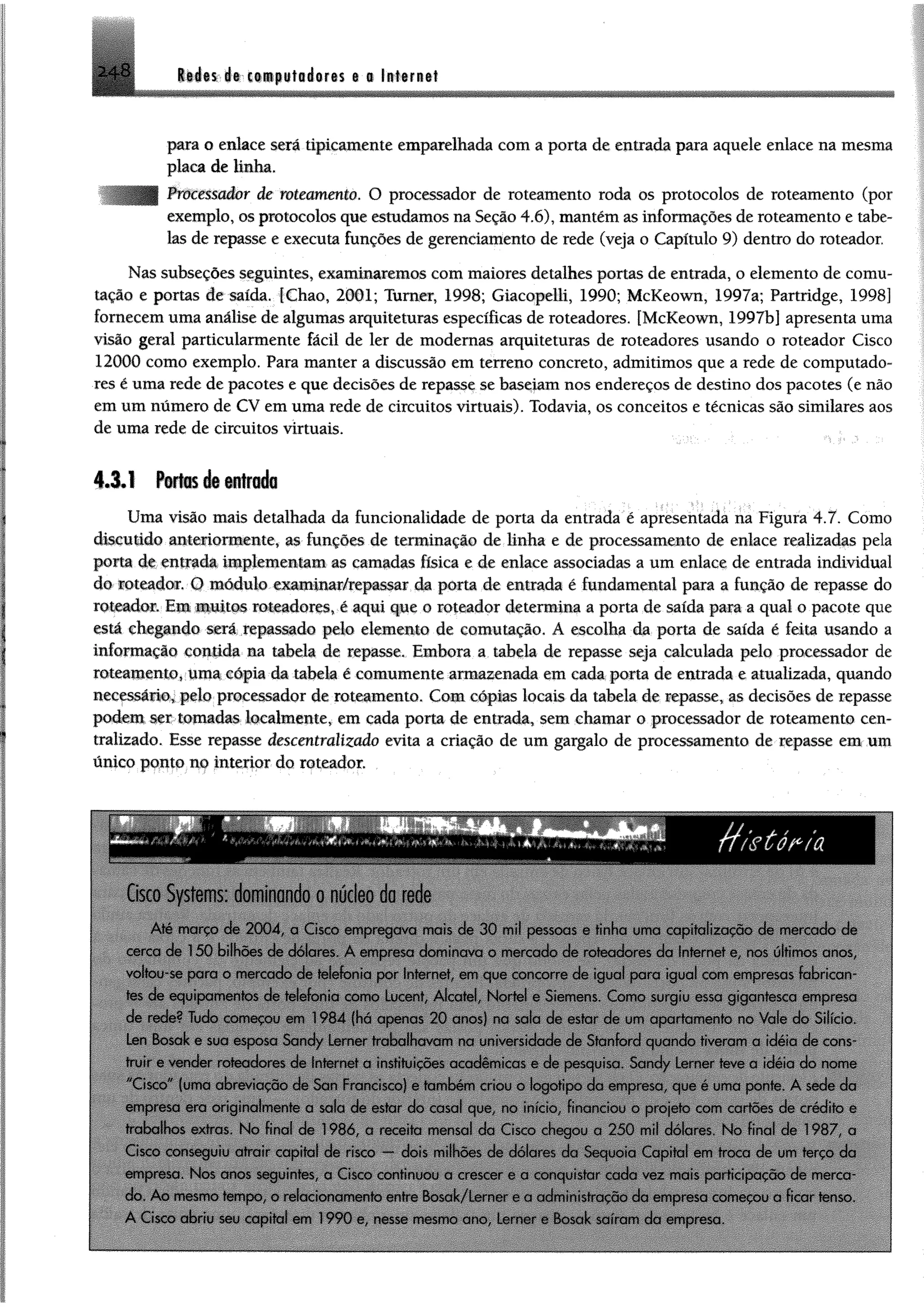 il4i$;Jft'-i«epttt0éôrt$ i § ItlffB it2 + 8
para o enlace será tipicamente emparelhada com a porta de entrada para aquele enlace na mesma
placa de linha.
Processador de roteamento. O processador de roteamento roda os protocolos de roteamento (por
exemplo, os protocolos que estudamos na Seção 4.6), mantém as informações de roteamento e tabe­
las de repasse e executa funções de gerenciamento de rede (veja o Capítulo 9) dentro do roteador.
Nas subseções seguintes, examinaremos com maiores detalhes portas de entrada, o elemento de comu­
tação e portas de saída. fChao, 2001; Tumer, 1998; Giacopelli, 1990; McKeown, 1997a; Partridge, 1998]
fornecem uma análise de algumas arquiteturas específicas de roteadores. [McKeown, 1997b] apresenta uma
visão geral particularmente fácil de ler de modernas arquiteturas de roteadores usando o roteador Cisco
12000 como exemplo. Para manter a discussão em terreno concreto, admitimos que a rede de computado­
res é uma rede de pacotes e que decisões de repasse se baseiam nos endereços de destino dos pacotes (e não
em um número de CV em uma rede de circuitos virtuais). Todavia, os conceitos e técnicas são similares aos
de uma rede de circuitos virtuais.
4 .3 .1 Fartes á®«trado
Uma visão mais detalhada da funcionalidade de porta da entrada é apresentada na Figura 4.7. Como
discutido anteriormente, as funções de terminação de Unha e de processamento de enlace realizadas pela
porta de entrada implementam as camadas física e de enlace associadas a um enlace de entrada individual
do roteador. O módulo examinar/repassar da poria de entrada é fundamental para a função de repasse do
roteador. Em muitos roteadores, é aqui que o roteador determina a porta de saída para a qual o pacote que
está chegando será repassado pelo elemento de comutação. A escolha da porta de saída é feita usando a
iníormação contida na tabela de repasse. Embora a tabela de repasse seja calculada pelo processador de
roteamento, uma cópia da tabela é comumente armazenada em cada porta de entrada e atualizada, quando
necessário, pelo processador de roteamento. Com cópias locais da tabela de repasse, as decisões de repasse
podem ser tomadas localmente, em cada porta de entrada, sem chamar o processador de roteamento cen­
tralizado. Esse repasse descentralizado evita a criação de um gargalo de processamento de repasse em um
único ponto m interior do roteador.
Cisco Systems: dominando o núcleo da rede
/f/gúéria
Até marco de 2004, a Cisco empregava mais de 30 mil pessoas e tinha uma capitalização de mercado de
cerca de 150 bilhões de dólares A empresa dominava o mercado de roteadores da Internet e, nos últimos anos,
voltou-se para o mercado de telefonia por Internet, em que concorre de igual para igual com empresas fabrican­
tes de equipamentos de telefonia como Lucent, Alcatel, Nortel e Siemens. Como surgiu essa gigantesca empresa
de rede? Tudo começou em 1984 (há apenas 20 anos) na sala de estar de um apartamento no Vale do Silício.
Len Bosak e sua esposa Sandy Lerner trabalhavam na universidade de Stanford quando tiveram a idéia de cons
truir e vender roteadores de Internet a instituições acadêmicas e de pesquisa. Sandy Lerner teve a idéia do nome
"Cisco" (uma abreviação de San Francisco) e também criou o logotipo da empresa, que é uma ponte. A sede da
empresa era originalmente a sala de estar do casal que, no inicio financiou o projeto com cartões de crédito e
trabalhos extras. No final de 1986, a receita mensal da Cisco chegou a 250 mil dólares No final de 1987, a
Cisco conseguiu atrair capital de risco — dois milhões de dólares da Sequoia Capital em troca de um terço da
empresa. Nos anos seguintes, a Cisco continuou a crescer c a conquistar cada vez mais participação de merca­
do Ao mesmo tempo, o relacionamento entre Bosak/Lcrner o a administração da empresa começou a ficar tenso
A Cisco abriu seu capital em 1990 e, nesse mesmo ano, Lerner e Bosak saíram da empresa
 