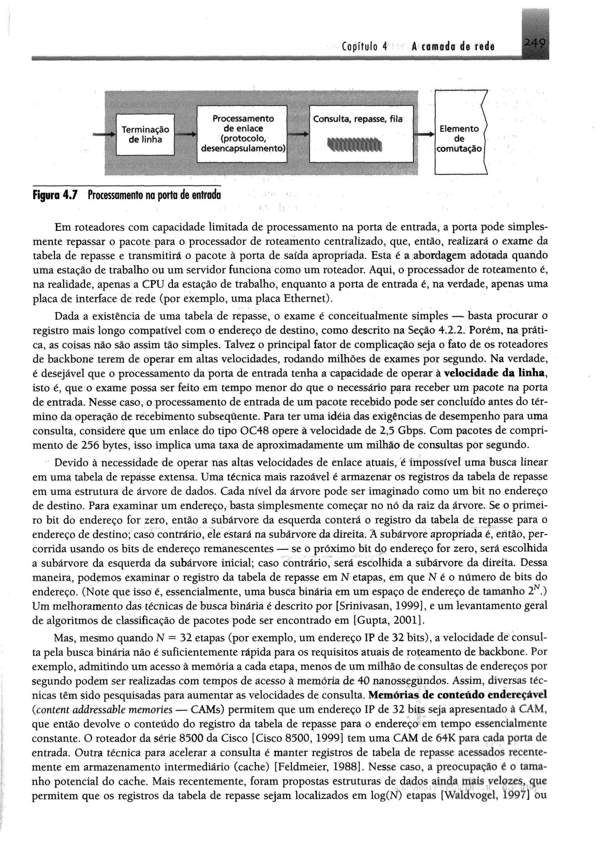 2.49Capítulo 4 A cflfld o 4» r d «
■ minação
de lînha
de enlace
(protocolo,
desencapsulam ento)
Processamento ' insulta, repasse, fita
Elemento
de
comutação
Figura 4 J frotê$$0Bi#nfs m p rto <fe n rin d a
Em roteadores com capacidade limitada de processamento na porta de entrada, a porta pode simples­
mente repassar o pacote para o processador de roteamento centralizado, que, então, realizará o exame da
uma estação de trabalho ou um servidor funciona como um roteador. Aqui, o processador de roteamento é,
na realidade, apenas a CPU da estação de trabalho, enquanto a porta de entrada é, na verdade, apenas uma
placa de interface de rede (por exemplo, uma placa Ethernet).
registro mais longo compatível com o endereço de destino, como descrito na Seção 4.2.2. Porém, na práti
isto é, que o exame possa ser feito em tempo menor do que o necessário para receber um pacote na porta
de entrada. Nesse caso, oprocessamento de entrada de um pacote recebido pode ser concluído antes do tér­
mino da operação de recebimento subsequente. Para ter uma idéia das exigências de desempenho para uma
consulta, considere que um enlace do tipo OC48 opere à velocidade de 2,5 Gbps. Com pacotes de compri­
mento de 256 bytes, isso implica uma taxa de aproximadamente um milhão de consultas por segundo.
Devido à necessidade de operar nas altas velocidades de enlace atuais, é impossível uma busca linear
em uma tabela de repasse extensa. Uma técnica mais razoável é armazenar os registros da tabela de repasse
em uma estrutura de árvore de dados. Cada nível da árvore pode ser imaginado como um bit no endereço
de destino. Para examinar um endereço, basta simplesmente começar no nó da raiz da árvore. Se o primei­
ro bit do endereço for zero, então a subárvore da esquerda conterá o registro da tabela de repasse para o
endereço de destino; caso contrário, ele estará na subárvore da direita. A subárvore apropriada é, então, per­
corrida usando os bits de endereço remanescentes — se o próximo bit dp endereço for zero, será escolhida
a subárvore da esquerda da subárvore inicial; caso contrário, será escolhida a subárvore da direita. Dessa
maneira, podemos examinar o registro da tabela de repasse em N etapas, em que N é o número de bits do
ta pela busca binária não é suficientemente rápida para os requisitos atuais de roteamento de backbone. Por
exemplo, admitindo um acesso à memória a cada etapa, menos de um milhão de consultas de endereços por
segundo podem ser realizadas com tempos de acesso â memória de 40 nanossegundos. Assim, diversas a
constante. O roteador da série 8500 da Cisco [Cisco 8500, 1999] tem uma CAM de 64K para cada poria de
entrada. Outra técnica para acelerar a consulta é manter registros de tabela de repasse acessados recente-
mente em armazenamento intermediário (cache) [Feldmeier, 1988]. Nesse caso, a preocupação e o tama-
permitem que os registros da tabela de repasse sejam localizados em log(N) etapas 1Waldvogel, 1997] ou
tabela de repasse e transmitirá o pacote à porta de saída apropriada. Esta é a abordagem adotada quando
Dada a existência de uma tabela de repasse, o exame é conceitualmente simples — basta procurar o
ca, as coisas não são assim tão simples. Talvez o principal fator de complicação seja o fato de os roteadores
de backbone terem de operar em altas velocidades, rodando milhões de exames por segundo. Na verdade,
é desejável que o processamento da porta de entrada tenha a capacidade de operar à velocidade da linha,
endereço. (Note que isso é, essencialmente, uma busca binária em um espaço de endereço de tamanho 2N.)
Um melhoramento das técnicas de busca binária é descrito por [Srinivasan, 1999], e um levantamento geral
de algoritmos de classificação de pacotes pode ser encontrado em [Gupta, 2001].
Mas, mesmo quando N = 32 etapas (por exemplo, um endereço IP de 32 bits), avelocidade de cônsul-
nicas têm sido pesquisadas para aumentar as velocidades de consulta. Memórias de conteúdo endcreçavel
(content addressable memories — CAMs) permitem que um endereço IP de 32 bits seja apresentado a CAM.
que então devolve o conteúdo do registro da tabela de repasse para o endereço em tempo essenciahnrntc
nho potencial do cache. Mais recentemente, foram propostas estruturas de dados ainda mais velozes, que
 