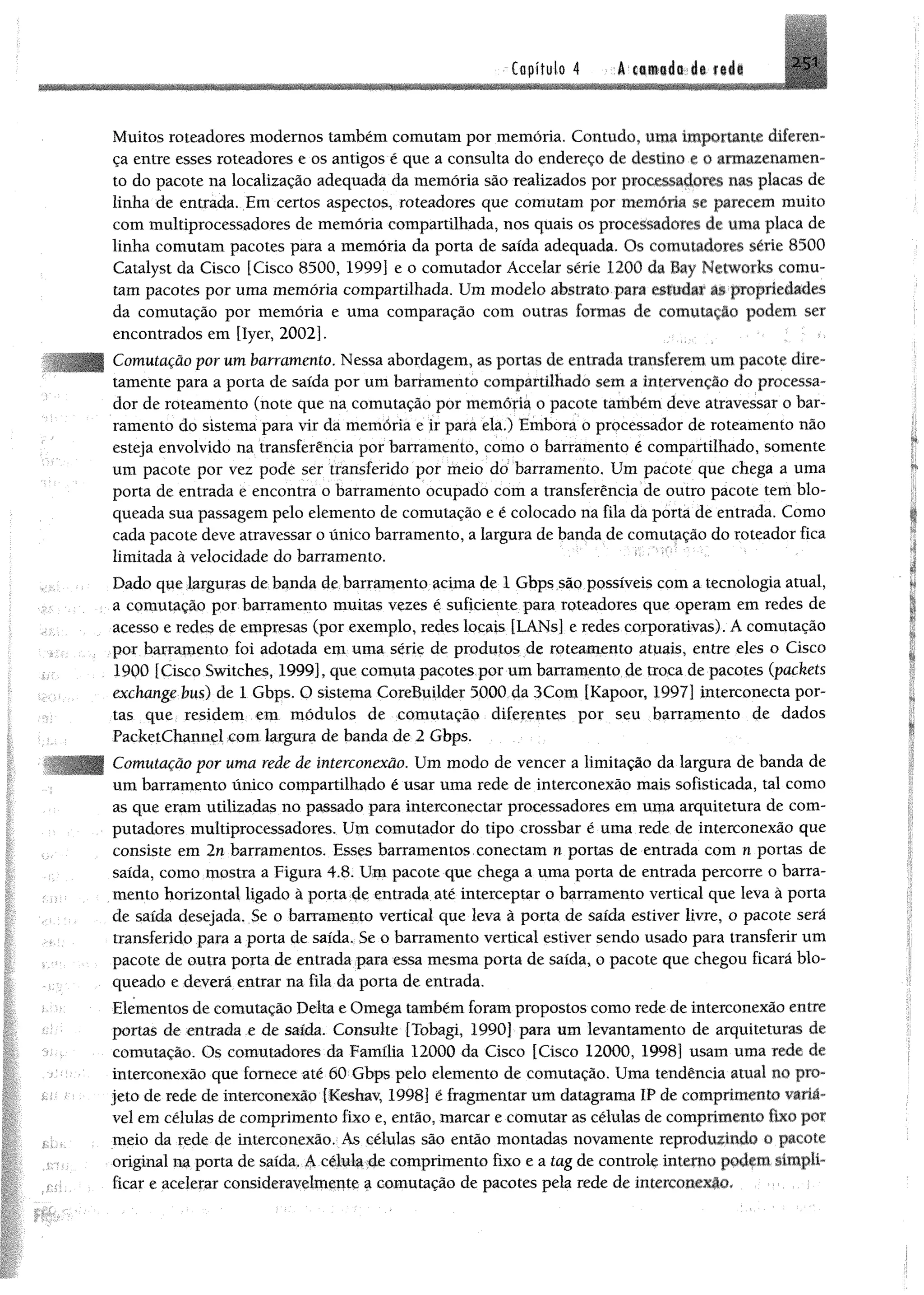 Capítulo 4 I I t i i i l 251
Muitos roteadores modernos também comutam por memória. Contudo, uma importante diferen­
ça entre esses roteadores e os antigos é que a consulta do endereço de destino e 0 armazenamen­
to do pacote na localização adequada da memória são realizados por processado» nas placas de
linha de entrada. Em certos aspectos, roteadores que comutam por memória se parecem muito
com multiprocessadores de memória compartilhada, nos quais os processadores de uma placa de
linha comutam pacotes para a memória da porta de saída adequada. Os comutadores série 8500
Catalyst da Cisco [Cisco 8500, 1999] e o comutador Accelar série 1200 da Bay Networks comu­
tam pacotes por uma memória compartilhada. Um modelo abstrato para estudar âs propriedades
da comutação por memória e uma comparação com outras formas de comutação podem ser
encontrados em [Iyer, 2002].
Comutação por um barramento. Nessa abordagem, as portas de entrada transferem um pacote díre-
tamente para a porta de saída por um barramento compartilhado sem a intervenção do processa­
dor de roteamento (note que na comutação por memória o pacote também deve atravessar o bar­
ramento do sistema para vir da memória e ir para ela.) Embora o processador de roteamento não
esteja envolvido na transferência por barramento, como o barramento é compartilhado, somente
um pacote por vez pode ser transferido por meio do barramento. Um pacote que chega a uma
porta de entrada e encontra o barramento ocupado com a transferência de outro pacote tem blo­
queada sua passagem pelo elemento de comutação e é colocado na fila da porta de entrada. Como
cada pacote deve atravessar o único barramento, a largura de banda de comutação do roteador fica
limitada à velocidade do barramento.
Dado que larguras de banda de barramento acima de 1 Gbps são possíveis com a tecnologia atual,
a comutação por barramento muitas vezes é suficiente para roteadores que operam em redes de
acesso e redes de empresas (por exemplo, redes locais [LANs] e redes corporativas). A comutação
por barramento foi adotada em uma série de produtos de roteamento atuais, entre eles o Cisco
1900 [Cisco Switches, 1999], que comuta pacotes por umbarramento de troca de pacotes (packets
exchange bus) de 1 Gbps. O sistema CoreBuilder 5000 da 3Com [Kapoor, 1997] interconecta por­
tas que residem em módulos de comutação diferentes por seu barramento de dados
PacketChannel com largura de banda de 2 Gbps.
Comutação por uma rede de interconexão. Um modo de vencer a limitação da largura de banda de
um barramento único compartilhado é usar uma rede de interconexão mais sofisticada, tal como
as que eram utilizadas no passado para interconectar processadores em uma arquitetura de com­
putadores multiprocessadores. Um comutador do tipo crossbar é uma rede de interconexão que
consiste em 2n barramentos. Esses barramentos conectam n portas de entrada com n portas de
saída, como mostra a Figura 4.8. Um pacote que chega a uma porta de entrada percorre o barra­
mento horizontal ligado à porta de entrada até interceptar o barramento vertical que leva à porta
de saída desejada, Se o barramento vertical que leva à porta de saída estiver livre, o pacote será
transferido para a porta de saída. Se o barramento vertical estiver sendo usado para transferir um
pacote de outra porta de entrada para essa mesma porta de saída, o pacote que chegou ficará blo­
queado e deverá entrar na fila da porta de entrada.
Elementos de comutação Delta e Omega também foram propostos como rede de interconexão entre
portas de entrada e de saída. Consulte (Tobagi, 1990] para um levantamento de arquiteturas de
comutação. Os comutadores da Família 12000 da Cisco [Cisco 12000, 1998] usam uma rede de
interconexão que fornece até 60 Gbps pelo elemento de comutação. Uma tendência atual no pro-
1 jeto de rede de interconexão [Keshay 1998] é fragmentar um datagrama IP de comprimento variá­
vel em células de comprimento fixo e, então, marcar e comutar as células de comprimento fixo por
meio da rede de interconexão. As células são então montadas novamente reproduzindo 0 pacote
original na porta de saída. A célula de comprimento fixo e a tag de controle interno podfttt simpli­
ficar e acelerar consideravelmente a comutação de pacotes pela rede de interconexão.
 