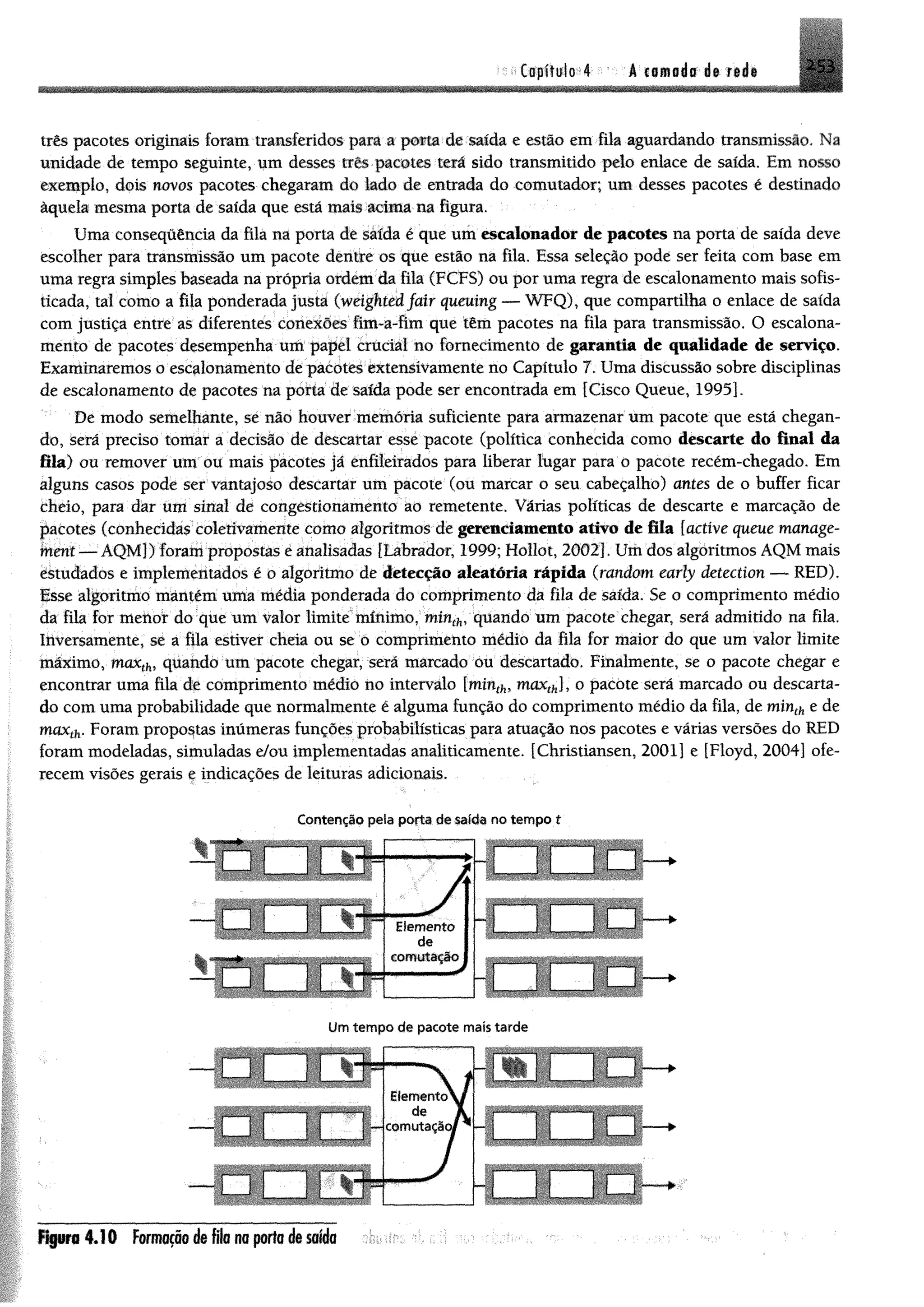 topíMo 4 A cn m a i ê i $ r#ái
três pacotes originais foram transferidos para a porta de saída e estão em fila aguardando transmissão. Na
unidade de tempo seguinte, um desses três pacotes terá sido transmitido pelo enlace de saída. Em nosso
exemplo, dom novos pacotes chegaram do lado de entrada do comutador; um desses pacotes é destinado
àquela mesma porta de saída que está mais acima na figura,
Uma conseqüência da fila na porta de saída é que um escalonador de pacotes na porta de saída deve
escolher para transmissão um pacote dentre os que estão na fila. Essa seleção pode ser feita com base em
uma regra simples baseada na própria ordem da fila (FCFS) ou por uma regra de escalonamento mais sofis­
ticada, tal como a fila ponderada justa (weighted fair queuing — WFQ), que compartilha o enlace de saída
com justiça entre as diferentes conexões fim-a-fim que têm pacotes na fila para transmissão. O escalona­
mento de pacotes desempenha um papel crucial no fornecimento de garantia de qualidade de serviço.
Examinaremos o escalonamento de pacotes extensivamente no Capítulo 7. Uma discussão sobre disciplinas
de escalonamento de pacotes na porta de saída pode ser encontrada em [Cisco Queue, 1995].
De modo semelhante, se não houver memória suficiente para armazenar um pacote que está chegan­
do, será preciso tomar a decisão de descartar esse pacote (política conhecida como descarte do final da
fila) ou remover um ou mais pacotes já enfileirados para liberar lugar para o pacote recém-chegado. Em
alguns casos pode ser vantajoso descartar um pacote (ou marcar o seu cabeçalho) antes de o buffer ficar
cheio, para dar um sinal de congestionamento ao remetente. Várias políticas de descarte e marcação de
pacotes (conhecidas coletivamente com o algoritmos de gerenciamento ativo de fila [active queue manage-
fnmi — ÁQMJ) forampropostas e analisadas [Labrador, 1999; Hollot, 2002], Umdos algoritmos AQM mais
ékudados e implementados é o algoritmo de detecção aleatória rápida (random early detection — RED),
Esse algoritmo mantêm uma média ponderada do comprimento da fila de saída. Se o comprimento médio
da fila for menof do que um valor limite mínimo, tninth, quando um pacote chegar, será admitido na fila.
Ihversamente, se a fila estiver cheia ou se o comprimento médio da fila for maior do que um valor limite
máximo, maxthi quando um pacote chegar, será marcado ou descartado, Finalmente, se o pacote chegar e
encontrar uma fila dê comprimento médio no intervalo lminthí maxth], o pacote será marcado ou descarta­
do com uma probabilidade que normalmente é alguma função do comprimento médio da fila, de minth e de
maxth. Foram propostas inúmeras funções probabilísticas para atuação nos pacotes e várias versões do RED
foram modeladas, simuladas e/ou implementadas analiticamente. [Christiansen, 2001] e [Floyd, 2004] ofe­
recem visões gerais ç indicações de leituras adicionais.
Contenção pela porta de salda no tempo t
h
-
4 .! 0 Formação de fila na porta de saída
 