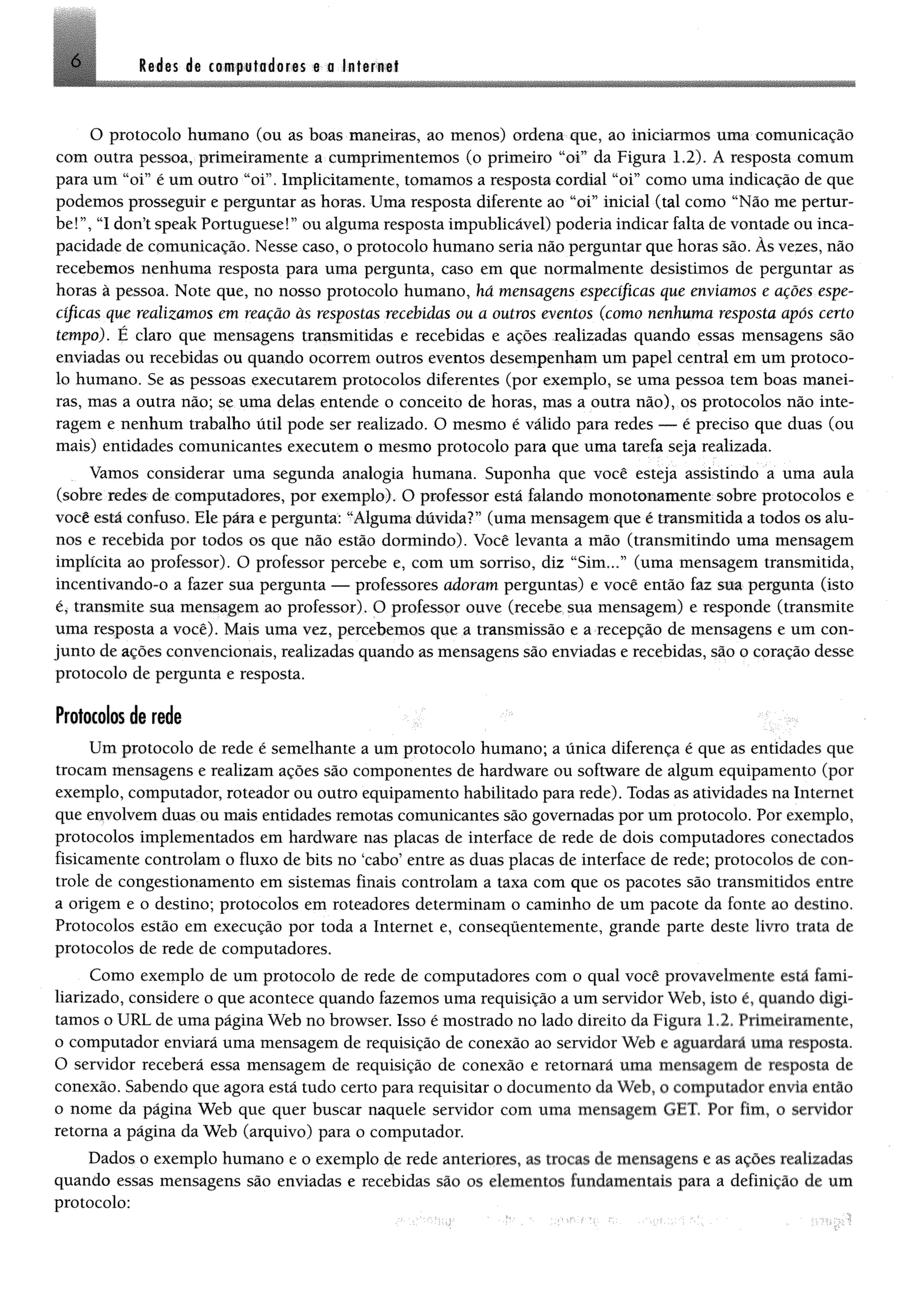 6 ledes de computadores e a Internet
O protocolo humano (ou as boas maneiras, ao menos) ordena que, ao iniciarmos uma comunicação
com outra pessoa, primeiramente a cumprimentemos (o primeiro “oi” da Figura 1.2). Á resposta comum
para um “oi” é um outro “oi”. Implicitamente, tomamos a resposta cordial “oi” como uma indicação de que
podemos prosseguir e perguntar as horas. Uma resposta diferente ao “oi” inicial (tal como “Não me pertur­
be!”, “I don’t speak Portuguesa!” ou alguma resposta impublicável) poderia indicar falta de vontade ou inca­
pacidade de comunicação. Nesse caso, o protocolo humano seria não perguntar que horas são. Às vezes, não
recebemos nenhuma resposta para uma pergunta, caso em que normalmente desistimos de perguntar as
horas à pessoa. Note que, no nosso protocolo humano, há mensagens específicas que enviamos e ações espe­
cíficas que realizamos em reação âs respostas recebidas ou a outros eventos (como nenhuma resposta após certo
tempo). É claro que mensagens transmitidas e recebidas e ações realizadas quando essas mensagens são
enviadas ou recebidas ou quando ocorrem outros eventos desempenham um papel central em um protoco­
lo humano. Se as pessoas executarem protocolos diferentes (por exemplo, se uma pessoa tem boas manei­
ras, mas a outra não; se uma delas entende o conceito de horas, mas a outra não), os protocolos não inte­
ragem e nenhum trabalho útil pode ser realizado. O mesmo é válido para redes — é preciso que duas (ou
mais) entidades comunicantes executem o mesmo protocolo para que uma tarefa seja realizada.
Vamos considerar uma segunda analogia humana. Suponha que você esteja assistindo a uma aula
(sobre redes de computadores, por exemplo). O professor está falando monotonamente sobre protocolos e
você está confuso. Ele pára e pergunta: “Alguma dúvida?” (uma mensagem que é transmitida a todos os alu­
nos e recebida por todos os que não estão dormindo). Você levanta a mão (transmitindo uma mensagem
implícita ao professor). O professor percebe e, com um sorriso, diz “Sim...” (uma mensagem transmitida,
incentivando-o a fazer sua pergunta — professores adoram perguntas) e você então faz sua pergunta (isto
é, transmite sua mensagem ao professor). O professor ouve (recebe sua mensagem) e responde (transmite
uma resposta a você). Mais uma vez, percebemos que a transmissão e a recepção de mensagens e um con­
junto de ações convencionais, realizadas quando as mensagens são enviadas e recebidas, são o coração desse
protocolo de pergunta e resposta.
Protocolos de rede
Um protocolo de rede é semelhante a um protocolo humano; a única diferença é que as entidades que
trocam mensagens e realizam ações são componentes de hardware ou software de algum equipamento (por
exemplo, computador, roteador ou outro equipamento habilitado para rede). Todas as atividades na Internet
que envolvem duas ou mais entidades remotas comunicantes são governadas por um protocolo. Por exemplo,
protocolos implementados em hardware nas placas de interface de rede de dois computadores conectados
fisicamente controlam o fluxo de bits no ‘cabo’ entre as duas placas de interface de rede; protocolos de con­
trole de congestionamento em sistemas finais controlam a taxa com que os pacotes são transmitidos entre
a origem e o destino; protocolos em roteadores determinam o caminho de um pacote da fonte ao destino.
Protocolos estão em execução por toda a Internet e, consequentemente, grande parte deste livro trata de
protocolos de rede de computadores.
Como exemplo de um protocolo de rede de computadores com o qual você provavelmente está fami­
liarizado, considere o que acontece quando fazemos uma requisição a um servidor Web, isto é, quando digi­
tamos o URL de uma página Web no browser. Isso é mostrado no lado direito da Figura L2. Primeiramente,
o computador enviará uma mensagem de requisição de conexão ao servidor Web e aguardará uma resposta.
O servidor receberá essa mensagem de requisição de conexão e retornará uma mensagem de resposta de
conexão. Sabendo que agora está tudo certo para requisitar o documento da Web, o computador envia então
o nome da página Web que quer buscar naquele servidor com uma mensagem GET. Por fim, o servidor
retorna a página da Web (arquivo) para o computador.
Dados o exemplo humano e o exemplo de rede anteriores, as trocas de mensagens e as ações realizadas
quando essas mensagens são enviadas e recebidas são os elementos fundamentais para a definição de um
protocolo:
 