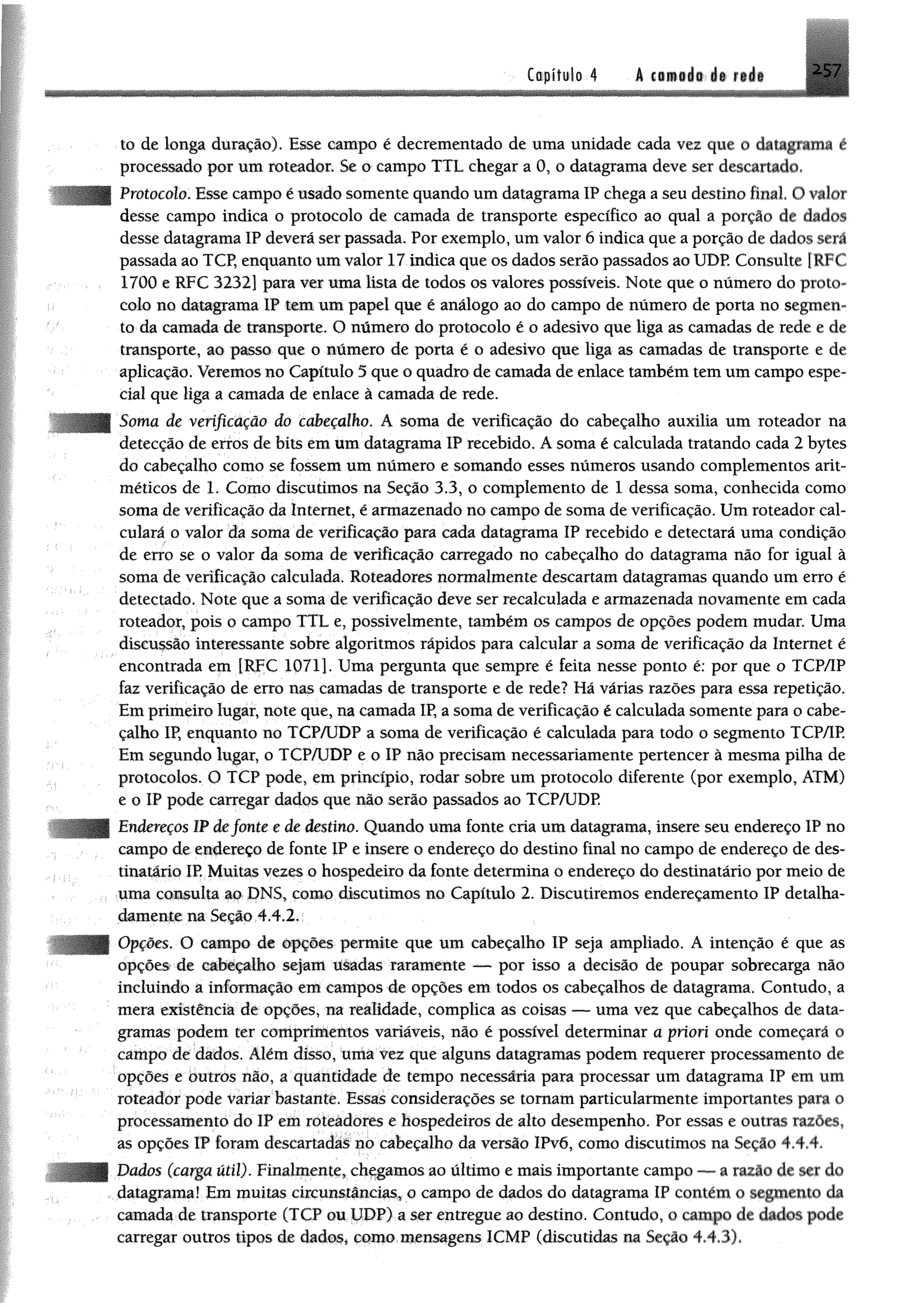 2-57Capitulo 4 á € iíi»i® .á t ü á i
.to de longa duração). Esse campo é decrementado de uma unidade cada vez que 0 cbtagnnui é
processado por um roteador, $e o campo TTL chegar a 0, o datagrama deve ser descartado,
| Protocolo. Esse campo éusadosomente quando umdatagrama IP chega aseu destino final O valor
desse campo indica o protocolo de camada de transporte específico ao qual a porção dê dados
desse datagrama IP deverá ser passada. Por exemplo, umvalor 6 indica que aporção de dados será
passada ao TCP, enquanto um valor 17 indica que os dados serão passados ao UDP Consulte [RFC
1700 e RFC 3232] para ver uma tem de todos os valores possíveis. Note que o número do proto­
colo no datagrama IP tem um papel que é análogo ao do campo de número de porta no segmen­
to da camada de transporte. O número do protocolo é o adesivo que liga as camadas de rede e de
transporte, ao passo que o número de porta é o adesivo que liga as camadas de transporte e de
aplicação. Veremos no Capítulo 5 que o quadro de camada de enlace também tem um campo espe­
cial que liga a camada de enlace à camada de rede.
Soma de verificação do cabeçalho. A soma de verificação do cabeçalho auxilia um roteador na
detecção de erros de bits em um datagrama IP recebido. A soma é calculada tratando cada 2 bytes
do cabeçalho como se fossem um número e somando esses números usando complementos arit­
méticos de 1. Como discutimos na Seção 3.3, o complemento de 1 dessa soma, conhecida como
soma de verificação da Internet, é armazenado no campo de soma de verificação. Um roteador cal­
culará o valor da soma de verificação para cada datagrama IP recebido e detectará uma condição
de erro se o valor da soma de verificação carregado no cabeçalho do datagrama não for igual à
soma de verificação calculada. Roteadores normalmente descartam datagramas quando um erro é
detectado. Note que a soma de verificação deve ser recalculada e armazenada novamente em cada
roteador, pois o campo TTL e, possivelmente, também os campos de opções podem mudar. Uma
discussão interessante sobre algoritmos rápidos para calcular a soma de verificação da Internet é
encontrada em [RFC 1071], Uma pergunta que sempre é feita nesse ponto é: por que o TCP/IP
faz verificação de erro nas camadas de transporte e de rede? Há várias razões para essa repetição.
Em primeiro lugar, note que, na camada IP, a soma de verificação é calculada somente para o cabe­
çalho IP, enquanto no TCP/UDP a soma de verificação é calculada para todo o segmento TCP/IP.
Em segundo lugar, o TCP/UDP e o IP não precisam necessariamente pertencer à mesma pilha de
protocolos. O TCP pode, em princípio, rodar sobre um protocolo diferente (por exemplo, ATM)
e o IP pode carregar dados que não serão passados ao TCP/UDP
Endereços IPdefonte e de destino. Quando uma fonte cria um datagrama, insere seu endereço IP no
campo de endereço de fonte IP e insere o endereço do destino final no campo de endereço de des­
tinatário IP. Muitas vezes o hospedeiro da fonte determina o endereço do destinatário por meio de
uma consulta ao JDNS, como discutimos no Capítulo 2. Discutiremos endereçamento IP detalha­
damente na Seção.4.4.2,,
Opções. O campo de Opções permite que um cabeçalho IP seja ampliado. A intenção é que as
opções de cabeçalho sejam u&adas raramente — por isso a decisão de poupar sobrecarga não
incluindo a informação em campos de opções em todos os cabeçalhos de datagrama. Contudo, a
mera existência de opções, na realidade, complica as coisas — uma vez que cabeçalhos de data­
gramas podem ter comprimentos variáveis, não é possível determinar a priori onde começará o
campo de dados. Além disso, uma vez que alguns datagramas podem requerer processamento de
opções e outros não, a quantidade de tempo necessária para processar um datagrama IP em um
roteador pode variar bastante. Essas considerações se tomam particularmente importantes para o
processamento do IP em roteadores e hospedeiros de alto desempenho. Por essas e outras razões,
as opções IP foram descartadas no cabeçalho da versão IPvõ, como discutimos na Seção 4.4.4.
Dados (carga útil). Finalmente, chagamos ao último e mais importante campo ***—a razão de ser do
, datagrama! Em muitas circunstâncias* o campo de dados do datagrama IP contém o segmento da
camada-de transporte (TCP ou UDP),a ser entregue ao destino. Contudo, o campo de dados pode
carregar outros tipos de dados* como-mensagens ICMP (discutidas na Seção 4*43)*
 