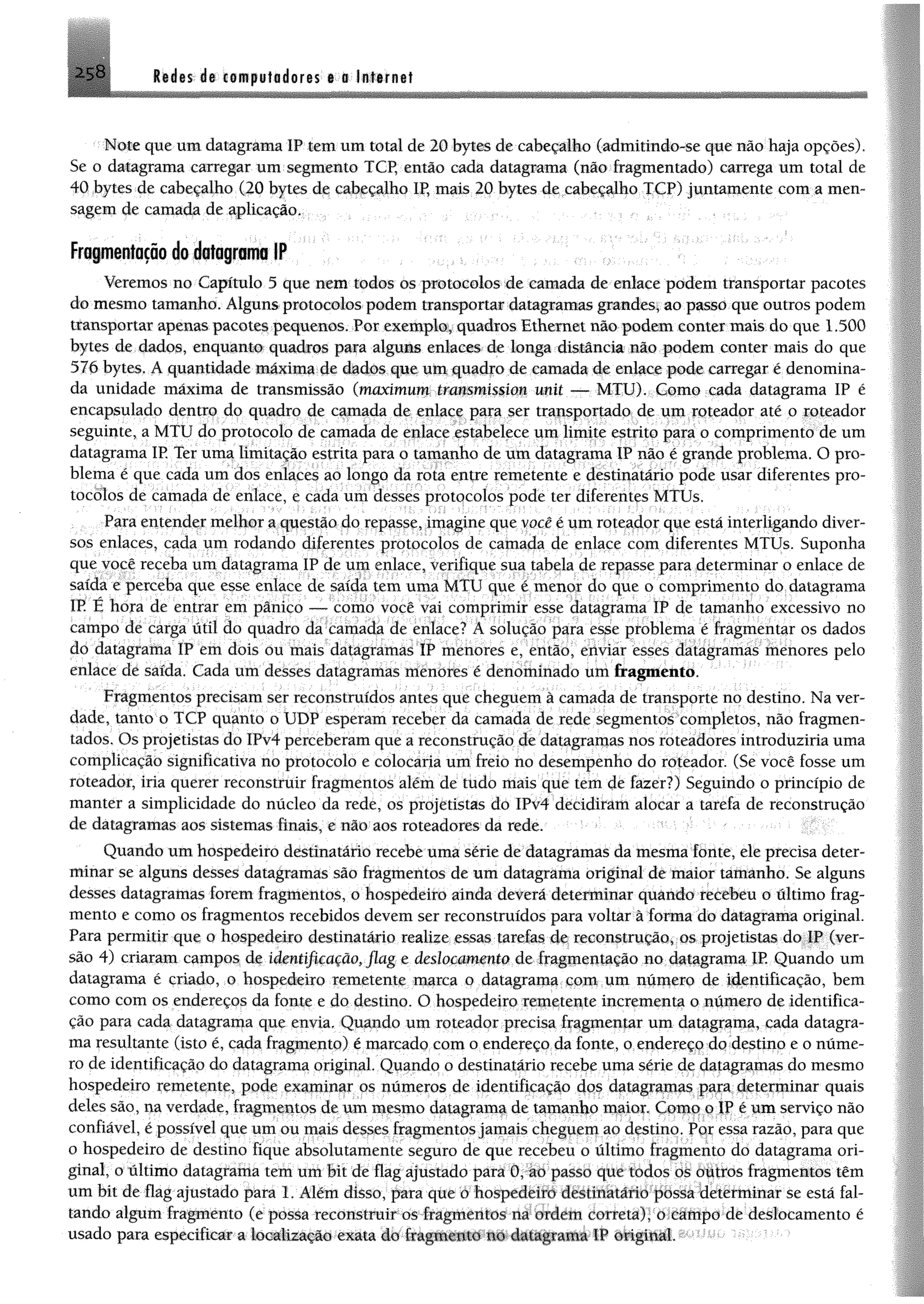 Redes de computadores e o Ifllernet
Note que umdatagrama IP tem um total de 20 bytes de cabeçalho (admítmdo-se que não haja opções).
Se o datagrama carregar um segmento TCP, então cada datagrama (não fragmentado) carrega um total de
40 bytes de cabeçalho (20 bytes de cabeçalho IP, mais 20 bytes de cabeçalho TCP) juntamente com a men­
sagem de camada de aplicação.
Frapentação do datagrama IP
Veremos no Capítulo 5 que nem todos os protocolos de camada de enlace podem transportar pacotes
do mesmo tamanho. Algunsprotocolos podem transportar datagramas grandes; ao passo que outros podem
transportar apenas pacotes pequenos. Por exemplo, quadros Ethernet não podem conter mais do que 1.500
bytes de dados, enquanto quadros para alguns enlaces de longa distância não podem conter mais do que
576 bytes. A quantidade máxima de dados que um quadro de camada de enlace pode carregar é denomina­
da unidade máxima de transmissão (maximum transmission unit — MTU). Como cada datagrama IP é
encapsulado dentro do quadro de camada de enlace para ser transportado de um roteador até o roteador
seguinte, a MTU do protocolo de camada de enlace estabelece um limite estrito para o comprimento de um
datagrama IR Ter uma limitação estrita para o tamanho de um datagrama IP não é grande problema. O pro­
blema é que cada um dos enlaces ao longo da rota entre remetente e destinatário pode usar diferentes pro­
tocolos de camada de enlace, e cada um desses protocolos pode ter diferentes MTUs.
Para entender melhor a questão do repasse, imagine que você é um roteador que está interligando diver­
sos enlaces, cada um rodando diferentes protocolos de camada de enlace com diferentes MTUs. Suponha
que você receba um datagrama IP de um enlace, verifique sua tabela de repasse para determinar o enlace de
saída e perceba que esse enlace de saída tem uma MTU que é menor do que o comprimento do datagrama
IP. E hora de entrar em pânico — como você vai comprimir esse datagrama IP de tamanho excessivo no
campo de carga útil do quadro da camada de enlace? A solução para esse problema é fragmentar os dados
do datagrama IP em dois ou mais datagramas IP menores e, então, enviar esses datagramas menores pelo
enlace de saída. Cada um desses datagramas menores é denominado umfragmento.
Fragmentos precisam ser reconstruídos antes que cheguem à camada de transporte no destino. Na ver­
dade, tanto o TCP quanto o UDP esperam receber da camada de rede segmentos completos, não fragmen­
tados. Os projetistas do IPv4 perceberam que a reconstrução de datagramas nos roteadores introduziria uma
complicação significativa no protocolo e colocaria um freio no desempenho do roteador. (Se você fosse um
roteador, iria querer reconstruir fragmentos além de tudo mais que tem de fazer?) Seguindo o princípio de
manter a simplicidade do núcleo da rede, os projetistas do !Pv4 decidiram alocar a tarefa de reconstrução
de datagramas aos sistemas finais, e não aos roteadores da rede.
Quando um hospedeiro destinatário recebe uma série de datagramas da mesma fonte, ele precisa deter­
minar se alguns desses datagramas são fragmentos de um datagrama original de maior tamanho. Se alguns
desses datagramas forem fragmentos, o hospedeiro ainda deverá determinar quando recebeu o último frag­
mento e como os fragmentos recebidos devem ser reconstruídos para voltar à forma do datagrama original.
Para permitir que o hospedeiro destinatário realize essas tarefas de reconstrução, os projetistas do IP (ver­
são 4) criaram campos de identificação, flag e deslocamento de fragmentação no datagrama IP. Quando um
datagrama é criado, o hospedeiro remetente marca o datagrama com um número de identificação, bem
como com os endereços da fonte e do destino. O hospedeiro remetente incrementa o número de identifica­
ção para cada datagrama que envia. Quando um roteador precisa fragmentar um datagrama, cada datagra­
ma resultante (isto é, cada fragmento) é marcado com o endereço da fonte, o endereço do destino e o núme­
ro de identificação do datagrama original. Quando o destinatário recebe uma série de datagramas do mesmo
hospedeiro remetente, pode examinar os números de identificação dos datagramas para determinar quais
deles são, na verdade, fragmentos de um mesmo datagrama de tamanho maior. Como o IP é um serviço não
confiável, é possível que um ou mais desses fragmentosjamais cheguem ao destino. Por essa razão, para que
o hospedeiro de destino fique absolutamente seguro de que recebeu o último fragmento do datagrama ori­
ginal, o último datagrama tem um bit de flag ajustado para 0, ao passo que todos os outros fragmentos têm
um bit de flag ajustado para 1. Além disso, para que o hospedeiro destinatário possa determinar se está fal­
tando algum fragmento (e possa reconstruir os fragmentos na ordem correta), o campo de deslocamento é
usado para especificar a localização exata do fragmento no datagrama IP original.
 