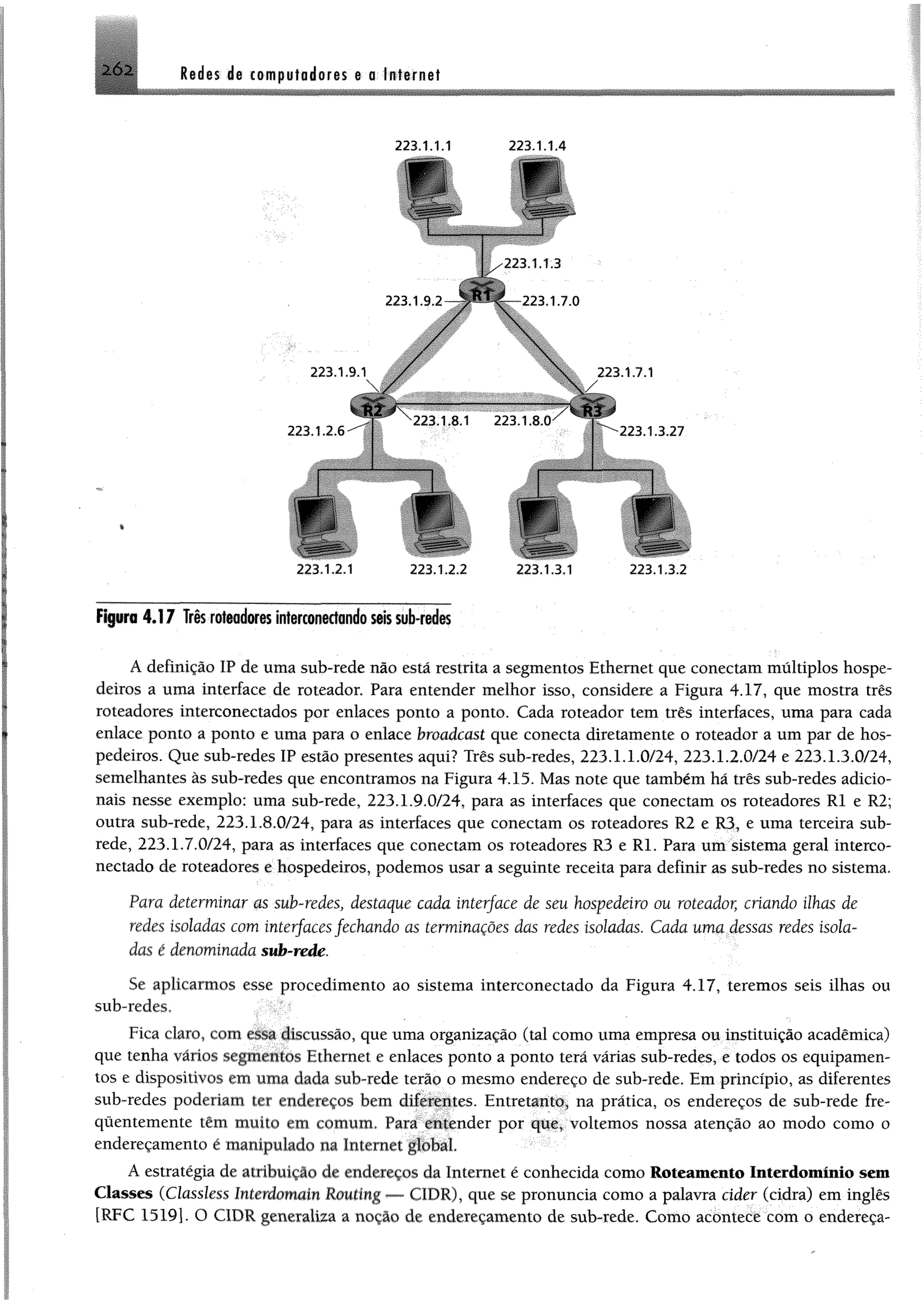 2Ó2 Radas de computadoras e a Internet
*
223.1.1.1 223.1.1.4
223. 1. 1.3
Figura 4.17 Trêsroteadores interconeefandoseissub-redes
Adefinição IP de uma sub-rede não está restrita a segmentos Ethernet que conectam múltiplos hospe­
deiros a uma interface de roteador. Para entender melhor isso, considere a Figura 4.17, que mostra três
roteadores interconectados por enlaces ponto a ponto. Cada roteador tem três interfaces, uma para cada
enlace ponto a ponto e uma para o enlace broadcast que conecta diretamente o roteador a um par de hos­
pedeiros. Que sub-redes IP estão presentes aqui? Três sub-redes, 223.1.1.0/24, 223.1.2.0/24 e 223.1.3.0/24,
semelhantes às sub-redes que encontramos na Figura 4.15. Mas note que também hã três sub-redes adicio­
nais nesse exemplo; uma sub-rede, 223.1.9.0/24, para as interfaces que conectam os roteadores RI e R2;
outra sub-rede, 223.1.8.0/24, para as interfaces que conectam os roteadores R2 e R3, e uma terceira sub-
rede, 223.1.7.0/24, para as interfaces que conectam os roteadores R3 e Rl. Para um sistema geral interco-
nectado de roteadores e hospedeiros, podemos usar a seguinte receita para definir as sub-redes no sistema.
Para determinar m sub-redes, destaque cada interface de seu hospedeiro ou roteador, criando ilhas de
redes isoladas com interfaces fechando as terminações das redes isoladas. Cada uma dessas redes isola­
das é denominada sub-rede.
Sê aplicarmos esse procedimento ao sistema interconectado da Figura 4.17, teremos seis ilhas ou
sub-redes,
Fica claro, com essa discussão, que uma organização (tal como uma empresa ou instituição acadêmica)
que tenha vários segmentos Fthernet e enlaces ponto a ponto terá várias sub-redes, e todos os equipamen­
tos e dispositivos cm uma dada sub-rede terão o mesmo endereço de sub-rede. Em princípio, as diferentes
sub-redes poderiam ter endeicços bem diferentes. Entretanto, na prática, os endereços de sub-rede fre­
quentemente têm limito rtji comum. Para entender por que, voltemos nossa atenção ao modo como o
endereçamento é manipulado na Internet global.
A estratégia de atribuição de endereços da Internet é conhecida como Roteamento Interdomínio sem
Classes (Classlcss Interdomain Rouimg — CÍDR), que se pronuncia como a palavra cider (cidra) em inglês
[RFC 1519]. O CIDR generaliza a nocao de endereçamento de sub-rede. Como acontece com o endereça-
 
