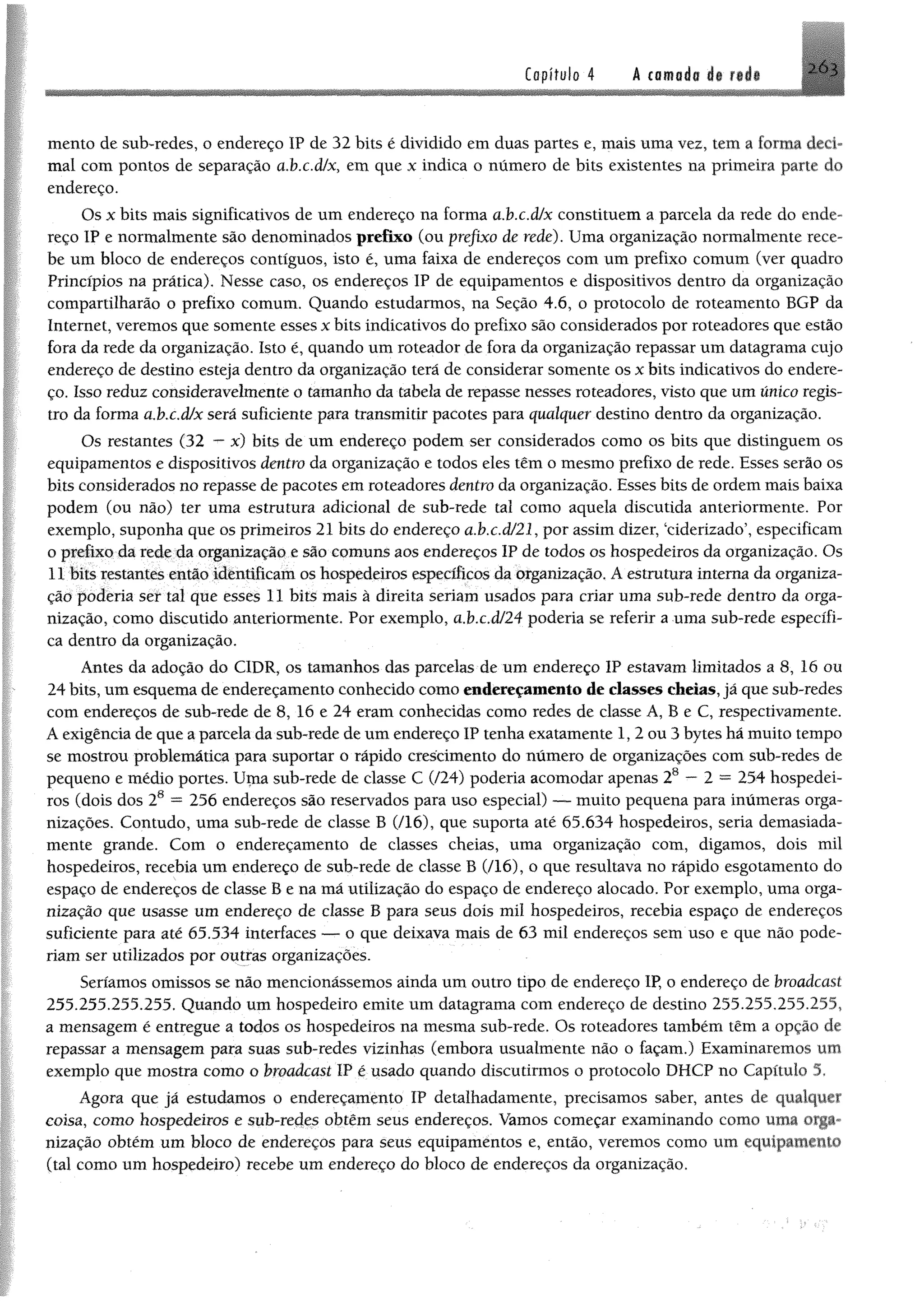 Copítulo 4 A (amada de rede -’M
mento de sub-redes, o endereço IP de 32 bits é dividido em duas partes e, mais uma vez, tem a forma deci­
mal com pontos de separação ci.bx.dfx, em que x indica o número de bits existentes na primeira parte do
endereço.
Os x bits mais significativos de um endereço na forma ahx.àfx constituem a parcela da rede do ende­
reço IP e normalmente são denominados prefixo (ou prefixo de rede). Uma organização normalmente rece­
be um bloco de endereços contíguos, isto é, uma faixa de endereços com um prefixo comum (ver quadro
Princípios na prática), Nesse caso, os endereços IP de equipamentos e dispositivos dentro da organização
compartilharão o prefixo comum. Quando estudarmos, na Seção 4.6, o protocolo de roteamento BGP da
Internet, veremos que somente esses x bits indicativos do prefixo são considerados por roteadores que estão
fora da rede da organização. Isto é, quando umroteador de fora da organização repassar um datagrama cujo
endereço de destino esteja dentro da organização terá de considerar somente os x bits indicativos do endere­
ço. Isso reduz consideravelmente o tamanho da tabela de repasse nesses roteadores, visto que umúnico regis­
tro da forma abx.àlx será suficiente para transmitir pacotes para qualquer destino dentro da organização.
Os restantes (32 —x) bits de um endereço podem ser considerados como os bits que distinguem os
equipamentos e dispositivos dentro da organização e todos eles têm o mesmo prefixo de rede, Esses serão os
bits considerados no repasse de pacotes emroteadores dentro da organização. Esses bits de ordemmais baixa
podem (ou não) ter uma estrutura adicional de sub-rede tal como aquela discutida anteriormente. Por
exemplo, suponha que os primeiros 21 bits do endereço a.bx.d/21, por assimdizer, ‘ciderizado’, especificam
o prefixo da rede da organização e são comuns aos endereços IP de todos os hospedeiros da organização. Os
11 bits restantes então identificamos hospedeiros específicos da organização. Aestrutura interna da organiza­
ção poderia ser tal que esses 11 bits mais à direita seriam usados para criar uma sub-rede dentro da orga­
nização, como discutido anteriormente. Por exemplo, a.bx.d/24 poderia se referir a uma sub-rede específi­
ca dentro da organização.
Antes da adoção do C1DR, os tamanhos das parcelas de um endereço IP estavam limitados a 8, 16 ou
24 bits, um esquema de endereçamento conhecido como endereçamento de classes cheias, já que sub-redes
com endereços de sub-rede de 8, 16 e 24 eram conhecidas como redes de classe A, B e C, respectivamente.
A exigência de que a parcela da sub-rede de um endereço IP tenha exatamente 1, 2 ou 3 bytes há muito tempo
se mostrou problemática para suportar o rápido crescimento do número de organizações com sub-redes de
pequeno e médio portes. Uma sub-rede de classe C (/24) poderia acomodar apenas 28 — 2 = 254 hospedei­
ros (dois dos 28 = 256 endereços são reservados para uso especial) — muito pequena para inúmeras orga­
nizações. Contudo, uma sub-rede de classe B (/16), que suporta até 65.634 hospedeiros, seria demasiada­
mente grande. Com o endereçamento de classes cheias, uma organização com, digamos, dois mil
hospedeiros, recebia um endereço de sub-rede de classe B (/16), o que resultava no rápido esgotamento do
espaço de endereços de classe B e na má utilização do espaço de endereço alocado. Por exemplo, uma orga­
nização que usasse um endereço de classe B para seus dois mil hospedeiros, recebia espaço de endereços
suficiente para até 65.534 interfaces — o que deixava mais de 63 mil endereços sem uso e que não pode­
riam ser utilizados por outras organizações.
Seríamos omissos se não mencionássemos ainda um outro tipo de endereço IP, o endereço de broadcast
255.255.255.255. Quando um hospedeiro emite um datagrama com endereço de destino 255.255,255.255,
a mensagem é entregue a todos os hospedeiros na mesma sub-rede. Os roteadores também têm a opção de
repassar a mensagem para suas sub-redes vizinhas (embora usualmente não o façam.) Examinaremos um
exemplo que mostra como o broadcast IP é usado quando discutirmos o protocolo DHCP no Capítulo 5.
Agora que já estudamos o endereçamento IP detalhadamente, precisamos saber, antes de qualquer
coisa, com o hospedeiros e sub-redes obtêm seus endereços. Vamos começar examinando como uma orga­
nização obtém um bloco de endereços para seus equipamentos e, então, veremos como um equipamento
(tal como um hospedeiro) recebe um endereço do bloco de endereços da organização.
 