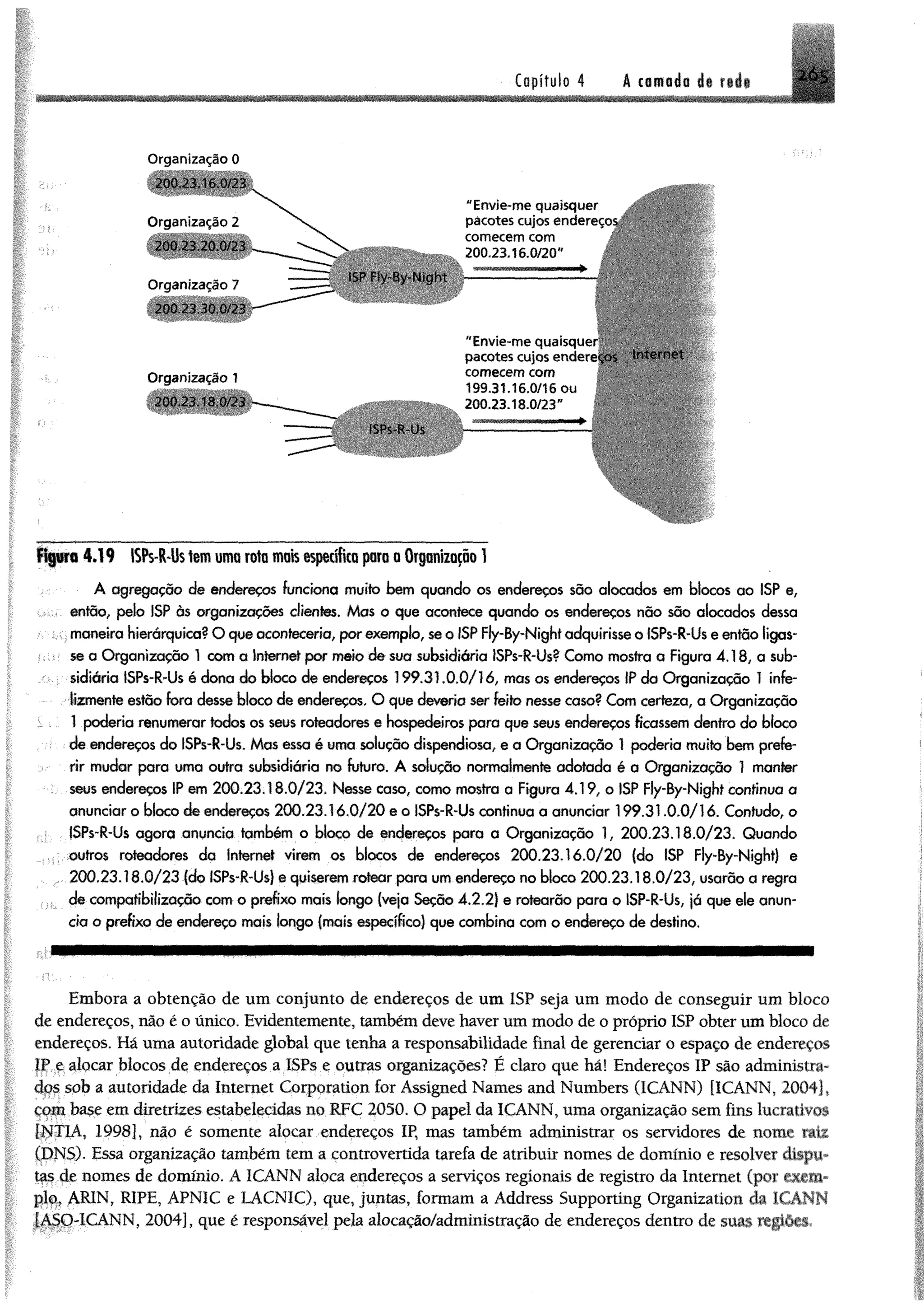 Capítulo 4 A camadu d< * Ó S
O rganização 0
2 0 0 23 .1 6.0 /2 3
O r g a n iz . iç à o 2
2 0 0 .2 3 .2 0 0/23
O r g a n iz a ç ã o 7
2 0 0 .2 3 .3 0 .0 / 2 3
ISP Ply-By-Night
"E n v ie - m e q u a is q u e r
p a c o t e s c u jo s endereços
com ecem com
200.23.16.0/20"
O r g a n iz a ç ã o 1
2 0 0 2 3 . I S 0/23
ISPs-R-Us
"E n v ie - m e q u a is q u e r
pacotes cujos endereços In t e r n e t
com ecem com
199.31.16.0/16 ou
200.23.18.0/23"
n$8ra 4.19 ISPs-R-lhtemumarate maisespecificaparaa Organização1
A agregação de endereços funciona muito bem quando os endereços são alocados em blocos ao ISP e,
então, pelo ISP às organizações clientes. Mas o que acontece quando os endereços não são alocados dessa
maneira hierárquica? O que aconteceria, por exemplo, se o ISP Fly-By-Nighf adquirisse o ISPs-R-Us e então ligas­
se a Organização 1 com a Internet por mete de sua subsidiária ISPs-R-Us? Como mostra a Figura 4.18, a sub-
: sidiária ISPs-R-Us é dona do bloco de endereços 199.31.0.0/1 ó, mas os endereços IP da Organização 1 ínfe-
lizmente estão fora desse bloco de endereços, O que deveria ser feito nesse caso? Com certeza, a Organização
; 1 poderia renumerar todos os seus roteadores e hospedeiros para que seus endereços ficassem dentro do bloco
de endereços do ISPs-R-Us. Mas essa é uma solução dispendiosa, e a Organização 1 poderia muito bem prefe­
rir mudar para uma outra subsidiária no futuro. A solução normalmente adotada é a Organização 1 manter
seus endereços IP em 200.23.18.0/23, Nesse caso, como mostra a Figura 4.19, o ISP Fly-By-Nighf contínuo a
anunciar o bloco de endereços 200.23.16.0/20 e o ISPs-R-Us contínua a anunciar 199.31.0.0/16. Contudo, o
ISPs-R-Us agora anuncia também o bloco de endereços para a Organização 1, 200.23.18.0/23. Quando
outros roteadores da Internet virem os blocos de endereços 20 0 .2 3 .1 6 .0 /2 0 (do ISP Fly-By-Night) e
200.23.18.0/23 (do ISPs-R-Us) e quiserem rotear para um endereço no bloco 200.23.18.0/23, usarão a regra
3 de compatíbilização com o prefixo mais fongo (veja Seção 4.2.2) e rotearão para o ISP-R-Us, já que ele anun­
cia o prefixo de endereço mais longo (mais específico) que combina com o endereço de destino.
Embora a obtenção de um conjunto de endereços de um ISP seja um modo de conseguir um bloco
de endereços, não é o único. Evidentemente, também deve haver um modo de o próprio ISP obter um bloco de
endereços. Há uma autoridade global que tenha a responsabilidade final de gerenciar o espaço de endereços
IP e alocar blocos de endereços a ISPs e outras oiganizações? É claro que há! Endereços IP são administra­
dos sob a autoridade da Internet Corporation for Assigned Names and Numbers (ICANN) [ICANN, 2004],
com base em diretrizes estabelecidas no RFC 2050. O papel da ICANN, uma organização sem fins lucrativos
(NTIA, 1998], não é somente alocar endereços IP, mas também administrar os servidores de nome rate
ÍDNS). Essa organização também tem a controvertida tarefa de atribuir nomes de domínio e resolver dispu*
tas de nomes de domínio. A ICANN aloca endereços a serviços regionais de registro da Internet (por «cm-
pio, ARIN, RIPE, APNIC e LACNIC), que, juntas, formam a Address Supporting Organization da ICANN
[ASO-ICANN, 2004], que é responsável pela alocação/administração de endereços dentro de suas regiões«
 
