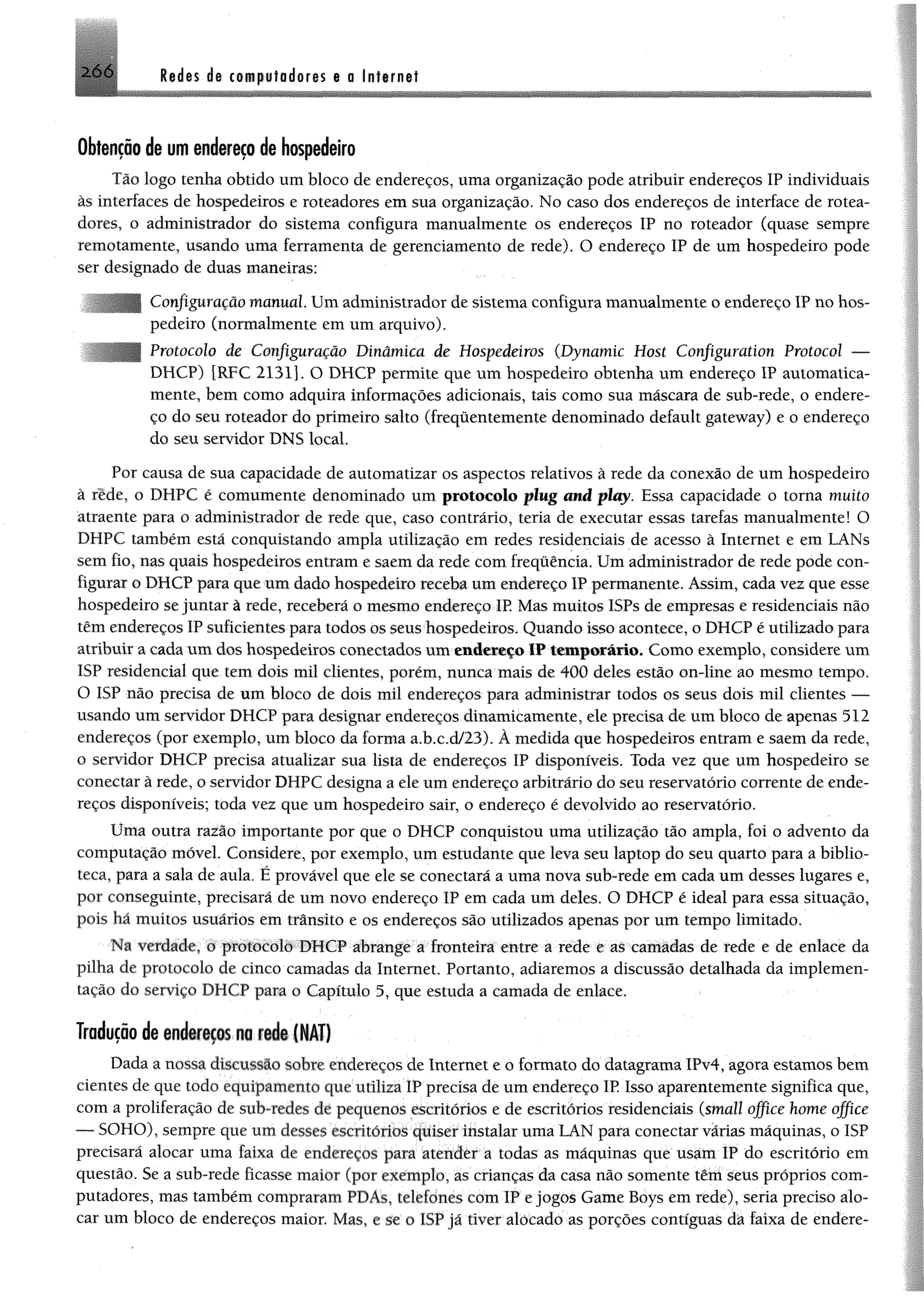 2 6 6 Redes de t« p fo d o re s e a Internet
Obtenção de um endereço de hospedeiro
Tão logo tenha obtido um bloco de endereços, uma organização pode atribuir endereços IP individuais
às interfaces de hospedeiros e roteadores em sua organização. No caso dos endereços de interface de rotea­
dores, o administrador do sistema configura manualmente os endereços IP no roteador (quase sempre
remotamente, usando uma ferramenta de gerenciamento de rede). O endereço IP de um hospedeiro pode
ser designado de duas maneiras:
Configuração manual Um administrador de sistema configura manualmente o endereço IP no hos­
pedeiro (normalmente em um arquivo).
Protocolo de Configuração Dinâmica de Hospedeiros (Dynamic Host Configuration Protocol —
DHCP) [RFC 21311. O DHCP permite que um hospedeiro obtenha um endereço IP automatica­
mente, bem como adquira informações adicionais, tais como sua máscara de sub-rede, o endere­
ço do seu roteador do primeiro salto (freqüentemente denominado default gateway) e o endereço
do seu servidor DNS local.
Por causa de sua capacidade de automatizar os aspectos relativos à rede da conexão de um hospedeiro
à rede, o DHPC é eomumente denominado um protocolo plug and play. Essa capacidade o torna muito
atraente para o administrador de rede que, caso contrário, teria de executar essas tarefas manualmente! O
DHPC também está conquistando ampla utilização em redes residenciais de acesso à Internet e em LANs
sem fio, nas quais hospedeiros entram e saem da rede com frequência. Um administrador de rede pode con­
figurar o DHCP para que um dado hospedeiro receba um endereço IP permanente. Assim, cada vez que esse
hospedeiro se juntar à rede, receberá o mesmo endereço IP. Mas muitos ISPs de empresas e residenciais não
têm endereços IP suficientes para todos os seus hospedeiros. Quando isso acontece, o DHCP é utilizado para
atribuir a cadaum dos hospedeiros conectados um endereço IP temporário. Como exemplo, considere um
ISP residencial que tem dois mil clientes, porém, nunca mais de 400 deles estão on-line ao mesmo tempo.
O ISP não precisa de um bloco de dois mil endereços para administrar todos os seus dois mil clientes —
usando um servidor DHCP para designar endereços dinamicamente, ele precisa de um bioco de apenas 512
endereços (por exemplo, um bloco da forma a.b.c.d/23). À medida que hospedeiros entram e saem da rede,
o servidor DHCP precisa atualizar sua lista de endereços IP disponíveis. Toda vez que um hospedeiro se
conectar à rede, o servidor DHPC designa a ele um endereço arbitrário do seu reservatório corrente de ende­
reços disponíveis; toda vez que um hospedeiro sair, o endereço é devolvido ao reservatório.
Uma outra razão importante por que o DHCP conquistou uma utilização tão ampla, foi o advento da
computação móvel. Considere, por exemplo, um estudante que leva seu laptop do seu quarto para a biblio­
teca, para a sala de aula. É provável que ele se conectará a uma nova sub-rede em cada um desses lugares e,
por conseguinte, precisará de um novo endereço IP em cada um deles. O DHCP é ideal para essa situação,
pois há muitos usuários em trânsito e os endereços são utilizados apenas por um tempo limitado.
Na verdade, o protocolo DHCP abrange a fronteira entre a rede e as camàdas de rede e de enlace da
pilha de protocolo de cinco camadas da Internet. Portanto, adiaremos a discussão detalhada da implemen­
tação do serviço DHCP para o Capítulo 5, que estuda a camada de enlace.
Tradução de endmços m nd» ÍNA!)
Dada a nossa discussão sobre endereços de Internet e o formato do datagrama IPv4, agora estamos bem
cientes de que todo equipameníu que utiliza ÍP precisa de um endereço IP Isso aparentemente significa que,
com a proliferação de sub-iedrs de pequenos escritórios e de escritórios residenciais (small offi.ee home office
— SOHO), sempre que um desses escritórios quiser instalar uma 'LAN para conectar várias máquinas, o ISP
precisará alocar uma faixa de endereços para atender a todas as máquinas que usam IP do escritório em
questão. Se a sub-rede ficasse maior (por exemplo, as crianças da casa não somente têm seus próprios com­
putadores, mas também compraram PDAs, telefones com IP e jogos Game Boys em rede), seria preciso alo­
car um bloco de endereços maior. Mas, e se o ISP já tiver alócadò as porções contíguas dá faixa de endere-
 
