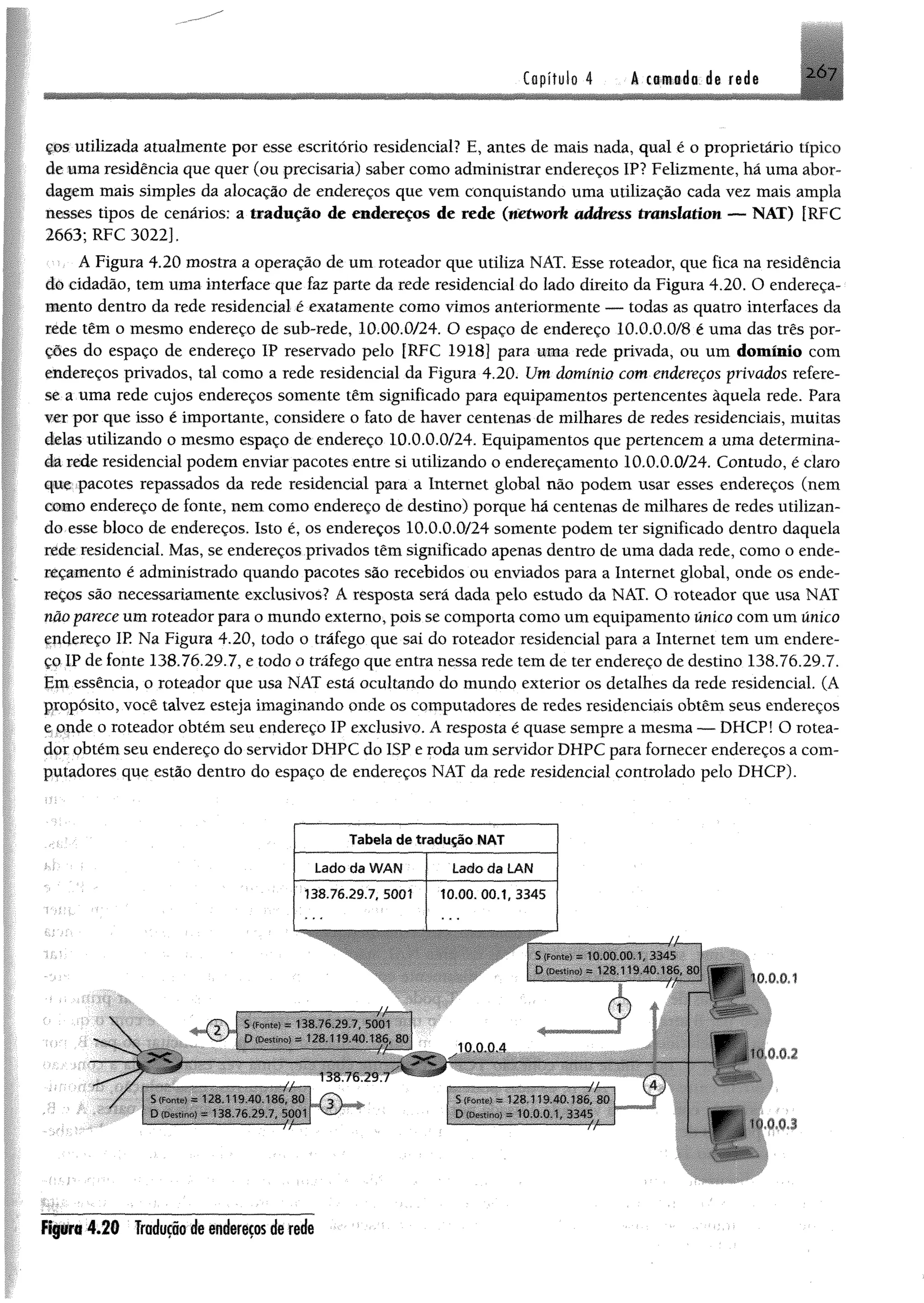 ç&s utilizada atualmente por esse escritório residencial? E, antes de mais nada, qual é o proprietário típico
de uma residência que quer (ou precisaria) saber como administrar endereços IP? Felizmente, há uma abor­
dagem mais simples da alocação de endereços que vem conquistando uma utilização cada vez mais ampla
nesses tipos de cenários: a tradução de endereços de rede (werivorft address tmmlatian — NAT) [RFC
2663; RFC 3022].
A Figura 4.20 mostra a operação de um roteador que utiliza NAT. Esse roteador, que fica na residência
dó cidadão, tem uma interface que faz parte da rede residencial do lado direito da Figura 4.20. O endereça­
mento dentro da rede residencial é exatamente como vimos anteriormente — todas as quatro interfaces da
rede têm o mesmo endereço de sub-rede, 10.00.0/24. O espaço de endereço 10.0.0.0/8 é uma das três por­
ções do espaço de endereço IP reservado pelo [RFC 1918] para uma rede privada, ou um domínio com
endereços privados, tal como a rede residencial da Figura 4.20. Um domínio com endereços privados refere-
se a uma rede cujos endereços somente têm significado para equipamentos pertencentes àquela rede. Para
ver por que isso é importante, considere o fato de haver centenas de milhares de redes residenciais, muitas
delas utilizando o mesmo espaço de endereço 10.0.0.0/24. Equipamentos que pertencem a uma determina­
da rede residencial podem enviar pacotes entre si utilizando o endereçamento 10.0.0.0/24. Contudo, é claro
que pacotes repassados da rede residencial para a Internet global não podem usar esses endereços (nem
como endereço de fonte, nem como endereço de destino) porque há centenas de milhares de redes utilizan­
do esse bloco de endereços. Isto é, os endereços 10.0.0.0/24 somente podem ter significado dentro daquela
rede residencial. Mas, se endereços privados têm significado apenas dentro de uma dada rede, como o ende­
reçamento é administrado quando pacotes são recebidos ou enviados para a Internet global, onde os ende­
reços são necessariamente exclusivos? A resposta será dada pelo estudo da NAT. O roteador que usa NAT
não parece um roteador para o mundo externo, pois se comporta como um equipamento único com um único
endereço IR Na Figura 4.20, todo o tráfego que sai do roteador residencial para a Internet tem um endere­
ço IP de fonte 138.76.29.7, e todo o tráfego que entra nessa rede tem de ter endereço de destino 138.76.29.7.
Em essência, o roteador que usa NAT está ocultando do mundo exterior os detalhes da rede residencial. (A
propósito, você talvez esteja imaginando onde os computadores de redes residenciais obtêm seus endereços
e onde o roteador obtém seu endereço IP exclusivo. A resposta é quase sempre a mesma — DHCP! O rotea­
dor obtém seu endereço do servidor DHPC do ISP e roda um servidor DHPC para fornecer endereços a com­
putadores qqe estão dentro do espaço de endereços NAT da rede residencial controlado pelo DHCP).
Tabela de tradução NAT
Lado da WAH Lado da LAN
138.76.29.7, 5001 1 0 .0 0 .0 0 .1 ,3 3 4 5
JÁ
spammmmmmrnm


ÉÊÊÈÊÈÊÊêÊÍÉÊÍXÍÊÊÊÊÊM
!■> ■ - i; r 1li) io mo, 80 umr , ,
©
> C
10.0.0.4
~!^Ê^Ê»ÊÊÈÊÊÊ^ÊÈÍ^MmA ». . i> : 1s'>MJ 'B6. 'àd
--------------„ D .. ■ . =10 00 1 .J.i‘Vi
©
^ .0.2
W k .
V ,9,3
Figura 4.20 Traduçãodeendereçosderede
 