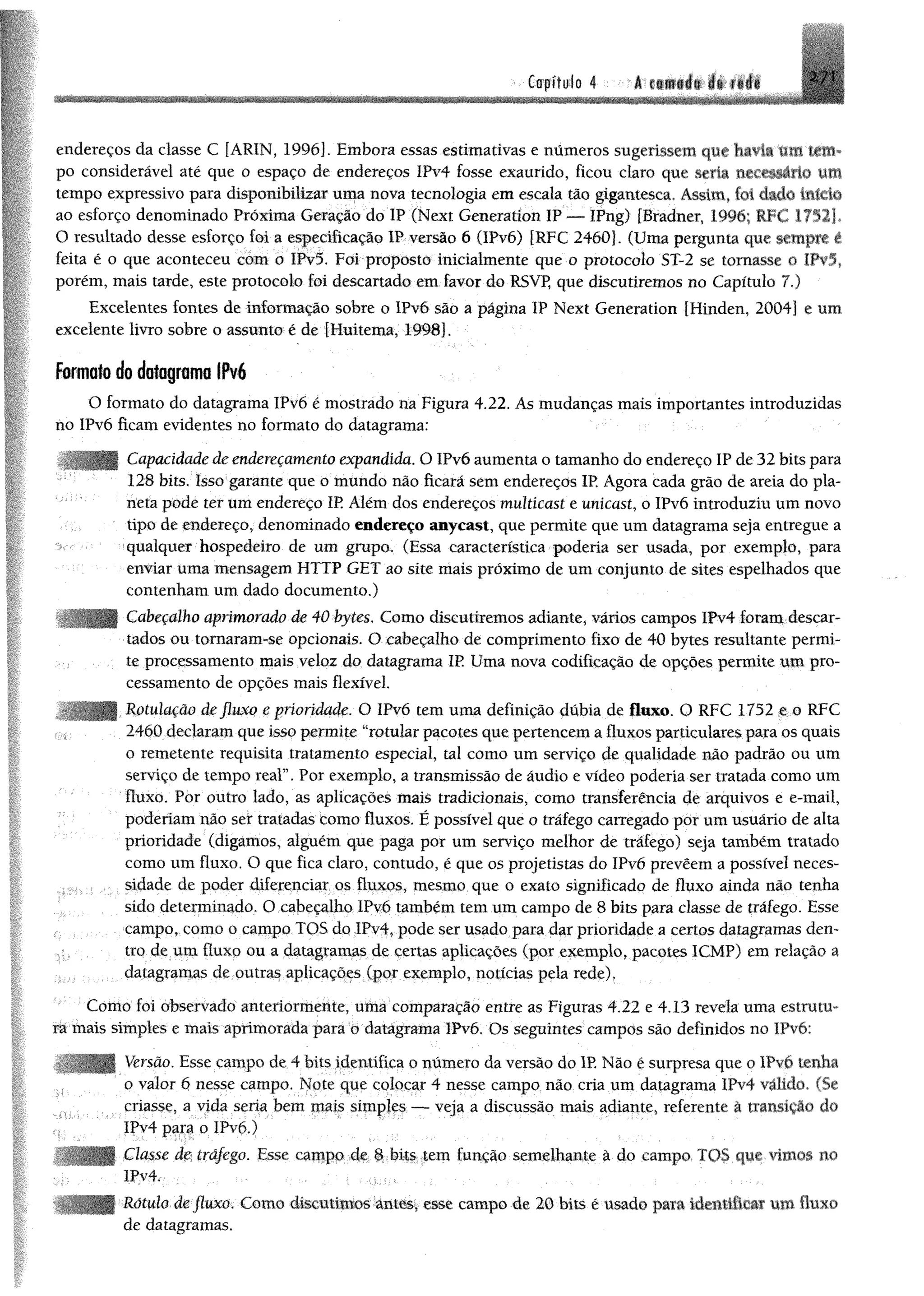 ^ mI
Capítulo 4 -á^f*®»í*iif|||
endereços da classe C [ARIN, 1996]. Embora essas estimativas e numeros sugerissem que havia iiit tem­
po considerável até que o espaço de endereços IPv4 fosse exaurido, ficou claro que seria nri c^ ho mm
tempo expressivo para disponibilizar uma nova tecnologia em escala tão gigantesca. Assim, fo i dado início
ao esforço denominado Próxima Geração do IP (Next Generatíon IP — IFng) [Bradner, 1996; RFC 17521*
O resultado desse esforço foi a especificação IP versão 6 (IPvó) {RFC 2460]. (Uma pergunta que sempre ê
feita é o que aconteceu com o IPvõ. Foi proposto inicialmente que o protocolo ST-2 se tornasse o IPv5,
porém, mais tarde, este protocolo foi descartado em favor do RSVP, que discutiremos no Capítulo 7.)
Excelentes fontes de informação sobre o IPv6 são a página IP Next Generation fHinden, 2004] e um
excelente livro sobre o assunto é de [Huitema, 1998].
formato do dafagrama IPv6
O formato do datagrama IPvó é mostrado na Figura 4.22. As mudanças mais importantes introduzidas
no IPvó ficam evidentes no formato do datagrama:
- Capacidade de endereçamento expandida. O IPvó aumenta o tamanho do endereço IP de 32 bits para
128 bits. Isso garante que o mundo não ficará sem endereços IP. Agora cada grão de areia do pla­
neta pode ter um endereço IR Além dos endereços multicast e unicast, o IPvó introduziu um novo
tipo de endereço, denominado endereço anycast, que permite que um datagrama seja entregue a
qualquer hospedeiro de um grupa (Essa característica poderia ser usada, por exemplo, para
enviar uma mensagem HTTP GET ao site mais próximo de um conjunto de sites espelhados que
contenham um dado documento.)
Cabeçalho aprimorado de 40 bytes. Com o discutiremos adiante, vários campos lPv4 foram descar­
tados ou tomaram-se opcionais. O cabeçalho de comprimento fixo de 40 bytes resultante permi­
te processamento mais veloz do datagrama IR Uma nova codificação de opções permite um pro­
cessamento de opções mais flexível.
Rotulaçâo de fluxo e prioridade. O IPvó tem uma definição dúbia de fluxo. O RFC 1752 e o RFC
2460 declaramque isso permite “rotular pacotes quepertencema fluxos particularespara os quais
o remetente requisita tratamento especial, tal como um serviço de qualidade não padrão ou um
serviço de tempo real”. Por exemplo, a transmissão de áudio e vídeo poderia ser tratada como um
fluxo. Por outro lado, as aplicações mais tradicionais, como transferência de arquivos e e-mail,
poderiam não ser tratadas como fluxos. É possível que o tráfego carregado por um usuário de alta
prioridade (digamos, alguém que paga por um serviço melhor de tráfego) seja também tratado
como um fluxo. O que fica claro, contudo, é que os projetistas do IPvó prevêem a possível neces­
sidade de poder diferenciar os fluxos, mesmo que o exato significado de fluxo ainda não tenha
sido determinado. O cabeçalho IPvó também tem um campo de 8 bits para classe de tráfego. Esse
; campo, como o campo TOS do IPv4, pode ser usado para dar prioridade a certos datagramas den­
tro de um fluxo ou a datagramas de certas aplicações (por exemplo, pacotes 1CMP) em relação a
datagramas de outras aplicações (por exemplo, notícias pela rede).
Como foi observado anteriormente, uma comparação entre as Figuras 4.22 e 4.13 revela uma estrutu­
ra mais simples e mais aprimorada para o datagrama IPvó. Os seguintes campos são definidos no IPvó:
Versão. Esse campo de 4 bits identifica o número da versão do IP. Não é surpresa que o IPvó tenha
o valor 6 nesse campo. Note que colocar 4 nesse campo não cria um datagrama !Pv4 válido. (Se
criasse, a vida seria bem mais simples — veja a discussão mais adiante, referente à transição do
IPv4 para o IPvó.)
Classe de tráfego. Esse campo de 8 bitstem função semelhante à do campo TOS que-vimos no
!Pv4. ; ,
Rótulo de fluxo. Como discutimos antes, esse campo de 20 bits é usado pam identificar um fluxo
de datagramas.
 