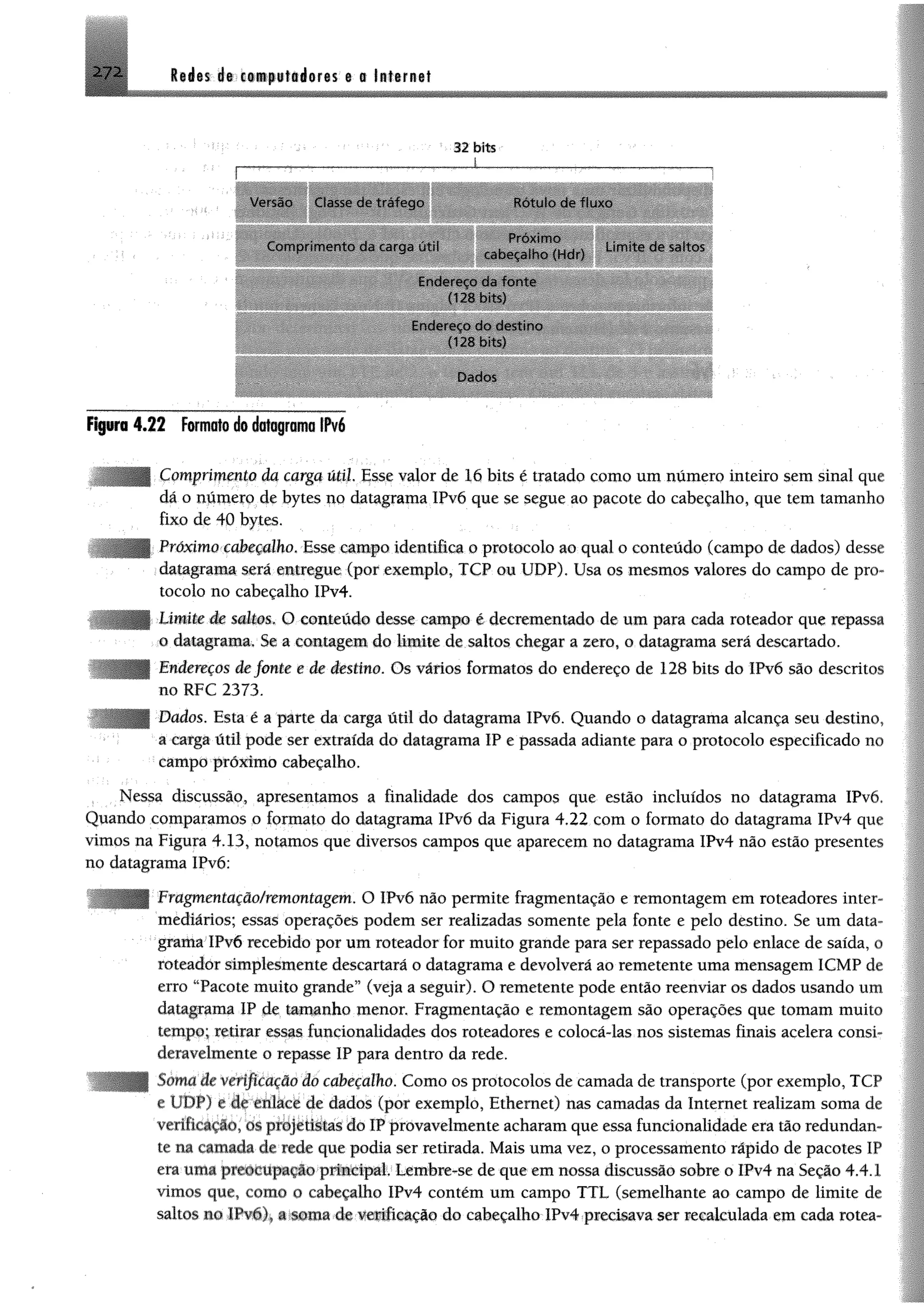 272 Redes de computadores e a Internet
32 bits
.....i.....
f;
Vcvsão Classe du trafego
Comprimento dá carga ;ihl
Rótulo de fluxo
■bBBh Bb
cabeçalho (Hdr)
Limite cie saltos
Endereço da fo nte
(128 bits)
Endereço do destino
(128 bits)
Dados
Figura 4.22 Formato do dologramo IPv6
mprímmto da carga útil. Esse valor de 16 bits é tratado como um número inteiro sem sinal que
da o numero de bytes no datagrama 1Pv6 que se segue ao pacote do cabeçalho, que tem tamanho
fixo de 40 bytes.
Próximo cabeçalho. Esse campo identifica o protocolo ao qual o conteúdo (campo de dados) desse
datagrama será entregue (por exemplo, TCP ou UDP). Usa os mesmos valores do campo de pro­
tocolo no cabeçalho IPv4.
-Limite de saltes* O conteúdo desse carop© é decrementado de utn para cada roteador que repassa
0 datagrama, Se a contagem do limite de saltos chegar a zero, o datagrama será descartado.
1adereços de fonte e de destino. Os vários formatos do endereço de 128 bits do !Pv6 são descritos
no RFC 2373.
Dados. Esta é a parte da carga útil do datagrama IPvõ. Quando o datagrama alcança seu destino,
a carga útil pode ser extraída do datagrama IP e passada adiante para o protocolo especificado no
campo próximo cabeçalho.
Nessa discussão, apresentamos a finalidade dos campos que estão incluídos no datagrama IPv6.
Quando comparamos o formato do datagrama IPvó da Figura 4.22 com o formato do datagrama IPv4 que
vimos na Figura 4.13, notamos que diversos campos que aparecem no datagrama IPv4 não estão presentes
no datagrama IPvó;
Fragmentação/remontagem, O IPvó não permite fragmentação e remontagem em roteadores inter­
mediários; essas operações podem ser realizadas somente pela fonte e pelo destino. Se um data­
grama IPvó recebido por umroteador for muito grande para ser repassado pelo enlace de saída, o
roteador simplesmente descartará o datagrama e devolverá ao remetente uma mensagem 1CMP de
erro “Pacote muito grande'5(veja a seguir). O remetente pode então reenviar os dados usando um
datagrama IP de tamanho menor. Fragmentação e remontagem são operações que tomam muito
tempo; retirar essas funcionalidades dos roteadores e colocá-las nos sistemas finais acelera consi­
deravelmente o repasse IP para dentro da rede.
Soma de verificação do cabeçalho. Como os protocolos de camada de transporte (por exemplo, TCP
e UDP) e de enlace de dados (por exemplo, Ethernet) ms camadas da Internet realizam soma de
verificação, os projetistas do IPprovavelmente acharamque essa funcionalidade era tãoredundan­
te na camada de rede que podia ser retirada. Mais uma vez, o processamento rápido de pacotes IP
era uma preoc upação principal Lembre-se de que emnossa discussão sobre o IPv4 na Seção 4.4.1
vimos que, como o cabeçalho IPv4 contém um campo TTL (semelhante ao campo de limite de
saltos no IPvóy a soma de verificação do cabeçalho IPv4 precisava ser recalculada em cada rotea-
 