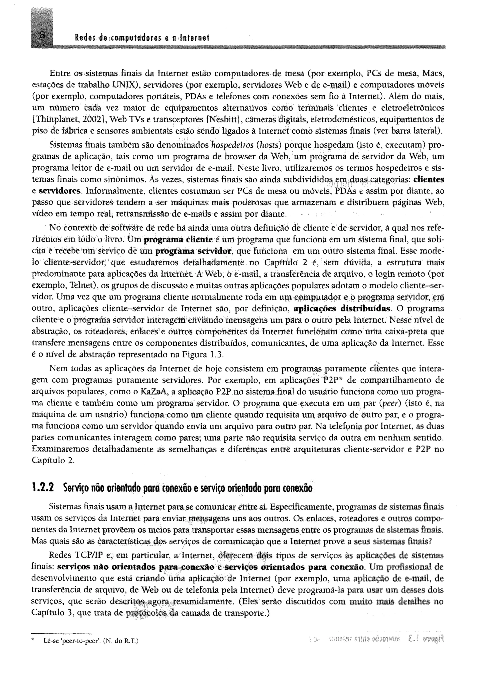 8 M m éê m m ftííniêr«s @0 ia ts r a tt
Entre os sistemas finais da Internet estio computadores de mesa (por exemplo, PCs de mesa, Macs,
estações de trabalho UNIX), servidores (por exemplo, servidores Web e de e-mail) e computadores móveis
(por exemplo, computadores portáteis, PDAs e telefones com conexões sem fio à Internet). Além do mais,
um número cada vez maior de equipamentos alternativos como terminais clientes e eletroeletrônicos
[Thinplanet, 2002], Web TVs e transceptores [Nesbiít], câmeras digitais, eletrodomésticos, equipamentos de
piso de fábrica e sensores ambientais estão sendo ligados à Internet como sistemas finais (ver barra lateral).
Sistemas finais também são denominados hospedeiros (hosts) porque hospedam (isto é, executam) pro­
gramas de aplicação, tais como um programa de browser da Web, um programa de servidor da Web, um
programa leitor de e-mail ou um servidor de e-mail. Neste livro, utilizaremos os termos hospedeiros e sis­
temas finais como sinônimos. Às vezes, sistemas finais são ainda subdivididos em duas categorias: dieatei
e servidores. Informalmente, clientes costumam ser PCs de mesa ou móveis, PDAs e assim por diante, ao
passo que servidores tendem a ser máquinas mais poderosas que armazenam e distribuem páginas Web,
vídeo em tempo real, retransmissão de e-maib e assim por diante.
No contexto de software de rede há ainda uma outra definição de cliente e de servidor, ã qual nos refe­
riremos em todo o livro. Um programa cliente é um programa que funciona em um sistema final, que soli­
cita e recebe um serviço de um programa servidor, que funciona em um outfo sistema final Esse mode­
lo cliente-servidor, que estudaremos detalhadamente no Capítulo 2 é, sem dúvida, a estrutura mais
predominante para aplicações da tateritèt A Web, 0 e-maíl, a transferência de arquivo, o logín remoto (por
exemplo, Telnet), os grupos de discussão e muitas outras aplicações populares adotam o modelo cliente-ser­
vidor. Uma vez que um programa cliente normalmente roda em um computador e o programa servidor, enj
outro, aplicações cliente-servidor de Internet são, por definição, aplicações distribuídas. O programa
cliente e o programa servidor interagem enviando mensagens um para o outro pela Internet. Nesse nível de
abstração, os roteadores, enlaces e outros componentes da Internet funcionam como uma câixa-preta que
transfere mensagens entre os componentes distribuídos, comunicantes, de uma aplicação da Internet. Esse
é o nível de abstração representado na Figura 1.3.
Nem todas as aplicações da Internet de hoje consistem em programas puramente clientes que intera­
gem com programas puramente servidores. Por exemplo, em aplicações P2P* de compartilhamento de
arquivos populares, como o KaZaA, a aplicação P2P no sistema final do usuário funciona como um progra­
ma cliente e também como um programa servidor. O programa que executa em um par (peer) (isto é, na
máquina de um usuário) funciona como mm cliente quando requisita um arquivo de outro par, e o progra­
ma funciona como um servidor quando envia um arquivo para outro par. Na telefonia por Internet, as duas
partes comunicantes interagem como pares; uma parte não requisita serviço da outra em nenhum sentido.
Examinaremos detalhadamente as semelhanças e diferenças entre arquiteturas cliente-servidor e P2P no
Capítulo 2.
1.2.2 Serviço não orientado para conexão e serviço orientado para conexão
Sistemas finais usam a Internet para se comunicar elite si. Especificamente, programas de sistemas finais
usam os serviços da Internet para enviar mensagens uns aos outros. Os enlaces, roteadores e outros compo­
nentes da Internet proveem os meios para transportar essas mensagens entre os programas de sistemas finais.
Mas quais são as características dos serviços de comunicação que a Internet provê a seus sistemas finais?
Redes TCP/IP e, em particular, a Internet, oferecem dois tipos de serviços às aplicações de sistemas
finais: serviços n io orientados para conexão e serviços orientados para comoclo* Um profissional de
desenvolvimento que está criando uma aplicação de Internet (por exemplo, uma aplicação de e-mail, de
transferência de arquivo, de Web ou de telefonia pela Internet) deve programá-la para usar um desses dois
serviços, que serão descritos agora resumidamente. (Eles serão discutidos com muito tnsJi detalhes no
Capítulo 3, que trata de protocolos da camada de transporte.)
vám miímim L í sitfiíLê-se ‘peer-to-peer’. (N. do R.T.)
 