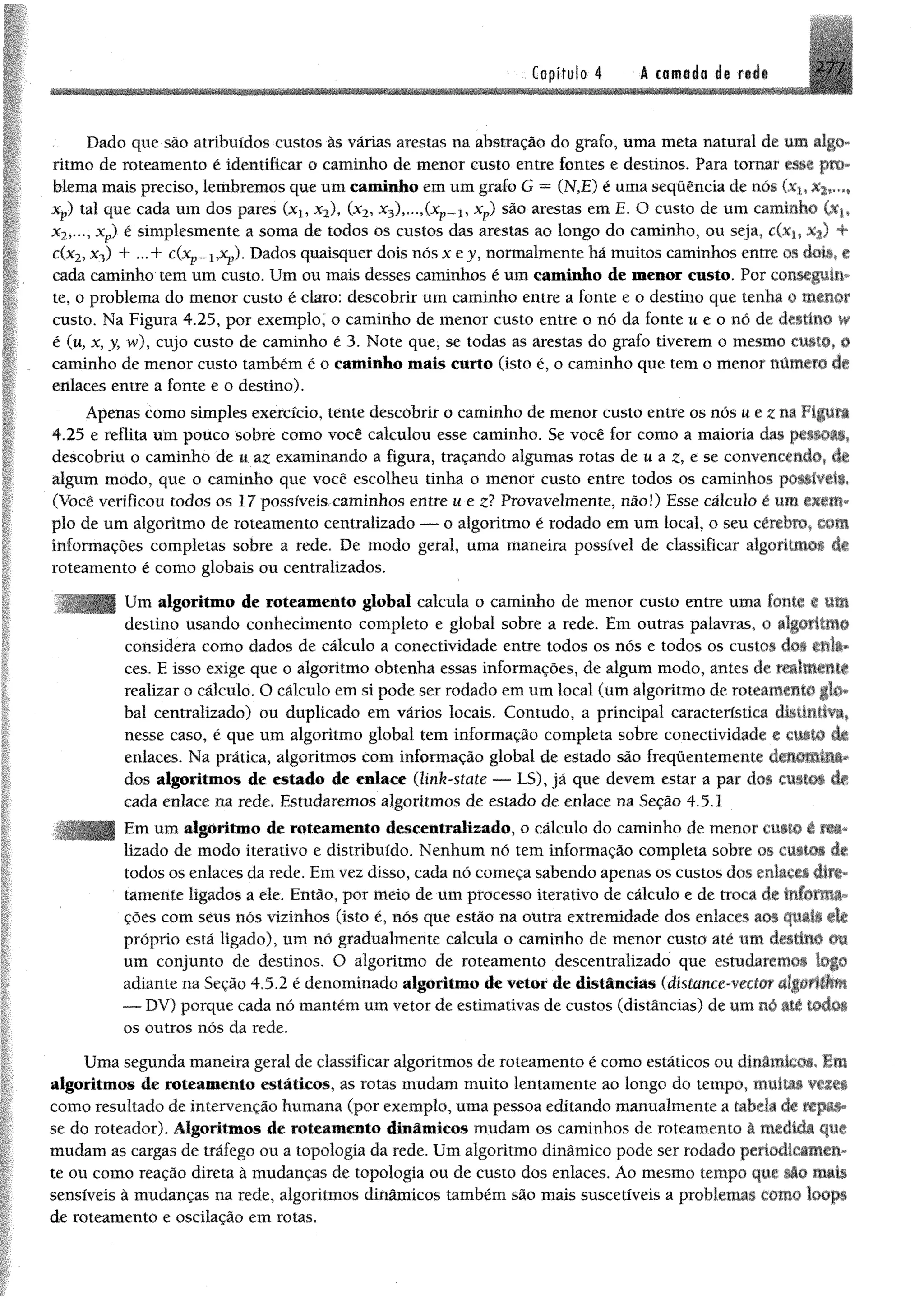 2 7 /Copífulo 4 á comido de rid i
Dado que são atribuídos custos às várias arestas na abstração do grafo, uma meta natural de um algo­
ritmo de roteamento é identificar o caminho de menor custo entre fontes e destinos. Para tomar esse pro­
blema mais preciso, lembremos que umcaminho emumgrafo G = (N,E) é uma sequência de nós Oq,
Xp) tal que cada um dos pares (xx, x2), (x2, x3),...,(xp- 1, xp) são arestas em E. O custo de um caminho (Xj,
x2>..., xp) é simplesmente a soma de todos os custos das arestas ao longo do caminho, ou seja, c(x-y %) 4
c(x2,x3) + ...+ c(xp~iJCp). Dados quaisquer dois nós x ej, normalmente há muitos caminhos entre os doto» e
cada caminho'tem um custo. Um ou mais desses caminhos é um caminho de menor custo. Por conseguiu*
te, o problema do menor custo é claro; descobrir um caminho entre a fonte e o destino que tenha o menor
custo. Na Figura 4.25, por exemplo, o caminho de menor custo entre o nó da fonte u e o nó de destino w
é (u, x,y, w), cujo custo de caminho é 3. Note que, se todas as arestas do grafo tiverem o mesmo custo, §
caminho de menor custo também é o caminho mais curto (isto é, o caminho que tem o menor número de
enlaces entre a fonte e o destino).
Apenas como simples exercício, tente descobrir o caminho de menor custo entre os nós ue^na figura
4.25 e reflita um pouco sobre como você calculou esse caminho. Se você for como a maioria dm ptüOi»,
descobriu o caminho de u az examinando a figura, traçando algumas rotas de u a z, e se convencendo, df
algum modo, que o caminho que você escolheu tinha o menor custo entre todos os caminhos poüíViii*
(Você verificou todos os 17 possíveis caminhos entre u e z? Provavelmente, não!) Esse cálculo é um eiffllt*
pio de um algoritmo de roteamento centralizado — o algoritmo é rodado em um local, o seu cérebro, COSI
informações completas sobre a rede. De modo geral, uma maneira possível de classificar algoritmo* dê
roteamento é como globais ou centralizados,
Um algoritmo de roteamento global calcula o caminho de menor custo entre uma fonte e tim
destino usando conhecimento completo e global sobre a rede. Em outras palavras, o algoritmo
considera como dados de cálculo a conectividade entre todos os nós e todos os custos cfos *nla
ces. E isso exige que o algoritmo obtenha essas informações, de algum modo, antes de realmitlti
realizar o cálculo. O cálculo emsi pode ser rodado emumlocal (umalgoritmo de roteamento gfo*
bal centralizado) ou duplicado em vários locais. Contudo, a principal característica distintiva,
nesse caso, é que um algoritmo global tem informação completa sobre conectividade e ewm* 4c
enlaces. Na prática, algoritmos com informação global de estado são frequentemente
dos algoritmos de estado de enlace (link-state — LS), jã que devem estar a par dos custo* 4
cada enlace na rede* Estudaremos algoritmos de estado de enlace na Seção 4.5.1
Em um algoritmo de roteamento descentralizado, o cálculo do caminho de menor custo I Ui-
lizado de modo iterativo e distribuído. Nenhum nó tem informação completa sobre os CUitOS df
todos os enlaces da rede. Emvez disso, cada nó começa sabendo apenas os custos dos enlacei ditê-
tamente ligados a ele. Então, por meio de um processo iterativo de cálculo e de troca dê tlifafmi*
ções com seus nós vizinhos (isto é, nós que estão na outra extremidade dos enlaces aos q illi ilt
próprio está ligado), um nó gradualmente calcula o caminho de menor custo até um destiliO 01
um conjunto de destinos. O algoritmo de roteamento descentralizado que estudarem*^ tog©
adiante na Seção 4.5.2 é denominado algoritmo de vetor de distâncias (dístance-vectar ãlgútUÊm
— DV) porque cada nó mantêmumvetor de estimativas de custos (distâncias) deumnó até iodos
os outros nós da rede.
Uma segunda maneira geral de classificar algoritmos de roteamento é como estáticos ou dinâmicos* Em
algoritmos de roteamento estáticos, as rotas mudam muito lentamente ao longo do tempo» muitas vezea
como resultado de intervenção humana (por exemplo»uma pessoa editando manualmente a tabela dê ffJJif*
se do roteador). Algoritmos de roteamento dinâmicos mudam os caminhos de roteamento â medida que
mudam as cargas de tráfego ou a topologia da rede. Umalgoritmo dinâmico pode ser rodado periodicamen­
te ou como reação direta à mudanças de topologia ou de custo dos enlaces. Ao mesmo tempo que li© mais
sensíveis à mudanças na rede, algoritmos dinâmicos também são mais suscetíveis a problemas cottto loops
de roteamento e oscilação em rotas.
 
