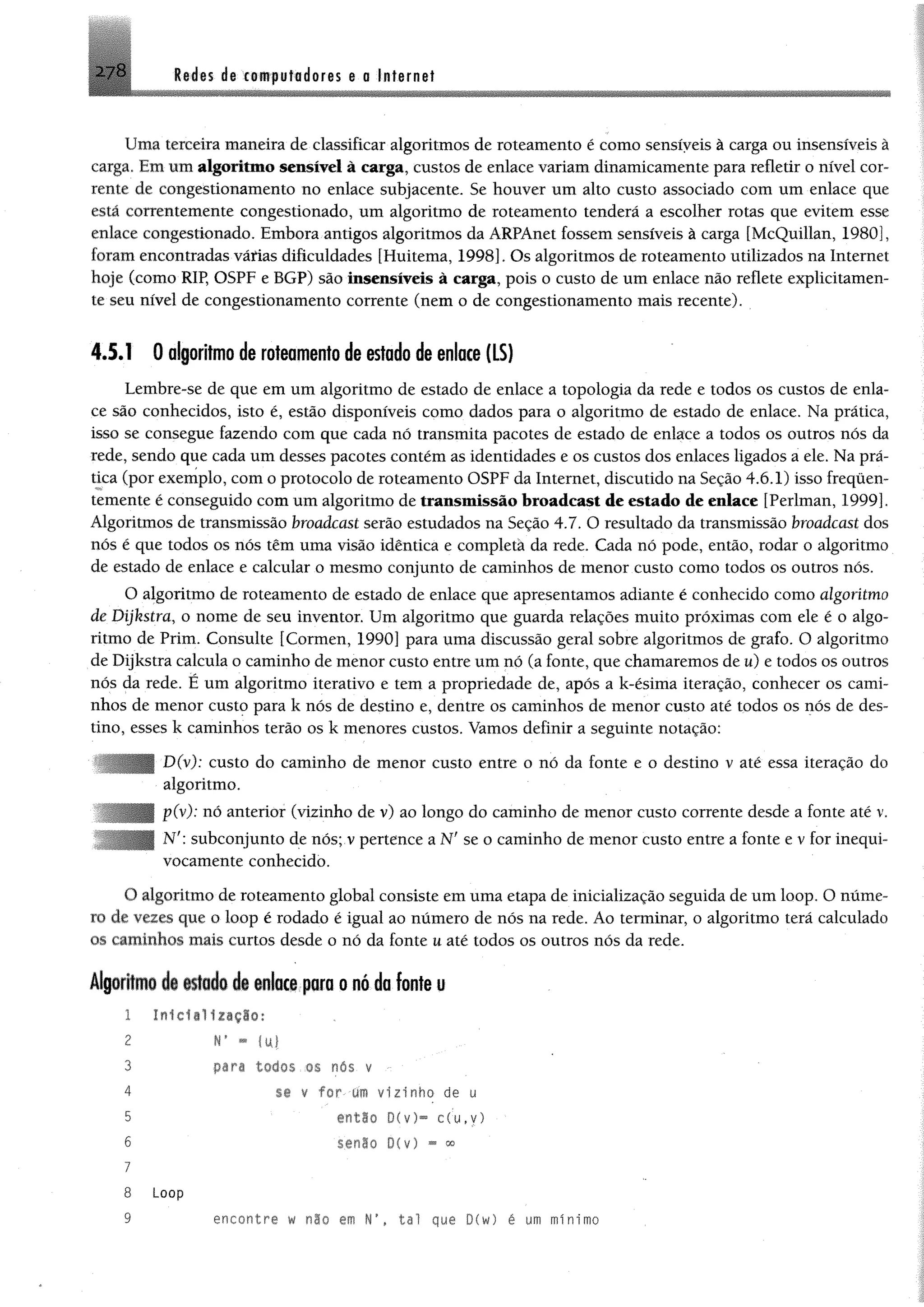 278 M n dg xoBif uffldores e o Internet
Uma terceira maneira de classificar algoritmos de roteamento é como sensíveis à carga ou insensíveis à
carga. Em um algoritmo sensível à carga, custos de enlace variamdinamicamente para refletir o nível cor­
rente de congestionamento no enlace subjacente. Se houver um alto custo associado com um enlace que
está correntemente congestionado, um algoritmo de roteamento tenderá a escolher rotas que evitem esse
enlace congestionado. Embora antigos algoritmos da ARPAnet fossemsensíveis à carga [McQuillan, 1980],
foramencontradas várias dificuldades [Huitema, 1998]. Os algoritmos de roteamento utilizados na Internet
hoje (como RIP, OSPF e BGP) são Insensíveis à carga, pois o custo de um enlace não reflete explicitamen­
te seu nível de congestionamento corrente (nem o de congestionamento mais recente).
4.5.1 0 algoritmo de roteamento de estado de enlace (LS)
Lembre-se de que em um algoritmo de estado de enlace a topologia da rede e todos os custos de enla­
ce são conhecidos, isto é, estão disponíveis como dados para o algoritmo de estado de enlace. Na prática,
isso se consegue fazendo com que cada nó transmita pacotes de estado de enlace a todos os outros nós da
rede, sendo que cada um desses pacotes contém as identidades e os custos dos enlaces ligados a ele. Na prá­
tica (por exemplo, com o protocolo de roteamento OSPF da Internet, discutido na Seção 4.6.1) isso frequen­
temente é conseguido comum algoritmo de transmissão broadcast de estado de enlace [Perlman, 1999].
Algoritmos de transmissão broadcast serão estudados na Seção 4.7. O resultado da transmissão broadcast dos
nós é que todos os nós têm uma visão idêntica e eompletà da rede. Cada nó pode, então, rodar o algoritmo
de estado de enlace e calcular o mesmo eonjunto de caminhos de menor custo como todos os outros nós.
O algoritmo de roteamento de estado de enlace que apresentamos adiante é conhecido como algoritmo
de Dijkstra, o nome de seu inventor. Um algoritmo que guarda relações muito próximas com ele é o algo­
ritmo de Prim. Consulte [Cormen, 1990] para uma discussão geral sobre algoritmos de grafo. O algoritmo
de Dijkstra calcula o caminho de menor custo entre um nó (a fonte, que chamaremos de u) e todos os outros
nós da rede. É um algoritmo iterativo e tem a propriedade de, após a k-ésima iteração, conhecer os cami­
nhos de menor custo para k nós de destino e, dentre os caminhos de menor custo até todos os nós de des­
tino, esses k caminhos terão os k menores custos. Vamos definir a seguinte notação:
D(v): custo do caminho de menor custo entre o nó da fonte e o destino v até essa iteração do
algoritmo.
p(v): nó anterior (vizinho de v) ao longo do caminho de menor custo corrente desde a fonte até v.
N': subconjunto de nós; v pertence a Nf se o caminho de menor custo entre a fonte e v for inequi­
vocamente conhecido.
0 algoritmo de roteamento global consiste em uma etapa de inicialização seguida de um loop. O núme­
ro de vezes que o loop é rodado é igual ao número de nós na rede. Ao terminar, o algoritmo terá calculado
os caminhos mais curtos desde o nó da fonte u até todos os outros nós da rede.
Algoritmo i§ estado de enlace para o nó da fonte u
1 In1c1il1z«çIo:
2 r - mi
pari todos os nas v •
se v f o r um v iz in h o de u
então D(v)“ c (u ,y )
senão D(v) - <»
Loop
encontre w não em tal que D(w) é um mínimo
3
4
5
6
7
8
9
 