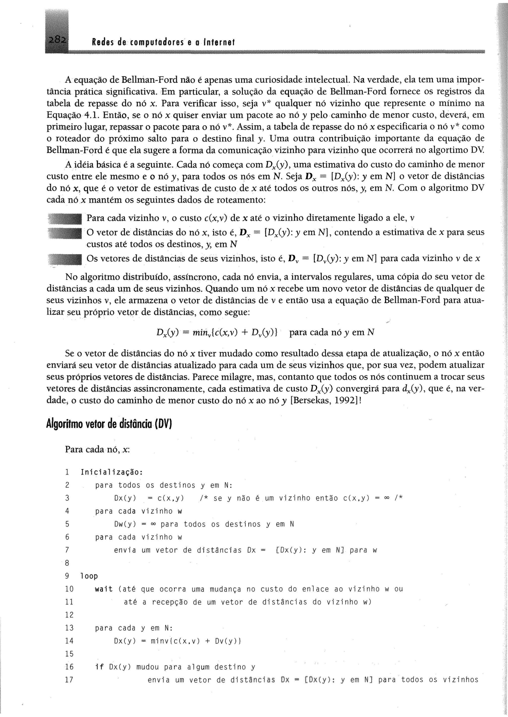 282 Redes de computadores e o Internet
A equação de Bellman-Ford não é apenas uma curiosidade intelectual Na verdade, ela tem uma impor­
tância prática significativa. Em particular, a solução da equação de Bellman-Ford fornece os registros da
tabela de repasse do nó x. Para verificar isso, seja v* qualquer nó vizinho que represente o mínimo na
Equação 4.1. Então, se o nó x quiser enviar um pacote ao nó y pelo caminho de menor custo, deverá, em
primeiro lugar, repassar o pacote para o nó v*. Assim, a tabela de repasse do nó x especificaria o nó v* como
o roteador do próximo salto para o destino final y. Uma outra contribuição importante da equação de
Bellman-Ford é que ela sugere a forma da comunicação vizinho para vizinho que ocorrerá no algortimo DY
A idéia básica é a seguinte. Cada nó começa com Dx(y)f uma estimativa do custo do caminho de menor
custo entre ele mesmo e o nó j, para todos os nós em N. Seja D x —[Dx(y): y em N] o vetor de distâncias
do nó x, que é o vetor de estimativas de custo de x até todos os outros nós, y, em N. Com o algoritmo DV
cada nó x mantém os seguintes dados de roteamento:
Para cada vizinho v, o custo c(x,v) de x até o vizinho diretamente ligado a ele, v
O vetor de distâncias do nó x, isto é, D x = [DxCy): y em N], contendo a estimativa de x para seus
custos até todos os destinos, y, em N
Os vetores de distâncias de seus vizinhos, isto é, D v = [Dv(y): y em N] para cada vizinho v de x
No algoritmo distribuído, assíncrono, cada nó envia, a intervalos regulares, uma cópia do seu vetor de
distâncias a cada um de seus vizinhos. Quando um nó x recebe um novo vetor de distâncias de qualquer de
seus vizinhos v, ele armazena o vetor de distâncias de v e então usa a equação de Bellman-Ford para atua­
lizar seu próprio vetor de distâncias, como segue:
Dx(y) = minv{c(x,v) + Dy(y)} para cada nó y em N
Se o vetor de distâncias do nó x tiver mudado como resultado dessa etapa de atualização, o nó x então
enviará seu vetor de distâncias atualizado para cada um de seus vizinhos que, por sua vez, podem atualizar
seus próprios vetores de distâncias. Parece milagre, mas, contanto que todos os nós continuem a trocar seus
vetores de distâncias assincronamente, cada estimativa de custo Dx(y) convergirá para djy ), que é, na ver­
dade, o custo do caminho de menor custo do nó x ao nóy [Bersekas, 1992] l
Algoritmo vetor de distância (DV)
Para cada nó, x:
1 In ic ia liz a ç ã o :
2 para todos os destinos y em N:
3 0x(y) - c(x ,y ) /* se y não é um vizinho então c(x ,y ) = 00 /*
4 para cada vizinho w
5 Dw(y) ~ para todos os destinos y em N
6 para cada vizinho w
7 envia um vetor de distâncias Dx ~ [Dx(y): y em N] para w
8
9 loop
10 wait (até que ocorra uma mudança no custo do enlace ao vizinho w ou
11 até a recepção de um vetor de d is t â n c ias do vizinho w)
12
13 para cada y em H:
14 Dx(y) * minvfc(x.v) + Dv(y)}
15
16 i f Dx(y) mudou para algum destino y
17 ' envia um vetor de d istâncias Dx * [Dx(y): y em N] para todos os vizinhos
 