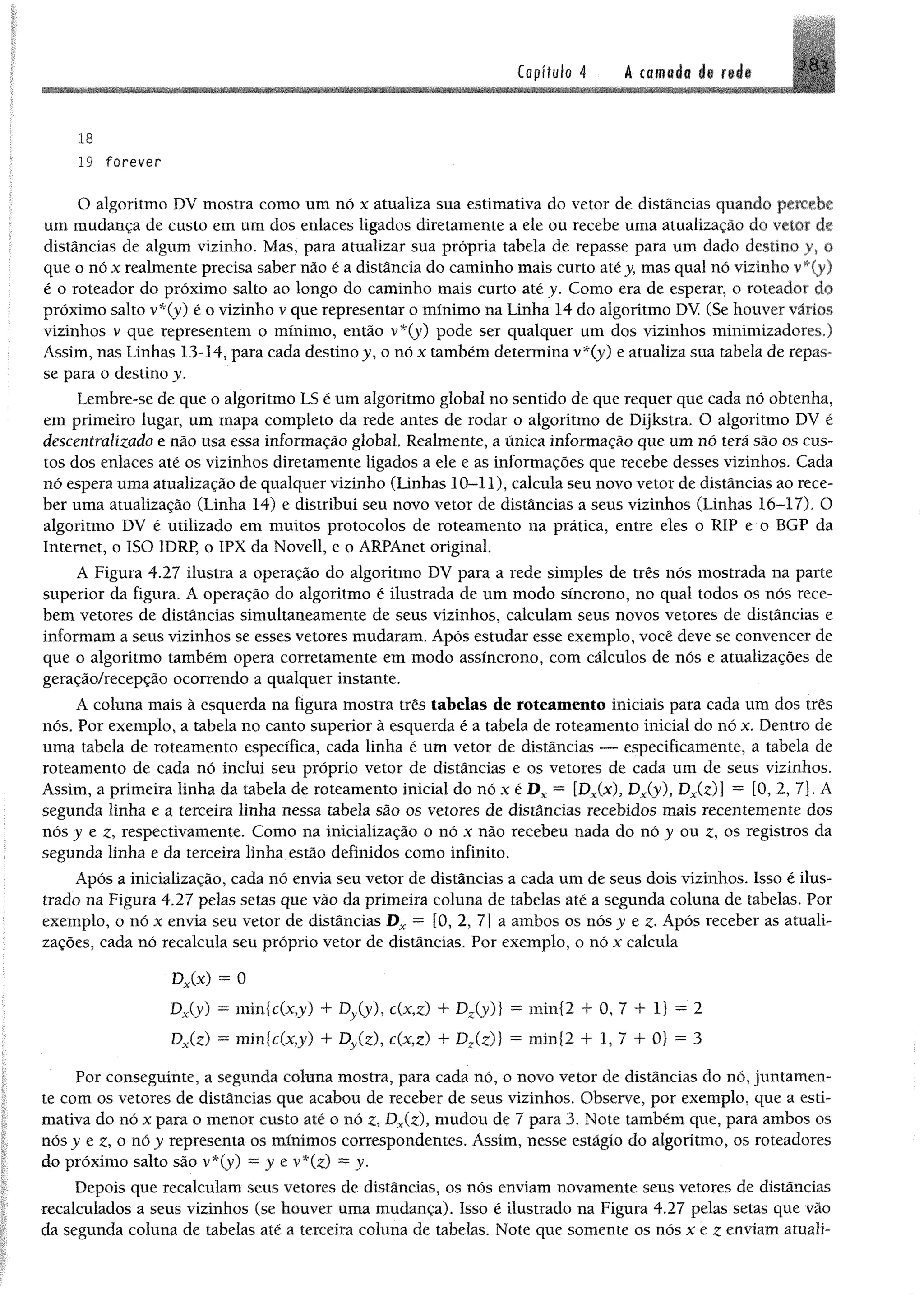 Copífulo 4 A €omfldo át r# if
18
19 forever
O algoritmo DV mostra como um nó x atualiza sua estimativa do vetor de distâncias quando percebe
um mudança de custo emum dos enlaces ligados diretamente a ele ou recebe uma atualização do vetor de
distâncias de algum vizinho. Mas, para atualizar sua própria tabela de repasse para um dado destino y, ©
que o nóx realmente precisa saber não é a distância do caminho mais curto atéy, mas qual nó vizinho v*(y)
é o roteador do próximo salto ao longo do caminho mais curto até y. Como era de esperar, o roteador do
próximo salto v*(y) é o vizinho v que representar o mínimo na Linha 14 do algoritmo DV (Se houver vários
vizinhos v que representem o mínimo, então v*(y) pode ser qualquer um dos vizinhos minimizadores.)
Assim, nas Linhas 13-14, para cada destino y, o nó x também determina v*(y) e atualiza sua tabela de repas­
se para o destino y.
Lembre-se de que o algoritmo LS é um algoritmo global no sentido de que requer que cada nó obtenha,
em primeiro lugar, um mapa completo da rede antes de rodar o algoritmo de Dijkstra. O algoritmo DV é
descentralizado e não usa essa informação global. Realmente, a única informação que um nó terá são os cus­
tos dos enlaces até os vizinhos diretamente ligados a ele e as informações que recebe desses vizinhos. Cada
nó espera uma atualização de qualquer vizinho (Linhas 10-11), calcula seu novo vetor de distâncias ao rece­
ber uma atualização (Linha 14) e distribui seu novo vetor de distâncias a seus vizinhos (Linhas 16-17). O
algoritmo DV é utilizado em muitos protocolos de roteamento na prática, entre eles o R1P e o BGP da
Internet, o ISO IDRP, o IPX da Novell, e o ARPAnet original.
A Figura 4.27 ilustra a operação do algoritmo DV para a rede simples de três nós mostrada na parte
superior da figura. A operação do algoritmo é ilustrada de um modo síncrono, no qual todos os nós rece­
bem vetores de distâncias simultaneamente de seus vizinhos, calculam seus novos vetores de distâncias e
informam a seus vizinhos se esses vetores mudaram. Após estudar esse exemplo, você deve se convencer de
que o algoritmo também opera corretamente em modo assíncrono, com cálculos de nós e atualizações de
geração/recepção ocorrendo a qualquer instante.
A coluna mais à esquerda na figura mostra três tabelas de roteamento iniciais para cada um dos três
nós. Por exemplo, a tabela no canto superior à esquerda é a tabela de roteamento inicial do nó x. Dentro de
uma tabela de roteamento específica, cada linha é um vetor de distâncias — especificamente, a tabela de
roteamento de cada nó inclui seu próprio vetor de distâncias e os vetores de cada um de seus vizinhos.
Assim, a primeira linha da tabela de roteamento inicial do nó x é D x = [Dx(x), Dx(y), Dx(z)í ~ [0, 2, 7]. A
segunda linha e a terceira linha nessa tabela são os vetores de distâncias recebidos mais recentemente dos
nós y e z, respectivamente. Como na inicialização o nó x não recebeu nada do nó y ou z, os registros da
segunda linha e da terceira linha estão definidos como infinito.
Após a inicialização, cada nó envia seu vetor de distâncias a cada um de seus dois vizinhos. Isso é ilus­
trado na Figura 4.27 pelas setas que vão da primeira coluna de tabelas até a segunda coluna de tabelas. Por
exemplo, o nó x envia seu vetor de distâncias D x = [0, 2, 7] a ambos os nós y e z. Após receber as atuali­
zações, cada nó recalcula seu próprio vetor de distâncias. Por exemplo, o nó x calcula
Dx(x) = 0
Dx(y) = min{c(x?y) + Dv(y), c(x,z) + Dz(y)} = min{2 + 0, 7 + 1} = 2
Dx(z) - min{c(x,y) + Dy(z), c(x,z) + Dz(z)} = min{2 + 1, 7 + 0} = 3
Por conseguinte, a segunda coluna mostra, para cada nó, o novo vetor de distâncias do nó, juntamen­
te com os vetores de distancias que acabou de receber de seus vizinhos. Observe, por exemplo, que a esti­
mativa do nó x para o menor custo até o nó z, Dx(z), mudou de 7 para 3. Note também que,paraambos os
nós y e z, o nó y representa os mínimos correspondentes. Assim, nesse estágio do algoritmo, osroteadore
do próximo salto são v*(y) = j e v*(z) = y.
Depois que recalculam seus vetores de distâncias, os nós enviam novamente seus vetores de distâncias
recalculados a seus vizinhos (se houver uma mudança). Isso é ilustrado na Figura 4.27 pelas setas que vão
da segunda coluna de tabelas até a terceira coluna de tabelas. Note que somente os nós x e z enviam atuali-
 