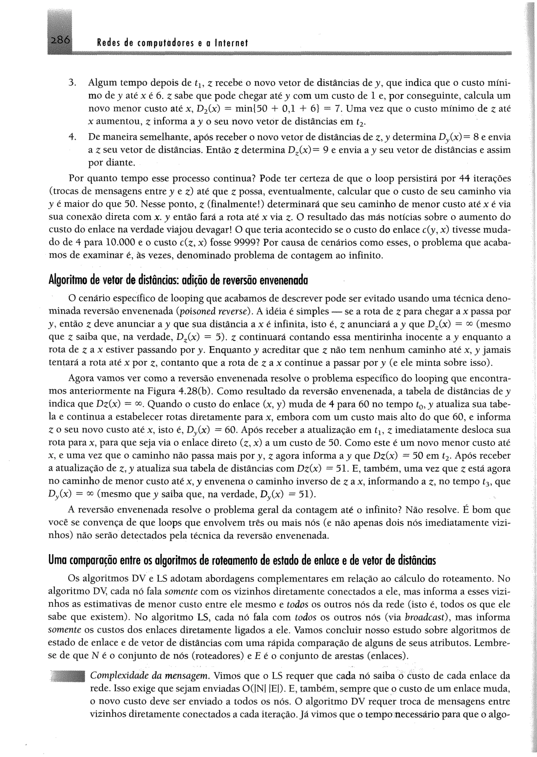 2 8 6 Redes de computadores e s Internet
3. Algum tempo depois de tXyz recebe o novo vetor de distâncias dey, que indica que o custo mini™
mo dey até x é 6. z sabe que pode chegar atéy com um custo de 1 e, por conseguinte, calcula um
novo menor custo até x, D2(x) = min{50 + 0,1 4- 6} = 7. Uma vez que o custo mínimo de 2 até
x aumentou, z informa a j o seu novo vetor de distâncias em í2.
4. De maneira semelhante, após receber o novo vetor de distâncias de z, y determina Dy(x) = 8 e envia
a z seu vetor de distâncias. Então z determina Dz(x)~ 9 e envia a j seu vetor de distâncias e assim
por diante.
Por quanto tempo esse processo continua? Pode ter certeza de que o loop persistirá por 44 iterações
(trocas de mensagens entre j e z) até que z possa, eventualmente, calcular que o custo de seu caminho via
j é maior do que 50. Nesse ponto, z (finalmente!) determinará que seu caminho de menor custo até x é via
sua conexão direta com x. y então fará a rota até x via z- O resultado das más notícias sobre o aumento do
custo do enlace na verdade viajou devagar! O que teria acontecido se o custo do enlace c(j, x) tivesse muda­
do de 4 para 10.000 e o custo c(z, x) fosse 9999? Por causa de cenários como esses, o problema que acaba­
mos de examinar é, às vezes, denominado problema de contagem ao infinito.
Algoritmo de vetor de distâncias: adição de reversão envenenada
O cenário específico de looping que acabamos de descrever pode ser evitado usando uma técnica deno­
minada reversão envenenada (poisoned reverse). A idéia é simples — se a rota de z para chegar ax passa por
j , então z deve anunciar ay que sua distância a x é infinita, isto é, z anunciará a y que Dz(x) = °o (mesmo
que z saiba que, na verdade, Dz(x) = 5). z continuará contando essa mentirinha inocente a j enquanto a
rota de £ a x estiver passando por y. Enquanto y acreditar que z não tem nenhum caminho até x, y jamais
tentará a rota até x por z, contanto que a rota de z a x continue a passar por y (e ele minta sobre isso).
Agora vamos ver como a reversão envenenada resolve o problema específico do looping que encontra­
mos anteriormente na Figura 4.28(b). Como resultado da reversão envenenada, a tabela de distâncias de j
indica que Dz(x) = oo„ Quando o custo do enlace (x, y) muda de 4 para 60 no tempo £0, y atualiza sua tabe­
la e continua a estabelecer rotas diretamente para x, embora com um custo mais alto do que 60, e informa
Zo seu novo custo até x, isto é, Dy(x) ™60. Após receber a atualização em íl5 z imediatamente desloca sua
rota para x, para que seja via o enlace direto (z, x) a um custo de 50. Como este é um novo menor custo até
x, e uma vez que o caminho não passa mais por y, ^ agora informa ay que Dz(x) = 50 em t2, Após receber
a atualização de z, y atualiza sua tabela de distâncias com Dz(x) = 51. E, também, uma vez que z está agora
no caminho de menor custo até x, y envenena o caminho inverso de z ax, informando a z, no tempo í3, que
Dy(x) = oc (mesmo que j saiba que, na verdade, Dy(x) = 51).
A reversão envenenada resolve o problema geral da contagem até o infinito? Não resolve. É bom que
você se convença de que loops que envolvem três ou mais nós (e não apenas dois nós imediatamente vizi­
nhos) não serão detectados pela técnica da reversão envenenada.
Uma comparação entre os algoritmos de roteamento de estado de enlace e de vetor de distâncias
Os algoritmos DV e LS adotam abordagens complementares em relação ao cálculo do roteamento. No
algoritmo DV, cada nó fala somente com os vizinhos diretamente conectados a ele, mas informa a esses vizi­
nhos as estimativas de menor custo entre ele mesmo e todos os outros nós da rede (isto é, todos os que ele
sabe que existem). No algoritmo LS, cada nó fala com todos os outros nós (via broadcast), mas informa
somente os custos dos enlaces diretamente ligados a ele. Vamos concluir nosso estudo sobre algoritmos de
estado de enlace e de vetor de distâncias com uma rápida comparação de alguns de seus atributos. Lembre-
se de que N é o conjunto de nós (roteadores) e E é o conjunto de arestas (enlaces).
Complexidade da mensagem. Vimos que o LS requer que cada nó saiba o custo de cada enlace da
rede. Isso exige que sejam enviadas 0(|N| |E|). E, também, sempre que o custo de um enlace muda,
o novo custo deve ser enviado a todos os nós. O algoritmo DV requer troca de mensagens entre
vizinhos diretamente conectados a cada iteração. Já vimos que o tempo necessáriopara que o algo-
 