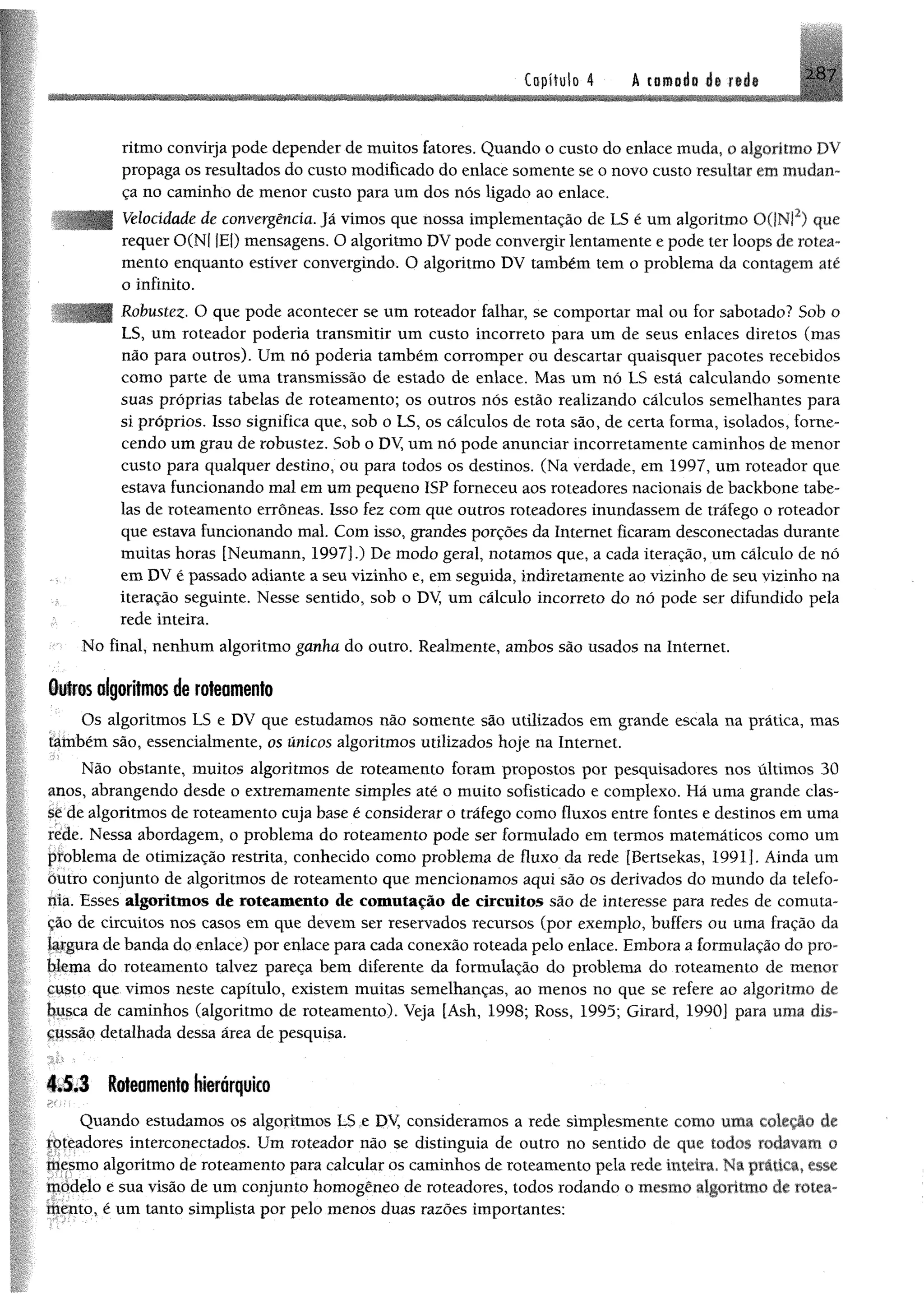 2H7Capítulo 4 A camada de iede
ritmo convirja pode depender de muitos fatores. Quando o custo do enlace muda, 0 algoritmo DV
propaga os resultados do custo modificado do enlace somente se o novo custo resultar em mudan­
ça no caminho de menor custo para um dos nós ligado ao enlace.
Velocidade de convergência. Já vimos que nossa implementação de LS é um algoritmo 0(|NI2) que
requer 0(N| |E|)mensagens, O algoritmo DV pode convergir lentamente e pode ter loops de rotea-
mento enquanto estiver convergindo. O algoritmo DV também tem o problema da contagem até
o infinito.
Robustez•O que pode acontecer se um roteador falhar, se comportar mal ou for sabotado? Sob o
LS, um roteador poderia transmitir um custo incorreto para um de seus enlaces diretos (mas
não para outros). Um nó poderia também corromper ou descartar quaisquer pacotes recebidos
como parte de uma transmissão de estado de enlace. Mas um nó LS está calculando somente
suas próprias tabelas de roteamento; os outros nós estão realizando cálculos semelhantes para
si próprios. Isso significa que, sob 0 LS, os cálculos de rota são, de certa forma, isolados, forne­
cendo umgrau de robustez. Sob o DV, um nó pode anunciar incorretamente caminhos de menor
custo para qualquer destino, ou para todos os destinos. (Na verdade, em 1997, um roteador que
estava funcionando mal em umpequeno ISP forneceu aos roteadores nacionais de backbone tabe­
las de roteamento errôneas. Isso fez com que outros roteadores inundassem de tráfego o roteador
que estava funcionando mal. Com isso, grandes porções da Internet ficaram desconectadas durante
muitas horas [Neumann, 1997].) De modo geral, notamos que, a cada iteração, um cálculo de nó
em DV é passado adiante a seu vizinho e, em seguida, indiretamente ao vizinho de seu vizinho na
iteração seguinte. Nesse sentido, sob o DV, um cálculo incorreto do nó pode ser difundido pela
rede inteira.
No final, nenhum algoritmo ganha do outro. Realmente, ambos são usados na Internet.
Outros algoritmos de roteamento
Os algoritmos LS e DV que estudamos não somente são utilizados em grande escala na prática, mas
também são, essencialmente, os únicos algoritmos utilizados hoje na Internet.
Não obstante, muitos algoritmos de roteamento foram propostos por pesquisadores nos últimos 30
anos, abrangendo desde o extremamente simples até o muito sofisticado e complexo. Há uma grande clas­
se de algoritmos de roteamento cuja base é considerar o tráfego como fluxos entre fontes e destinos em uma
rede. Nessa abordagem, 0 problema do roteamento pode ser formulado em termos matemáticos como um
problema de otimização restrita, conhecido como problema de fluxo da rede [Bertsekas, 1991]. Ainda um
outro conjunto de algoritmos de roteamento que mencionamos aqui são os derivados do mundo da telefo­
nia. Esses algoritmos de roteamento de comutação de circuitos são de interesse para redes de comuta­
ção de circuitos nos casos em que devem ser reservados recursos (por exemplo, buffers ou uma fração da
largura de banda do enlace) por enlace para cada conexão roteada pelo enlace. Embora a formulação do pro­
blema do roteamento talvez pareça bem diferente da formulação do problema do roteamento de menor
çusto que vimos neste capítulo, existem muitas semelhanças, ao menos no que se refere ao algoritmo de
busca de caminhos (algoritmo de roteamento). Veja [Ash, 1998; Ross, 1995; Girard, 1990] para uma dis­
cussão detalhada dessa área de pesquisa.
4.5.3 Roteamento hierárquico
Quando estudamos os algoritmos LS e DV, consideramos a rede simplesmente como uma coieçio de
totcadores interconectados. Um roteador não se distinguia de outro no sentido de que todos rodavam 0
mesmo algoritmo de roteamento para calcular os caminhos de roteamento pela rede inteira. Na prática, esse
tpbdelo e sua visão de um conjunto homogêneo de roteadores, todos rodando o mesmo algoritmo de rotea­
mento, é um tanto simplista por pelo menos duas razões importantes:
 