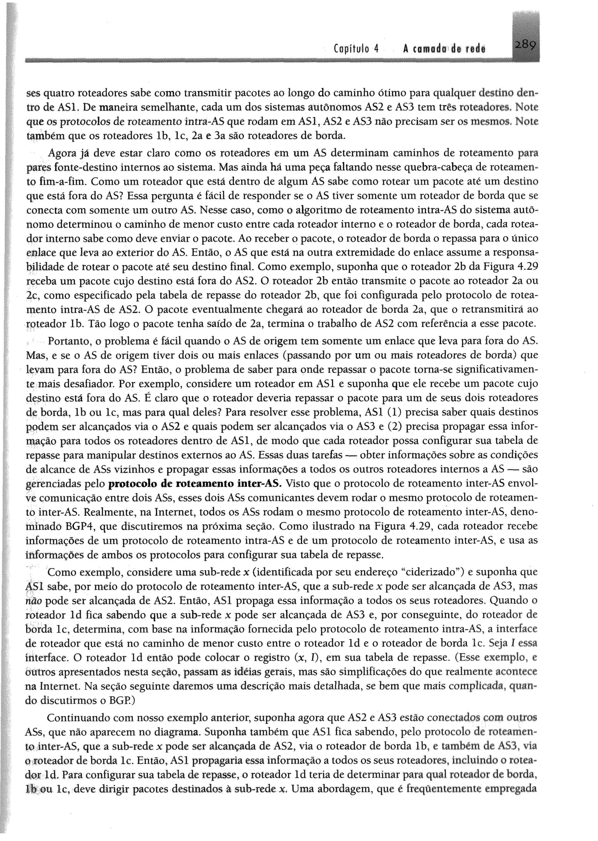Copfftrio 4 A cflüiái l§ f iá i
ses quatro roteadores sabe como transmitir pacotes ao longo do caminho ótimo para qualquer destino den­
tro de ASL De maneira semelhante, cada um dos sistemas autônomos ÀS2 e ÁS3 tem três roteadores» Note
que os protocolos de roteamento intra-AS que rodam emAS1, AS2 eAS3 não precisamser os mesmos* Note
também que os roteadores lb, lc, 2a e 3a são roteadores de borda.
Agora já deve estar claro como os roteadores em um AS determinam caminhos de roteamento para
pares fonte-destino internos ao sistema. Mas ainda há uma peça faltando nesse quebra-cabeça de roteamen­
to fim-a-fim. Como um roteador que está dentro de algum AS sabe como rotear um pacote até um destino
que está fora do AS? Essa pergunta é fácil de responder se o AS tiver somente um roteador de borda que se
conecta com somente um outro AS. Nesse caso, como o algoritmo de roteamento intra-AS do sistema autô­
nomo determinou o caminho de menor custo entre cada roteador interno e o roteador de borda, cada rotea­
dor interno sabe como deve enviar o pacote. Ao receber o pacote, o roteador de borda o repassa para o único
enlace que leva ao exterior do AS. Então, o AS que está na outra extremidade do enlace assume a responsa­
bilidade de rotear o pacote até seu destino final. Como exemplo, suponha que o roteador 2b da Figura 4.29
receba um pacote cujo destino está fora do AS2. O roteador 2b então transmite o pacote ao roteador 2a ou
2c, como especificado pela tabela de repasse do roteador 2b, que foi configurada pelo protocolo de rotea­
mento intra-AS de AS2. O pacote eventualmente chegará ao roteador de borda 2a, que o retransmitirá ao
roteador lb. Tão logo o pacote tenha saído de 2a, termina o trabalho de AS2 com referência a esse pacote.
Portanto, o problema é fácil quando o AS de origem tem somente um enlace que leva para fora do AS.
Mas, e se o AS de origem tiver dois ou mais enlaces (passando por um ou mais roteadores de borda) que
levam para fora do AS? Então, o problema de saber para onde repassar o pacote torna-se significativamen­
te mais desafiador. Por exemplo, considere um roteador em AS1 e suponha que ele recebe um pacote cujo
destino está fora do AS. É claro que o roteador deveria repassar o pacote para um de seus dois roteadores
de borda, lb ou lc, mas para qual deles? Para resolver esse problema, AS1 (1) precisa saber quais destinos
podem ser alcançados via o AS2 e quais podem ser alcançados via o AS3 e (2) precisa propagar essa infor­
mação para todos os roteadores dentro de AS1, de modo que cada roteador possa configurar sua tabela de
repasse para manipular destinos externos ao AS. Essas duas tarefas — obter informações sobre as condições
de alcance de ASs vizinhos e propagar essas informações a todos os outros roteadores internos a AS — são
gerenciadas pelo protocolo de roteamento inter-AS. Visto que o protocolo de roteamento inter-AS envol­
ve comunicação entre dois ASs, esses dois ASs comunicantes devem rodar o mesmo protocolo de roteamen­
to inter-AS. Realmente, na Internet, todos os ASs rodam o mesmo protocolo de roteamento inter-AS, deno­
minado BGP4, que discutiremos na próxima seção. Como ilustrado na Figura 4.29, cada roteador recebe
informações de um protocolo de roteamento intra-AS e de um protocolo de roteamento inter-AS, e usa as
informações de ambos os protocolos para configurar sua tabela de repasse.
Como exemplo, considere uma sub-rede x (identificada por seu endereço “ciderizado”) e suponha que
451 sabe, por meio do protocolo de roteamento inter-AS, que a sub-rede x pode ser alcançada de AS3, mas
não pode ser alcançada de AS2. Então, AS1 propaga essa informação a todos os seus roteadores. Quando o
roteador ld fica sabendo que a sub-rede x pode ser alcançada de AS3 e, por conseguinte, do roteador de
borda lc, determina, com base na informação fornecida pelo protocolo de roteamento intra-AS, a interface
de roteador que está no caminho de menor custo entre o roteador ld e o roteador de borda lc. Seja I essa
interface. O roteador ld então pode colocar o registro (x, í), em sua tabela de repasse. (Esse exemplo, e
outros apresentados nesta seção, passam ás idéias gerais, mas são simplificações do que realmente acontece
na Internet. Na seção seguinte daremos uma descrição mais detalhada, se bem que mais complicada, quan­
do discutirmos o BGP.)
Continuando com nosso exemplo anterior, suponha agora que AS2 e AS3 estão conectados com outros
ASs. que não aparecem no diagrama. Suponha também que AS1 fica sabendo, pelo protocolo de roteamen­
to inier-AS, que a sub-rede x pode ser alcançada de AS2, via o roteador de borda lb, e também de A83, via
o roteador deborda lc. Então, AS1 propagaria essa informação a todos os seus roteadores, incluindo o rotea­
dor ld. Para configurar sua tabela de repasse, o roteador ld teria de determinar para qual roteador de borda,
lb;#u lc, deve dirigir pacotes destinados à sub-rede x. Uma abordagem, que é freqüeniemente empregada
 