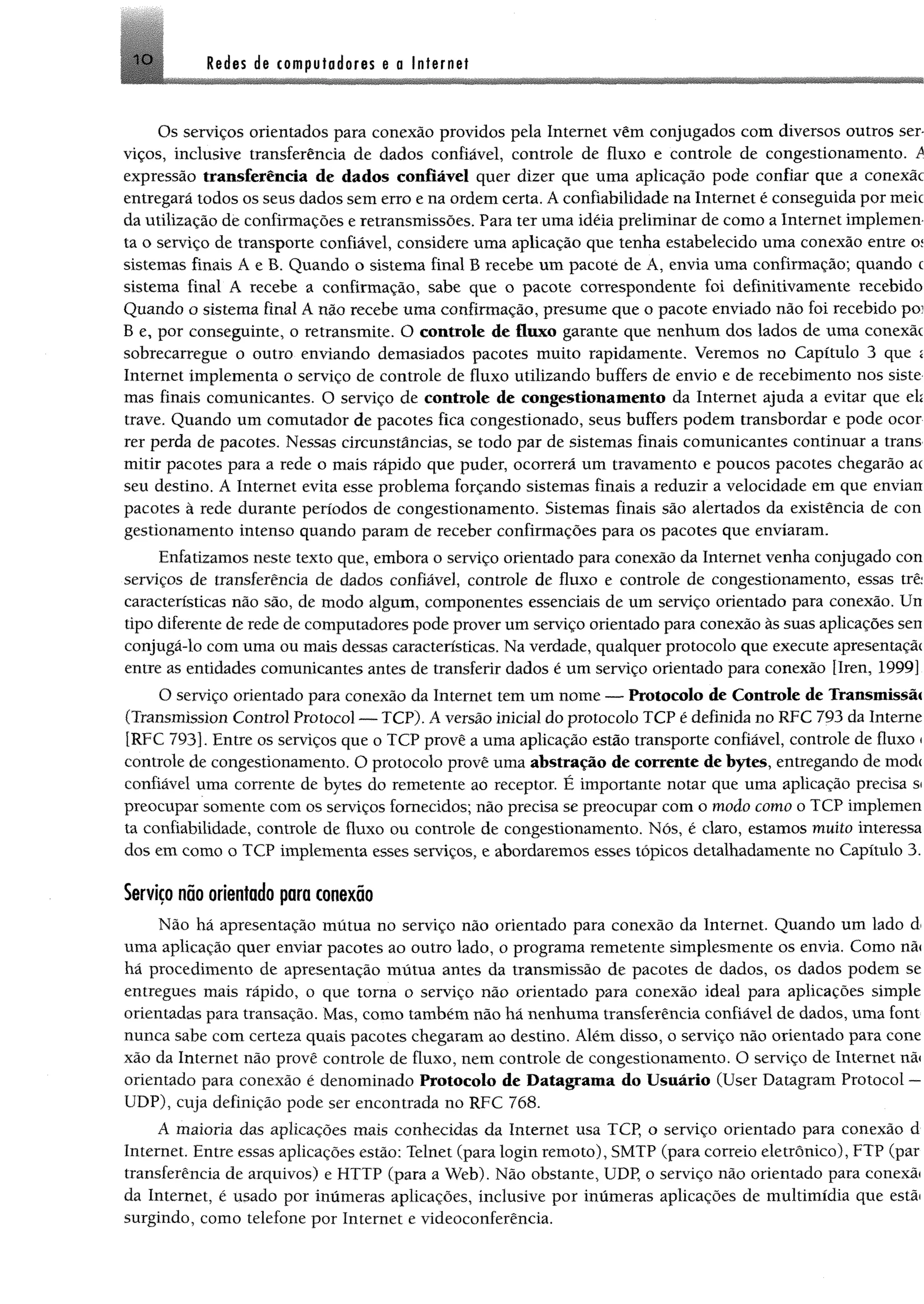 IO Redes de computadores e a Internet
Os serviços orientados para conexão providos pela Internet vêm conjugados com diversos outros ser­
viços, inclusive transferência de dados confiável, controle de fluxo e controle de congestionamento. A
expressão transferência de dados confiável quer dizer que uma aplicação pode confiar que a conexãc
entregará todos os seus dados sem erro e na ordem certa. A confiabilidade na Internet é conseguida por meie
da utilização de confirmações e retransmissões. Para ter uma idéia preliminar de como a Internet implemen
ta o serviço de transporte confiável, considere uma aplicação que tenha estabelecido uma conexão entre o;
sistemas finais A e B. Quando o sistema final B recebe um pacote de A, envia uma confirmação; quando t
sistema final A recebe a confirmação, sabe que o pacote correspondente foi definitivamente recebido
Quando o sistema final A não recebe uma confirmação, presume que o pacote enviado não foi recebido po?
B e, por conseguinte, o retransmite. O controle de fluxo garante que nenhum dos lados de uma conexãc
sobrecarregue o outro enviando demasiados pacotes muito rapidamente. Veremos no Capítulo 3 que í
Internet implementa o serviço de controle de fluxo utilizando buffers de envio e de recebimento nos siste
mas finais comunicantes. O serviço de controle de congestionamento da Internet ajuda a evitar que eh
trave. Quando um comutador de pacotes fica congestionado, seus buffers podem transbordar e pode ocor
rer perda de pacotes. Nessas circunstâncias, se todo par de sistemas finais comunicantes continuar a trans
mitir pacotes para a rede o mais rápido que puder, ocorrerá um travamento e poucos pacotes chegarão ac
seu destino. A Internet evita esse problema forçando sistemas finais a reduzir a velocidade em que envian
pacotes à rede durante períodos de congestionamento. Sistemas finais são alertados da existência de con
gestionamento intenso quando param de receber confirmações para os pacotes que enviaram.
Enfatizamos neste texto que, embora o serviço orientado para conexão da Internet venha conjugado con
serviços de transferência de dados confiável, controle de fluxo e controle de congestionamento, essas trê:
características não são, de modo algum, componentes essenciais de um serviço orientado para conexão. Un
tipo diferente de rede de computadores pode prover um serviço orientado para conexão às suas aplicações sen
conjugá-lo com uma ou mais dessas características. Na verdade, qualquer protocolo que execute apresentaçãí
entre as entidades comunicantes antes de transferir dados é um serviço orientado para conexão [Iren, 1999]
O serviço orientado para conexão da Internet tem um nome — Protocolo de Controle de Transmissã«
(Transmission Control Protocol — TCP). A versão inicial do protocolo TCP é definida no RFC 793 da Interne
[RFC 793]. Entre os serviços que o TCP provê a uma aplicação estão transporte confiável, controle de fluxo <
controle de congestionamento. O protocolo provê uma abstração de corrente de bytes, entregando de mod<
confiável uma corrente de bytes do remetente ao receptor. É importante notar que uma aplicação precisa s<
preocupar somente com os serviços fornecidos; não precisa se preocupar com o modo como o TCP implemen
ta confiabilidade, controle de fluxo ou controle de congestionamento. Nós, é claro, estamos muito interessa
dos em como o TCP implementa esses serviços, e abordaremos esses tópicos detalhadamente no Capítulo 3.
Serviço não orientado para conexão
Não há apresentação mútua no serviço não orientado para conexão da Internet. Quando um lado d
uma aplicação quer enviar pacotes ao outro lado, o programa remetente simplesmente os envia. Como nã<
hã procedimento de apresentação mútua antes da transmissão de pacotes de dados, os dados podem se
entregues mais rápido, o que torna o serviço não orientado para conexão ideal para aplicações simple
orientadas para transação. Mas, como também não há nenhuma transferência confiável de dados, uma font
nunca sabe com certeza quais pacotes chegaram ao destino. Além disso, o serviço não orientado para cone
xão da Internet não provê controle de fluxo, nem controle de congestionamento. O serviço de Internet nã<
orientado para conexão é denominado Protocolo de Datagrama do Usuário (User Datagram Protocol —
UDP), cuja definição pode ser encontrada no RFC 768.
A maioria das aplicações mais conhecidas da Internet usa TCP, o serviço orientado para conexão d
Internet. Entre essas aplicações estão; Telnet (para login remoto), SMTP (para correio eletrônico), FTP (par
transferência de arquivos) e HTTP (para a Web). Não obstante, UDP, o serviço não orientado para conexãi
da Internet, é usado por inúmeras aplicações, inclusive por inúmeras aplicações de multimídia que estãi
surgindo, como telefone por Internet e videoconferência.
 
