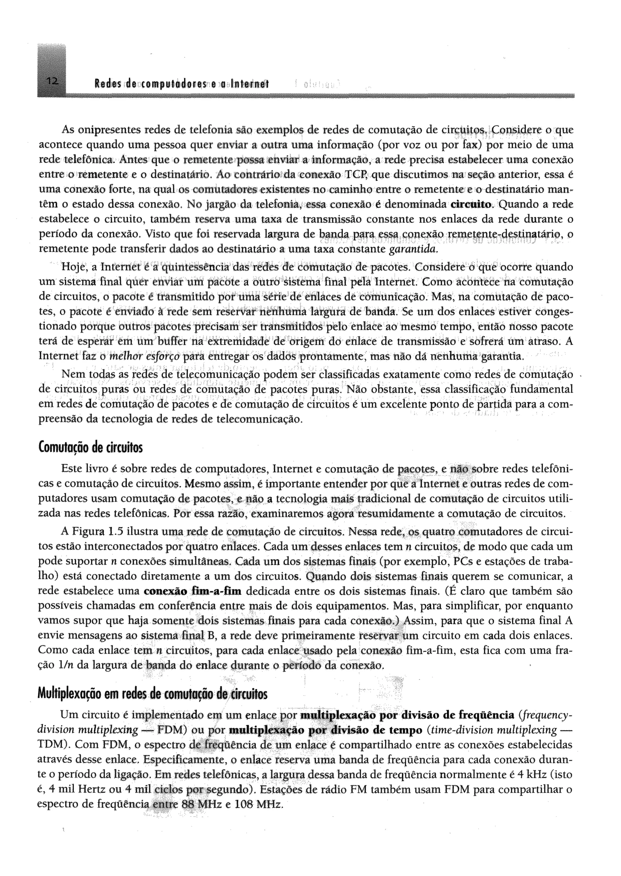 1 2 Redes de computadores e a Inferne!
As onipresentes redes de telefona Mo exemplos de redes de comutação de circuitos* Considere o que
acontece quando uma pessoa quer enviar a outra uma informação (por voz ou por fax) por meio de uma
rede telefônica. Antes que o remetente possa enviar a informação, a rede precisa estabelecer uma conexão
entre o remetente e o destinatário. Ao contrário da conexão TCP, que discutimos na seção anterior, essa é
uma conexão forte, na qual os comutadores existentes no caminho entre o remetente e o destinatário man­
têm o estado dessa conexão. No jargão da telefonia, essa conexão é denominada circuito. Quando a rede
estabelece o circuito, também reserva uma taxa de transmissão constante nos enlaces da rede durante o
período da conexão. Visto que foi reservada largura de banda para essa conexão remetente-destinatário, o
remetente pode transferir dados ao destinatário a uma taxa constante garantida.
Hoje, a Internet c a quintessência das redes de comutação de pacotes. Considere o que ocorre quando
um sistema final quer enviar um pacote a outro sistema final pela Internet. Como acontece na comutação
de circuitos, o pacote é transmitido por uma série de enlaces de comunicação. Mas, na comutação de paco­
tes, o pacote é enviado à rede sem reservar nenhuma largura de banda. Se um dos enlaces estiver conges­
tionado porque outros pacotes precisam ser transmitidos pelo enlace ao mesmo tempo, então nosso pacote
terá de esperar em um buffer na extremidade de origem do enlace de transmissão e sofrerá um atraso. A
Internet faz o melhor esforço para entregar os dados prontamente, mas não dá nenhuma garantia.
Nem todas as redes de telecomunicação podem ser classificadas exatamente como redes de comptação -
de circuitos puras ou redes de comutação de pacotes puras. Não obstante, essa classificação fundamental
em redes de comutação de pacotes e de comutação de circuitos é um excelente ponto de partida para a com­
preensão da tecnologia de redes de telecomunicação.
Comutaçãodecircuitos
Este livro é sobre redes de computadores, Internet e comutação de pacotes, e não sobre redes telefôni­
cas e comutação de circuitos. Mesmo assim, é importante entender por que a Internet e outras redes de com­
putadores usam comutação de pacotes, e não a tecnologia mais tradicional de comutação de circuitos utili­
zada nas redes telefônicas. Por essa razão, examinaremos agora resumidamente a comutação de circuitos.
A Figura 1.5 ilustra uma rede de comutação de circuitos. Nessa rede, os quatro comutadores de circui­
tos estão interconectados por quatro enlaces. Cada um desses enlaces tem n circuitos, de modo que cada um
pode suportar n conexões simultâneas. Cada um dos sistemas finais (por exemplo, PCs e estações de traba­
lho) está conectado diretamente a um dos circuitos. Quando dois sistemas fltiats querem se comunicar, a
rede estabelece uma conexão fim-a-fim dedicada entre os dois sistemas finais. (É claro que também são
possíveis chamadas em conferência entre mais de dois equipamentos. Mas, para simplificar, por enquanto
vamos supor que haja somente dois sistemas finais para cada conexão.) Assim, para que o sistema final A
envie mensagens ao sistema final B, a rede deve primeiramente reservar um circuito em cada dois enlaces.
Como cada enlace tem n circuitos, para cada enlace usado pela conexão fim-a-fim, esta fica com uma fra­
ção 1/n da largura de banda do enlace durante o período da conexão.
Muhiplexoçoom redes de comutação de circuitos
Um circuito é implementado em um enlace por nmltíplexação por divisão de freqMncia (frequency-
division multiplexing — FDM) ou por multiplexação por divisão de tempo (time-divisíon multiplexing —
TDM). Com FDM, o espectro de frequência de um enlace é compartilhado entre as conexões estabelecidas
através desse enlace. Especificamente, o enlace reserva uma banda de frequência para cada conexão duran­
te o período da ligação. Em redes telefônicas, a largura dessa banda de frequência normalmente é 4 kHz (isto
é, 4 mil Hertz ou 4 mil ciclos por segundo). Estações de rádio FM também usam FDM para compartilhar o
espectro de freqüência entre 88 MHz e 108 MHz.
 