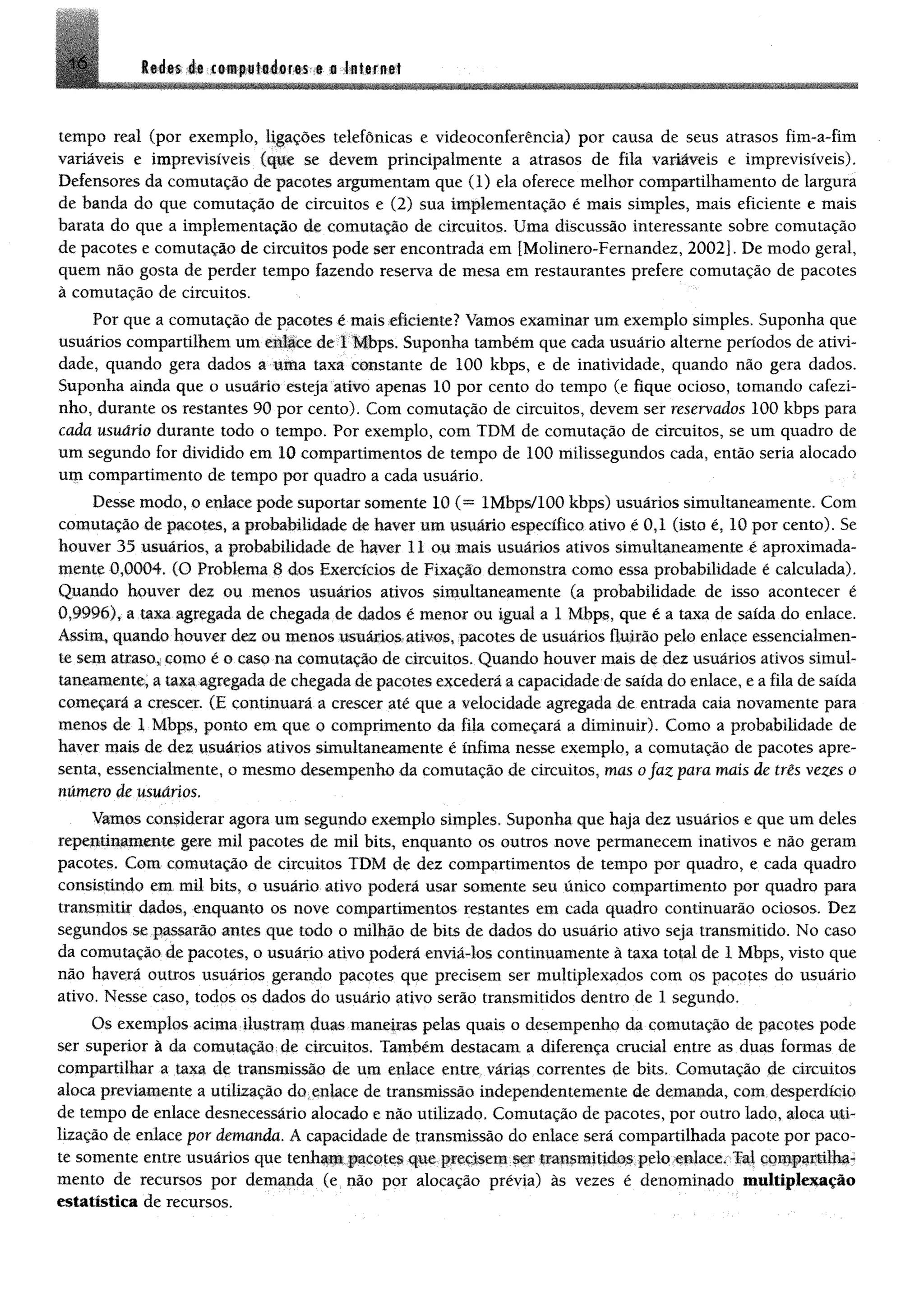 !ò Redes de computadores e a Internet
tempo real (por exemplo, ligações telefônicas e videoconferência) por causa de seus atrasos fim-a-fim
variáveis e imprevisíveis (que se devem principalmente a atrasos de fila variáveis e imprevisíveis).
Defensores da comutação de pacotes argumentam que (1) ela oferece melhor compartilhamento de largura
de banda do que comutação de circuitos e (2) sua implementação é mais simples, mais eficiente e mais
barata do que a implementação de comutação de circuitos. Uma discussão interessante sobre comutação
de pacotes e comutação de circuitos pode ser encontrada em [Molinero-Femandez, 2002]. De modo geral,
quem não gosta de perder tempo fazendo reserva de mesa em restaurantes prefere comutação de pacotes
à comutação de circuitos.
Por que a comutação de pacotes é mais eficiente? Vamos examinar um exemplo simples. Suponha que
usuários compartilhem um enlace de 1 Mbps. Suponha também que cada usuário alterne períodos de ativi­
dade, quando gera dados a uma taxa constante de 100 kbps, e de inatividade, quando não gera dados.
Suponha ainda que o usuário esteja ativo apenas 10 por cento do tempo (e fique ocioso, tomando cafezi­
nho, durante os restantes 90 por cento). Com comutação de circuitos, devem ser reservados 100 kbps para
cada usuário durante todo o tempo. Por exemplo, com TDM de comutação de circuitos, se um quadro de
um segundo for dividido em 10 compartimentos de tempo de 100 milissegundos cada, então seria alocado
um compartimento de tempo por quadro a cada usuário.
Desse modo, o enlace pode suportar somente 10 (= lMbps/100 kbps) usuários simultaneamente. Com
comutação de pacotes, a probabilidade de haver um usuário específico ativo é 0,1 (isto é, 10 por cento). Se
houver 35 usuários, a probabilidade de haver 11 ou mais usuários ativos simultaneamente é aproximada­
mente 0,0004. (O Problema 8 dos Exercícios de Fixação demonstra como essa probabilidade é calculada).
Quando houver dez ou menos usuários ativos simultaneamente (a probabilidade de isso acontecer é
0,9996), a tam agregada de chegada de dados é menor ou igual a 1 Mbps, que é a taxa de saída do enlace.
Assim, quando houver dez ou menos usuários ativos, pacotes de usuários fluirão pelo enlace essencialmen­
te sem atraso* como é o caso na comutação de circuitos. Quando houver mais de dez usuários ativos simul­
taneamente* a taxa agregada de chegada de pacotes excederá a capacidade de saída do enlace, e a fila de saída
começará a crescer. (E continuará a crescer até que a velocidade agregada de entrada caia novamente para
menos de 1 Mbps, ponto em que o comprimento da fila começará a diminuir). Como a probabilidade de
haver mais de dez usuários ativos simultaneamente é ínfima nesse exemplo, a comutação de pacotes apre­
senta, essencialmente, o mesmo desempenho da comutação de circuitos, mas ofaz para mais de três vezes o
número de usuários.
Vamos considerar agora um segundo exemplo simples. Suponha que haja dez usuários e que um deles
repentinamente gere mil pacotes de mil bits, enquanto os outros nove permanecem inativos e não geram
pacotes. Com comutação de circuitos TDM de dez compartimentos de tempo por quadro, e cada quadro
consistindo em mil bits, o usuário ativo poderá usar somente seu único compartimento por quadro para
transmitir dados, enquanto os nove compartimentos restantes em cada quadro continuarão ociosos. Dez
segundos se passarão antes que todo o milhão de bits de dados do usuário ativo seja transmitido. No caso
da comutação de pacotes, o usuário ativo poderá enviá-los continuamente à taxa total de 1 Mbps, visto que
não haverá outros usuários gerando pacotes que precisem ser multiplexados com os pacotes do usuário
ativo. Nesse caso, todos os dados do usuário ativo serão transmitidos dentro de 1 segundo.
Os exemplos acima ilustram duas maneiras pelas quais o desempenho da comutação de pacotes pode
ser superior à da comutação de circuitos. Também destacam a diferença crucial entre as duas formas de
compartilhar a taxa de transmissão de um enlace entre várias correntes de bits. Comutação de circuitos
aloca previamente a utilização do enlace de transmissão independentemente de demanda, com desperdício
de tempo de enlace desnecessário alocado e não utilizado. Comutação de pacotes, por outro lado, aloca uti­
lização de enlace por demanda. A capacidade de transmissão do enlace será compartilhada pacote por paco­
te somente entre usuários que tenham pacotes que precisem ser transmitidos pelo enlace. Tal compartilha­
mento de recursos por demanda (e não por alocação prévia) às vezes é denominado multiplexação
estatística de recursos.
 