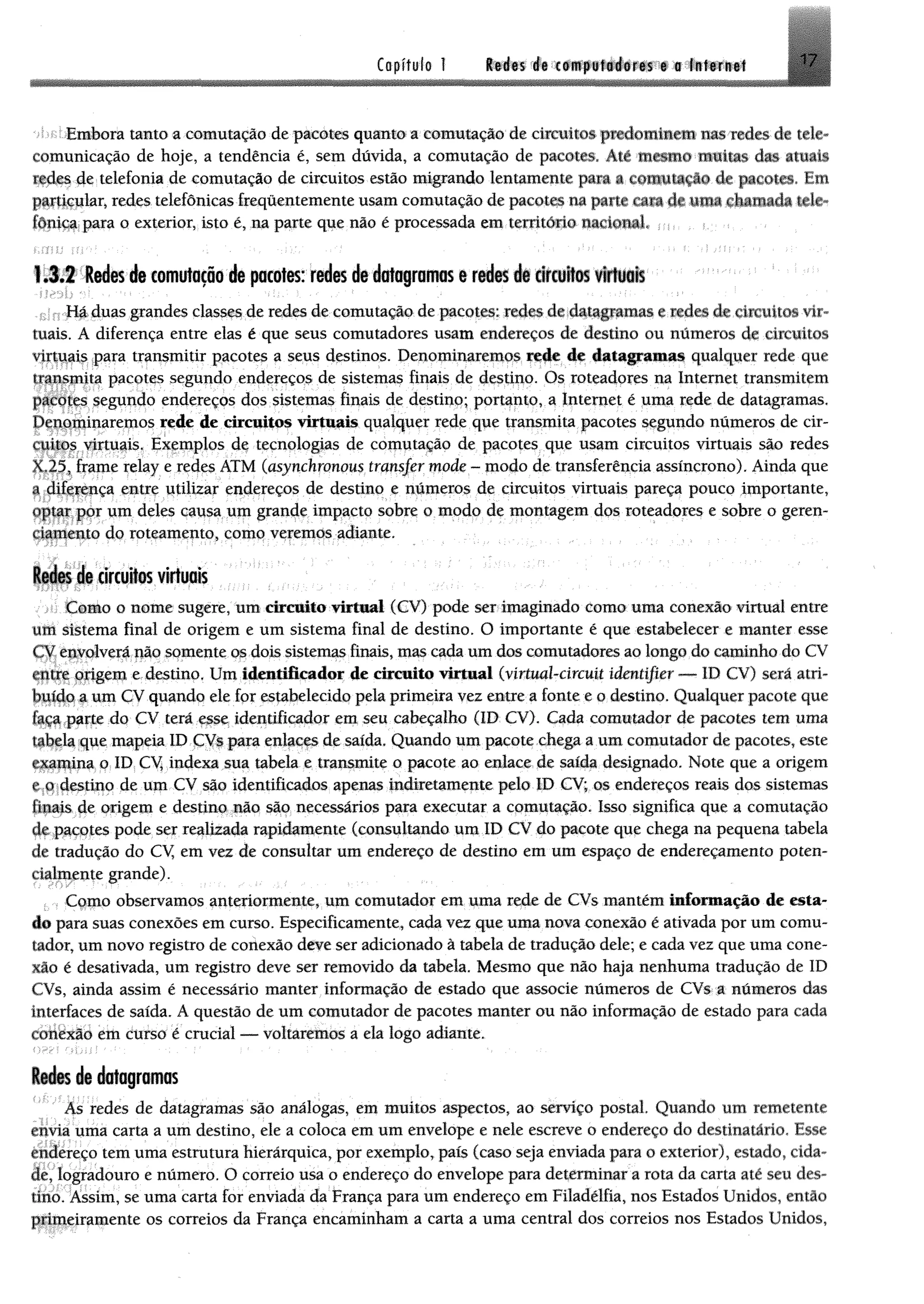 1
Capítulo 1 17Redes de computadores e a Internet
-*>>i■íEmbora tanto a comutação de pacotes quanto a comutação de circuitos {»edoHtiaem u ís redes de tele­
comunicação de hoje, a tendência é, sem dúvida, a comutação de pacotes, Até mesmo muitas dm atuais
redes de telefonia de comutação de circuitos estão migrando lentamente para a comutação de pacotes. Em
particular, redes telefônicas frequentemente usam comutação de pacotes na parte « l i de uma chamada tele­
fónica para o exterior, isto é, na parte que não é processada em temtéijo nacional. : <
1.3.2 Redes de comutação de pacotes: redes de dataframas t redes d i dfcultes f t t i i l
Há duas grandes classes de redes de comutação, de pacote: redes de4fMftppma* e mdm dreticufeos-vir­
tuais. A diferença entre elas é que seus comutadores usam endereços de destino ou números de circuitos
virtuais para transmitir pacotes a seus destinos. Denominaremos de êttmgpmum qualquer rede que
transmita pacotes segundo endereços de sistemas finais de destino. Os roteadores na Internet transmitem
pacotes segundo endereços dos sistemas finais de destino; portanto, a Internet é uma rede de datagramas,
Denominaremos rede de circuitos virtuais qualquer rede que transmita pacotes segundo numeros de cir­
cuitos virtuais. Exemplos de tecnologias de comutação de pacotes que usam circuitos virtuais são redes
X.25, frame relay e redes ATM (asynchronous transjer mode - modo de transferência assíncrono). Ainda que
a diferença entre utilizar endereços de destino e números de circuitos virtuais pareça pouco importante,
optar por um deles causa um grande impacto sobre o modo de montagem dos roteadores e sobre o geren­
ciamento do roteamento, como veremos adiante.
Redes de circuitos virtuais
Como o nome sugere, um circuito virtual (CV) pode ser imaginado como uma conexão virtual entre
um sistema final de origem e um sistema final de destino. O importante é que estabelecer e manter esse
CV envolverá pão somente osdois sistemas finais, mas cada um dos comutadores ao longo do caminho do CV
entre origem e destino, Um lêm ti& m d m de circuito virtual (vírtmbcircuU idmtifier <— ID CV) será atri­
buído a um CV quando ele for estabelecido pela primeira vez entre a fonte e o destino. Qualquer pacote que
faça parte do CV terá esse identificador em seu cabeçalho (ID CV). Cada comutador de pacotes tem uma
iabcla que mapeia ID CVs para enlaces de saída, Quando um pacote chega a um comutador de pacotes, este
examina o ID CV indexa sua tabela e transmite o pacote ao enlace de saída designado. Note que a origem
»* o destino de um CV são identificados apenas fndiretamente pelo ID CV; os endereços reais dos sistemas
Finais de origem e destino não são necessários para executar a comutação. Isso significa que a comutação
de pacotes pode ser realizada rapidamente (consultando um ID CV do pacote que chega na pequena tabela
de tradução do CV em vez de consultar um endereço de destino em um espaço de endereçamento poten-
rialmente grande).
Como observamos anteriormente, um comutador em uma rede de CVs mantém Informação de esta­
do para suas conexões em curso. Especificamente, cada vez que uma nova conexão é ativada por um comu­
tador, um novo registro de conexão deve ser adicionado à tabela de tradução dele; e cada vez que uma cone­
xão é desativada, um registro deve ser removido da tabela. Mesmo que não haja nenhuma tradução de ID
CVs, ainda assim é necessário manter informação de estado que associe números de CVs a números das
interfaces de saída. A questão de um comutador de pacotes manter ou não informação de estado para cada
conexão em curso é crucial — voltaremos a ela logo adiante.
Redes de datagramas
As redes de datagramas são análogas, em muitos aspectos, ao serviço postal. Quando um remetente
envia uma carta a um destino, ele a coloca em um envelope e nele escreve o endereço do destinatário, Esse
endereço tem uma estrutura hierárquica, por exemplo, país (caso seja enviada para o exterior), estado, cida­
de, logradouro e número. O correio usa o endereço do envelope para determinara rota da carta até seu des­
tino. Assim, se uma carta for enviada da França para um endereço em Filadélfia, nos Estados Unidos, então
primeiramente os correios da França encaminham a carta a uma central dos correios nos Estados Unidos,
 