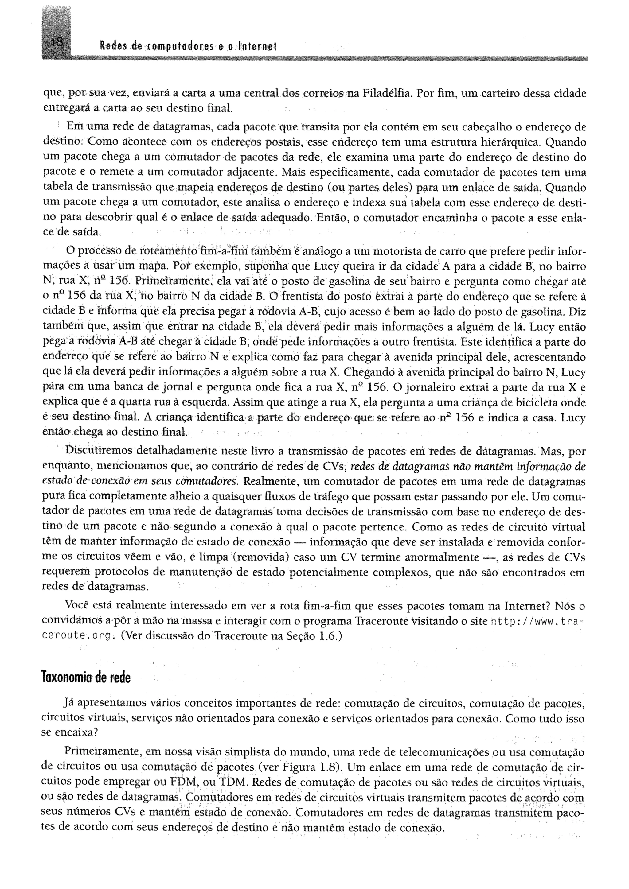 18 l$ ím iê ctmputodoris © a Inferntf
que, por sua vez, enviará a carta a uma centrai dos correios na Filadélfia. Por fim, um carteiro dessa cidade
entregará a carta ao seu destino final.
Em uma rede de datagramas, cada pacote que transita por ela contém em seu cabeçalho o endereço de
destino. Como acontece com os endereços postais, esse endereço tem uma estrutura hierárquica. Quando
um pacote chega a um comutador de pacotes da rede, ele examina uma parte do endereço de destino do
pacote e o remete a um comutador adjacente. Mais especificamente, cada comutador de pacotes tem uma
tabela de transmissão que mapeia endereços de destino (ou partes deles) para um enlace de saída. Quando
um pacote chega a um comutador, este analisa o endereço e indexa sua tabela com esse endereço de desti­
no para descobrir qual ê o enlace de saída adequado. Então, o comutador encaminha o pacote a esse enla­
ce de saída.
O processo de roteamento fim-a-fim também é análogo a um motorista de carro que prefere pedir infor­
mações a usar um mapa. Por exemplo, suponha que Lucy queira ir da cidade Â para a cidade B, no bairro
N, rua X, nü 156, Prímeíramente, ela vai até o posto de gasolina de seu bairro e pergunta como chegar até
o nQ156 da ruà X, no bairro N da cidade B. O frentista do posto êxtrai a parte do endereço que se refere ã
cidade B e informa que ela precisa pegar a rodovia A-B, cujo acesso é bem ao lado do posto de gasolina. Diz
tanlbém que, assim que entrar na cidade B, ela deverá pedir mais informações a alguém de lá. Lucy então
pega a rodovia A-B até chegar à cidade B, onde pede informações a outro frentista. Este identifica a parte do
endereço que se refere ao bairro N e explica como faz para chegar à avenida principal dele, acrescentando
que lá ela deverá pedir informações a alguém sobre a rua X. Chegando à avenida principal do bairro N, Lucy
pára em uma banca de jornal e pergunta onde fica a rua X, nQ156. O jornaleiro extrai a parte da rua X e
explica que é a quarta rua à esquerda. Assim que atinge a rua X, ela pergunta a uma criança de bicicleta onde
é seu destino final. A criança identifica a parte do endereço que se refere ao nQ 156 e indica a casa. Lucy
então chega ao destino final
Discutiremos detalhadamente neste livro a transmissão de pacotes em redes de datagramas, Mas, por
enquanto, mencionamos que, ao contrário de redes de CVs, redes de datagramas não mantêm informação de
estado de conexão em seus comutadores. Realmente, um comutador de pacotes em uma rede de datagramas
pura fica completamente alheio a quaisquer fluxos de tráfego que possam estar passando por ele. Um comu­
tador de pacotes em uma rede de datagramas toma decisões de transmissão com base no endereço de des­
tino de um pacote e não segundo a conexão à qual o pacote pertence. Como as redes de circuito virtual
têm de manter informação de estado de conexão — informação que deve ser instalada e removida confor­
me os circuitos vêem e vão, e limpa (removida) caso um CV termine anormalmente — , as redes de CVs
requerem protocolos de manutenção de estado potencialmente complexos, que não são encontrados em
redes de datagramas.
Você está realmente interessado em ver a rota fim-a-fim que esses pacotes tomam na Internet? Nós o
convidamos a pôr a mão na massa e interagir com o programa Traceroute visitando o site h ttp : //www. tra -
ceroute. org. (Ver discussão do Traceroute na Seção 1.6.)
Taxonomra de rede
Já apresentemos vários conceitos importantes de rede; comutação de circuitos, comutação de pacotes,
circuitos virtuais, serviços não orientados para conexão e serviços orientados para conexão. Como tudo isso
se encaixa?
Primeiramente, em nossa visão simplista do mundo, uma rede de telecomunicações ou usa comutação
de circuitos ou usa comutação de pacotes (ver Figura 1.8). Um enlace em uma rede de comutação de cir­
cuitos pode empregar ou FDM, ou TDM, Redes de comutação de pacotes ou são redes dc circuitos virtuais,
ou são redes de datagramas. Comutadores em redes de circuitos virtuais transmitem pacotes de acordo com
seus números CVs e mantem estado de conexão. Comutadores em redes de datagramas transmitem paco­
tes de acordo com seus endereços de destino e não mantêm estado de conexão.
 