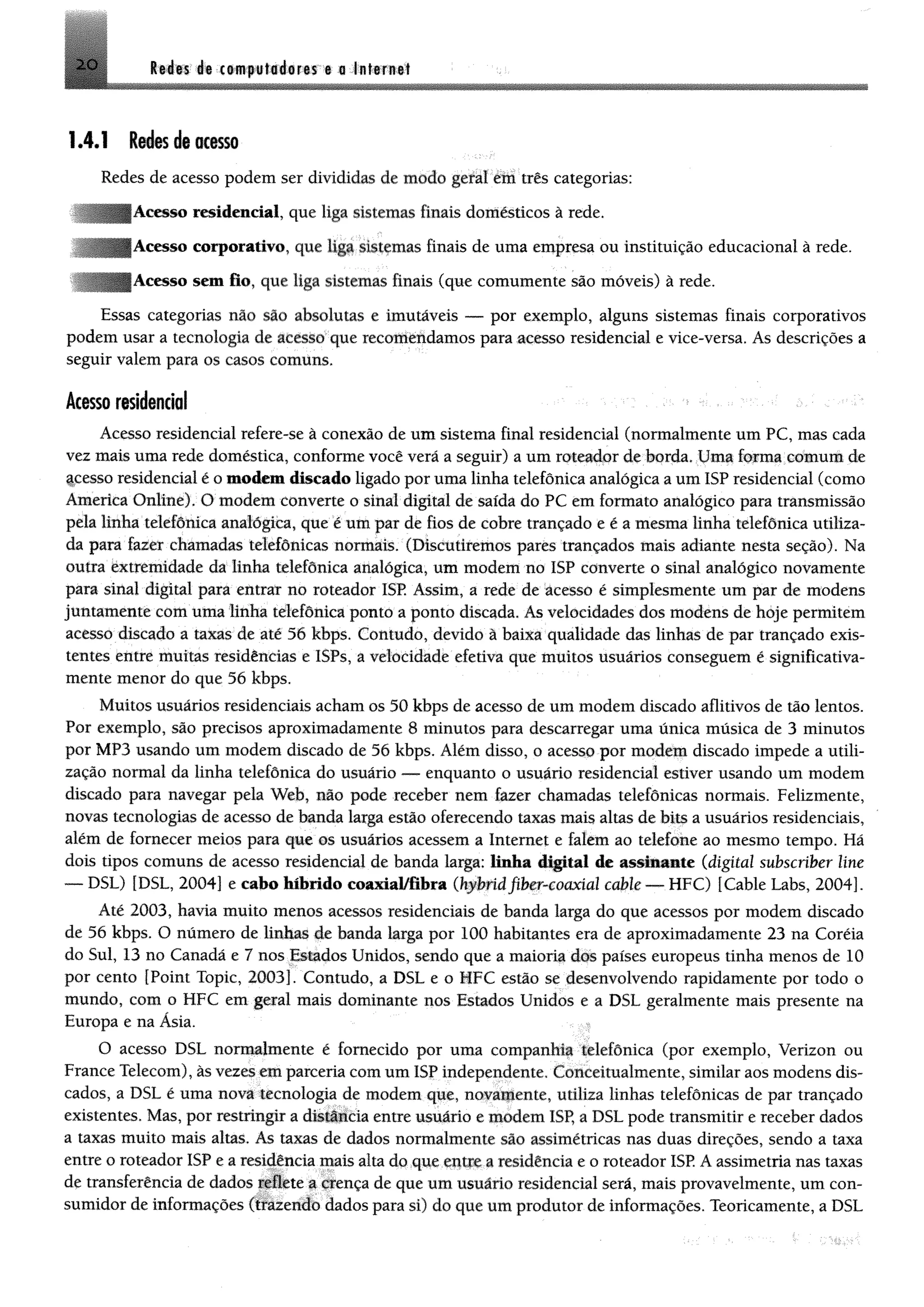 2 0 Redes 1« computadores e a Internet
1.4.1 Redes de«ISO
Redes de acesso podem ser divididas de modo geral em três categorias;
Acesso residencial, que liga sistemas finais domésticos à rede.
Acesso corporativo, que liga sistemas finais de uma empresa ou instituição educacional à rede.
Acesso sem fio, que liga sistemas finais (que comumente são móveis) à rede.
Essas categorias não são absolutas e imutáveis — por exemplo, alguns sistemas finais corporativos
podem usar a tecnologia de acesso que recottíéndamos para acesso residencial e vice-versa. As descrições a
seguir valem para os casos comuns.
Acesso residencial
Acesso residencial refere-se à conexão de um sistema final residencial (normalmente um PC, mas cada
vez mais uma rede doméstica, conforme você verá a seguir) a um roteador de borda. Uma forma comum de
fcesso residencial é o modem discado ligado por uma linha telefônica analógica a um ISP residencial (como
America Online). O modem converte o sinal digital de saída do PC em formato analógico para transmissão
pela linha telefônica analógica, que é um par de fios de cobre trançado e é a mesma linha telefônica utiliza­
da para fazer chamadas telefônicas normais. (Discutiremos pares trançados mais adiante nesta seção). Na
outra extremidade da linha telefônica analógica, um modem no ISP converte o sinal analógico novamente
para sinal digital para entrar no roteador ISP. Assim, a rede de ácesso é simplesmente um par de modens
juntamente com uma linha telefônica ponto a ponto discada. As velocidades dos modens de hoje permitem
acesso discado a taxas de até 56 kbps. Contudo, devido à baixa qualidade das linhas de par trançado exis­
tentes entre muitas residências e ISPs, a velocidade efetiva que muitos usuários conseguem é significativa­
mente menor do que 56 kbps.
Muitos usuários residenciais acham os 50 kbps de acesso de um modem discado aflitivos de tão lentos.
Por exemplo, são precisos aproximadamente 8 minutos para descarregar uma única música de 3 minutos
por MP3 usando um modem discado de 56 kbps. Além disso, o acesso por modem discado impede a utili­
zação normal da linha telefônica do usuário — enquanto o usuário residencial estiver usando um modem
discado para navegar pela Web, não pode receber nem fazer chamadas telefônicas normais. Felizmente,
novas tecnologias de acesso de tenda larga estão oferecendo taxas mais altas de bits a usuários residenciais,
além de fornecer meios para que os usuários acessem a Internet e falem ao telefone ao mesmo tempo. Há
dois tipos comuns de acesso residencial de banda laiga: linha digital de assinaste (digita/ subscriber Une
— DSL) [DSL, 2004] e cabo híbrido coaxial/iibra (kybrídfiber-coaxíal cable— HFC) [Cable Labs, 2004].
Até 2003, havia muito menos acessos residenciais de banda larga do que acessos por modem discado
de 56 kbps. O número de linhas de banda larga por 100 habitantes era de aproximadamente 23 na Coréia
do Sul, 13 no Canadá e 7 nos Estados Unidos, sendo que a maioria dos países europeus tinha menos de 10
por cento [Point Topic, 2003]. Contudo, a DSL e o MFC estão se desenvolvendo rapidamente por todo o
mundo, com o HFC em geral mais dominante nos Estados Unidos e a DSL geralmente mais presente na
Europa e na Ásia.
O acesso DSL normalmente é fornecido por uma companhia telefônica (por exemplo, Verizon ou
France Telecom), às vezes em parceria com um ISP independente. Conceitualmente, similar aos modens dis­
cados, a DSL é uma nova tecnologia de modem que, novamente, utiliza linhas telefônicas de par trançado
existentes. Mas, por restringir a distância entre usuário e modem ISP, a DSL pode transmitir e receber dados
a taxas muito mais altas. As taxas de dados normalmente são assimétricas nas duas direções, sendo a taxa
entre o roteador ISP e a residência mais alta do que entre a residência e o roteador ISP. A assimetria nas taxas
de transferência de dados reflete a crença de que um usuário residencial será, mais provavelmente, um con­
sumidor de informações (trazendo dados para si) do que um produtor de informações. Teoricamente, a DSL
 